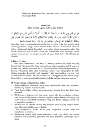 seberarapun kepandaian dan kepintaran mereka karena mereka adalah
pewaris para Nabi.
Hadist ke-8
Islam Adalah Agama Dakwah dan Tauhid
ِ‫اﷲ‬ َ‫ل‬ْ‫ﻮ‬ُ‫ﺳ‬َ‫ر‬ ‫ﱠ‬‫ن‬‫أ‬ ‫ﺎ‬َ‫ﻤ‬ُ‫ﻬ‬ْ‫ـ‬‫ﻨ‬َ‫ﻋ‬ ُ‫اﷲ‬ َ‫ﻲ‬ِ‫ﺿ‬َ‫ر‬ َ‫ﺮ‬َ‫ﻤ‬ُ‫ﻋ‬ ِ‫ﻦ‬ْ‫اﺑ‬ ْ‫ﻦ‬َ‫ﻋ‬َJَ‫ﺎل‬َ‫ﻗ‬:ْ‫ن‬‫أ‬ ‫ا‬‫و‬ُ‫ﺪ‬َ‫ﻬ‬ْ‫ﺸ‬َ‫ﻳ‬ ‫ﱠ‬‫ﱴ‬َ‫ﺣ‬ َ‫ﱠﺎس‬‫ﻨ‬‫اﻟ‬ َ‫ﻞ‬ِ‫ﺎﺗ‬َ‫ﻗ‬ُ ْ‫ن‬‫أ‬ ُ‫ﺮت‬ِ‫ُﻣ‬
َ‫ﻚ‬ِ‫ﻟ‬َ‫ذ‬ ‫ا‬‫ﻮ‬ُ‫ﻠ‬َ‫ﻌ‬َ‫ـ‬‫ﻓ‬ ‫ا‬َ‫ذ‬ِ‫ﺈ‬َ‫ﻓ‬ ،‫ﻛﺎة‬‫ﱠ‬‫ﺰ‬‫اﻟ‬ ‫ا‬‫ﻮ‬ُ‫ﺗ‬ْ‫ﺆ‬ُ‫ـ‬‫ﻳ‬َ‫و‬ َ‫ة‬‫ﻼ‬‫ﱠ‬‫ﺼ‬‫اﻟ‬ ‫ا‬‫ﻮ‬ُ‫ﻤ‬ْ‫ﻴ‬ِ‫ﻘ‬ُ‫ﻳ‬َ‫و‬ ،ِ‫اﷲ‬ ُ‫ل‬ْ‫ﻮ‬ُ‫ﺳ‬َ‫ر‬ ً‫ا‬‫ﺪ‬‫ﱠ‬‫ﻤ‬َ‫ﳏ‬ ‫ﱠ‬‫ن‬‫أ‬َ‫و‬ ُ‫اﷲ‬ ‫ﱠ‬‫ﻻ‬ِ َ‫ﻪ‬َ‫ﻟ‬ِ َ‫ﻻ‬‫ا‬‫ﻮ‬ُ‫ﻤ‬َ‫ﺼ‬َ‫ﻋ‬‫ﱢ‬‫ﲏ‬ِ‫ﻣ‬
َ‫ﺎﱃ‬َ‫ﻌ‬َ‫ـ‬‫ﺗ‬ ِ‫اﷲ‬ ‫ﻰ‬َ‫ﻠ‬َ‫ﻋ‬ ْ‫ﻢ‬ُ‫ﻬ‬ُ‫ـ‬‫ﺑ‬‫ﺎ‬َ‫ﺴ‬ِ‫ﺣ‬َ‫و‬ ِ‫ﻼ‬ْ‫ﺳ‬ِ‫ﻹ‬‫ا‬ ‫ﱢ‬‫ﻖ‬َ
ِ‫ﲝ‬ ‫ﱠ‬‫ﻻ‬ِ
ْ‫ﻢ‬ُ‫ـﻬ‬ُ‫ﻟ‬‫ا‬َ‫ﻮ‬ْ‫َﻣ‬َ‫و‬ ْ‫ﻢ‬ُ‫ﻫ‬ُ‫ﺎء‬َ‫ﻣ‬ِ‫د‬.‫ﱡ‬‫ي‬‫ﺎر‬َ‫ﺨ‬ُ‫اﻟﺒ‬ ُ‫اﻩ‬َ‫رو‬
َ َ‫أ‬ ‫أ‬ْ
َ ‫إ‬ ‫إ‬ََ َ ُ
ٌ‫ﻢ‬ِ‫ﻠ‬ْ‫ﺴ‬ُ‫ﻣ‬َ‫و‬ ِ ‫م‬ ‫إ‬ ‫أ‬ََ
Dari Ibnu Umar ra sesungguhnya Rasulullah Saw bersabda,” Aku diperintahkan untuk
memerangi manusia hingga mereka bersaksi bahwa tidak ada Tuhan selain Allah dan
bahwa Muhammad adalah Rasulullah, menegakkan shalat, menunaikan zakat. Jika
mereka melakukan hal itu maka darah dan harta mereka akan dilindungi kecuali
dengan hak Islam dan perhitungan mereka ada pada Allah Swt.” (HR. Bukhari dan
Muslim)
I. Lintas Peristiwa
Pada zaman kekhalifahan Abu Bakar As-Shiddiq, sejumlah rakyatnya ada yang
kembali kafir. Kemudian Abu Bakar bertekad memerangi mereka termasuk di antaranya
mereka yang menolak membayar zakat. Namun Umar bin Khattab menegurnya seraya
berkata, “Bagaimana kamu akan memerangi mereka yang mengucapkan La Ilaha
Illallah sedangkan Rasulullah telah bersabda,” Aku diperintahkan…..(seperti yang
disebutkan hadits diatas).” Abu Bakar menjawab, “Sesungguhnya zakat adalah haknya
harta, Akhirnya umar menerima keterangan Abu Bakar dan ikut memerangi mereka.”
II. Pelajaran yang terdapat dalam hadits
1. Diperbolehkannya membunuh orang yang mengingkari shalat dan memerangi
mereka yang menolak membayar zakat.
2. Tidak diperbolehkan berlaku sewenang-wenang terhadap harta dan darah kaum
muslimin.
3. Dibolehkannya hukuman mati bagi setiap muslim jika dia melakukan perbuatan
yang menuntut dijatuhkannya hukuman seperti itu seperti: Berzina bagi orang yang
sudah menikah (muhshan), membunuh orang lain dengan sengaja, murtad, dan
meninggalkan jamaahnya.
4. Dalam hadits ini terdapat jawaban bagi kalangan murji’ah yang mengira bahwa
iman tidak membutuhkan amal perbuatan.
5. Tidak mengkafirkan pelaku bid’ah yang menyatakan keesaan Allah dan
menjalankan syari’atnya.
6. Didalamnya terdapat dalil bahwa diterimanya amal yang zhahir dan melihat
perbuatan zhahir sementara perbuatan alam batin diserahkan sepenuhnya kepada
Allah.
30
 