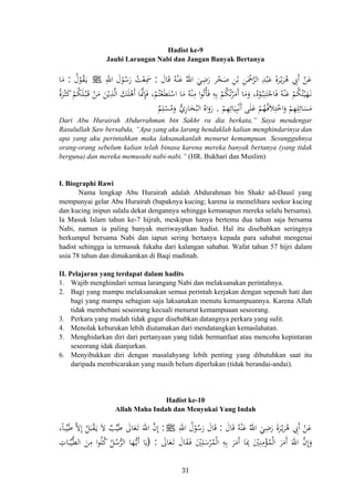 Hadist ke-9
Jauhi Larangan Nabi dan Jangan Banyak Bertanya
َ‫ة‬‫ﺮ‬ْ‫ـ‬‫ﻳ‬َ‫ﺮ‬ُ‫ﻫ‬ ِ‫َﰊ‬ ْ‫ﻦ‬َ‫ﻋ‬َ‫ﺎل‬َ‫ﻗ‬ ُ‫ﻪ‬ْ‫ﻨ‬َ‫ﻋ‬ ُ‫اﷲ‬ َ‫ﻲ‬ِ‫ﺿ‬َ‫ر‬ ‫ﺮ‬ْ‫ﺨ‬َ‫ﺻ‬ ِ‫ﻦ‬ْ‫ﺑ‬ ِ‫ﻦ‬َْ‫ﲪ‬‫ﱠ‬‫ﺮ‬‫اﻟ‬ ِ‫ﺪ‬ْ‫ﺒ‬َ‫ﻋ‬:ِ‫اﷲ‬ َ‫ل‬ْ‫ﻮ‬ُ‫ﺳ‬َ‫ر‬ ُ‫ﺖ‬ْ‫ﻌ‬ِ‫ﲰ‬ ‫أ‬J َ َُ‫ل‬ْ‫ﻮ‬ُ‫ﻘ‬َ‫ـ‬‫ﻳ‬:‫ﺎ‬َ‫ﻣ‬
َُ‫ﺮ‬ْ‫ـ‬‫ﺜ‬َ‫ﻛ‬ ْ‫ﻢ‬ُ‫ﻜ‬َ‫ﻠ‬ْ‫ـ‬‫ﺒ‬َ‫ـ‬‫ﻗ‬ ْ‫ﻦ‬َ‫ﻣ‬ َ‫ﻦ‬ْ‫ﻳ‬ِ‫ﺬ‬‫ﱠ‬‫ﻟ‬‫ا‬ َ‫ﻚ‬َ‫ﻠ‬ْ‫َﻫ‬ ‫ﺎ‬َ‫ﱠ‬‫ﳕ‬ِ‫ﺈ‬َ‫ﻓ‬ ،ْ‫ﻢ‬ُ‫ﺘ‬ْ‫ﻌ‬َ‫ﻄ‬َ‫ﺘ‬ْ‫اﺳ‬ ‫ﺎ‬َ‫ﻣ‬ ُ‫ﻪ‬ْ‫ﻨ‬ِ‫ﻣ‬ ‫ا‬‫ﻮ‬ُ‫ﺗ‬ْ‫ﺄ‬َ‫ﻓ‬ ِ‫ﻪ‬ِ‫ﺑ‬ ْ‫ﻢ‬ُ‫ﻜ‬ُ‫ﺗ‬ْ‫ﺮ‬َ‫َﻣ‬ ‫ﺎ‬َ‫ﻣ‬َ‫و‬ ،‫ﻩ‬ْ‫ﻮ‬ُ‫ـ‬‫ﺒ‬ِ‫ﻨ‬َ‫ﺘ‬ْ‫ﺎﺟ‬َ‫ﻓ‬ ُ‫ﻪ‬ْ‫ﻨ‬َ‫ﻋ‬ ْ‫ﻢ‬ُ‫ﻜ‬ُ‫ﺘ‬ْ‫ﻴ‬َ‫ﻬ‬َ‫ـ‬‫ﻧ‬
َ‫ﺴ‬َ‫ﻣ‬ْ‫ﻢ‬ِ‫ﻬ‬ِ‫ﺎﺋ‬َ‫ﻴ‬ِ‫ﺒ‬ْ‫ﻧ‬َ ‫ﻰ‬َ‫ﻠ‬َ‫ﻋ‬ ْ‫ﻢ‬ُ‫ﻬ‬ُ‫ـ‬‫ﻓ‬َ‫ﻼ‬ِ‫ﺘ‬ْ‫اﺧ‬َ‫و‬ ْ‫ﻢ‬ِ‫ﻬ‬ِ‫ﻠ‬ِ‫ﺎﺋ‬.
‫ة‬ ‫أ‬ ‫أ‬ ُ
ٌ‫ﻢ‬ِ‫ﻠ‬ْ‫ﺴ‬ُ‫ﻣ‬َ‫و‬ ‫أ‬‫ﱡ‬‫ي‬‫ﺎر‬َ‫ﺨ‬ُ‫اﻟﺒ‬ ُ‫اﻩ‬َ‫رو‬ِ
َ
Dari Abu Hurairah Abdurrahman bin Sakhr ra dia berkata,” Saya mendengar
Rasulullah Saw bersabda, “Apa yang aku larang hendaklah kalian menghindarinya dan
apa yang aku perintahkan maka laksanakanlah menurut kemampuan. Sesungguhnya
orang-orang sebelum kalian telah binasa karena mereka banyak bertanya (yang tidak
berguna) dan mereka memusuhi nabi-nabi.” (HR. Bukhari dan Muslim)
I. Biographi Rawi
Nama lengkap Abu Hurairah adalah Abdurahman bin Shakr ad-Dausî yang
mempunyai gelar Abu Hurairah (bapaknya kucing; karena ia memelihara seekor kucing
dan kucing inipun salalu dekat dengannya sehingga kemanapun mereka selalu bersama).
Ia Masuk Islam tahun ke-7 hijrah, meskipun hanya bertemu dua tahun saja bersama
Nabi, namun ia paling banyak meriwayatkan hadist. Hal itu disebabkan seringnya
berkumpul bersama Nabi dan iapun sering bertanya kepada para sahabat mengenai
hadist sehingga ia termasuk fukaha dari kalangan sahabat. Wafat tahun 57 hijri dalam
usia 78 tahun dan dimakamkan di Baqi madinah.
II. Pelajaran yang terdapat dalam hadits
1. Wajib menghindari semua larangang Nabi dan melaksanakan perintahnya.
2. Bagi yang mampu melaksanakan semua perintah kerjakan dengan sepenuh hati dan
bagi yang mampu sebagian saja laksanakan menutu kemampuannya. Karena Allah
tidak membebani seseorang kecuali menurut kemampuaan seseorang.
3. Perkara yang mudah tidak gugur disebabkan datangnya perkara yang sulit.
4. Menolak keburukan lebih diutamakan dari mendatangkan kemaslahatan.
5. Menghidarkan diri dari pertanyaan yang tidak bermanfaat atau mencoba kepintaran
seseorang idak dianjurkan.
6. Menyibukkan diri dengan masalahyang lebih penting yang dibutuhkan saat itu
daripada membicarakan yang masih belum diperlukan (tidak berandai-andai).
Hadist ke-10
Allah Maha Indah dan Menyukai Yang Indah
َ‫ﺎل‬َ‫ﻗ‬ ُ‫ﻪ‬ْ‫ﻨ‬َ‫ﻋ‬ ُ‫اﷲ‬ َ‫ﻲ‬ِ‫ﺿ‬َ‫ر‬ َ‫ة‬‫ﺮ‬ْ‫ـ‬‫ﻳ‬َ‫ﺮ‬ُ‫ﻫ‬ ِ‫َﰊ‬ ْ‫ﻦ‬َ‫ﻋ‬:ِ‫اﷲ‬ ُ‫ل‬ْ‫ﻮ‬ُ‫ﺳ‬َ‫ر‬ َ‫ﺎل‬َ‫ﻗ‬ َ ‫أ‬J:،‫ﺒﺎ‬‫ﱢ‬‫ﻴ‬َ‫ﻃ‬ ‫ﱠ‬‫ﻻ‬ِ
ُ‫ﻞ‬َ‫ﺒ‬ْ‫ﻘ‬َ‫ـ‬‫ﻳ‬ َ‫ﻻ‬ ٌ‫ﺐ‬‫ﱢ‬‫ﻴ‬َ‫ﻃ‬ َ‫ﺎﱃ‬َ‫ﻌ‬َ‫ـ‬‫ﺗ‬ َ‫اﷲ‬ ‫ﱠ‬‫ن‬‫إ‬
‫ﺎ‬َِ‫ﲟ‬ َْ‫ﲔ‬ِ‫ﻨ‬ِ‫ﻣ‬ْ‫ﺆ‬ُ‫ﻤ‬ْ‫ﻟ‬‫ا‬ َ‫ﺮ‬َ‫َﻣ‬ َ‫اﷲ‬ ‫ﱠ‬‫ن‬‫إ‬َ‫و‬َ‫ﺎﱃ‬َ‫ﻌ‬َ‫ـ‬‫ﺗ‬ َ‫ﺎل‬َ‫ﻘ‬َ‫ـ‬‫ﻓ‬ َْ‫ﲔ‬ِ‫ﻠ‬َ‫ﺳ‬ْ‫ﺮ‬ُ‫ﻤ‬ْ‫ﻟ‬‫ا‬ ِ‫ﻪ‬ِ‫ﺑ‬ َ‫ﺮ‬َ‫َﻣ‬:)ِ‫ﺎت‬َ‫ﺒ‬‫ﱢ‬‫ﻴ‬‫ﱠ‬‫ﻄ‬‫اﻟ‬ َ‫ﻦ‬ِ‫ﻣ‬ ‫ا‬‫ﻮ‬ُ‫ﻠ‬ُ‫ﻛ‬ ُ‫ﻞ‬ُ‫ﺳ‬‫ﱡ‬‫ﺮ‬‫اﻟ‬ ‫ﺎ‬َ‫ﻬ‬‫ﱡ‬‫ـ‬‫ﻳ‬َ ‫ﺎ‬َ‫ﻳ‬
ِ‫إ‬ً
ِ‫أ‬‫أ‬ ‫أ‬
31
 