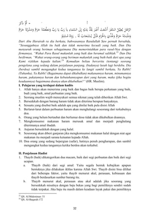 - ََ ‫أ‬َ‫ﺮ‬َ‫ﻛ‬َ ‫ُﱠ‬‫ﰒ‬
َ‫ﺮ‬َ‫ﻔ‬‫ﱠ‬‫ﺴ‬‫اﻟ‬ ُ‫ﻞ‬ْ‫ﻴ‬ِ‫ﻄ‬ُ‫ﻳ‬ َ‫ﻞ‬ُ‫ﺟ‬‫ﱠ‬‫ﺮ‬‫اﻟ‬ٌ‫ام‬َ‫ﺮ‬َ‫ﺣ‬ ُ‫ﻪ‬ُ‫ﺑ‬َ‫ﺮ‬ْ‫ﺸ‬َ‫ﻣ‬َ‫و‬ ٌ‫ام‬َ‫ﺮ‬َ‫ﺣ‬ ُ‫ﻪ‬ُ‫ﻤ‬َ‫ﻌ‬ْ‫ﻄ‬َ‫ﻣ‬َ‫و‬ ‫ﱢ‬‫رب‬ ‫ﺎ‬َ‫ﻳ‬ ‫ﱢ‬‫رب‬ َ‫ﺎ‬‫ﻳ‬ ِ‫ﺎء‬َ‫ﻤ‬‫ﱠ‬‫ﺴ‬‫اﻟ‬ َ‫ﱃ‬ِ ِ‫ﻪ‬ْ‫ﻳ‬َ‫ﺪ‬َ‫ﻳ‬ ‫ﱡ‬‫ﺪ‬ُ‫ﳝ‬ َ‫ﺮ‬َ‫ـ‬‫ﺒ‬ْ‫ﻏ‬َ َ‫ﺚ‬َ‫ﻌ‬ْ‫ﺷ‬َ
ُ‫ﻪ‬َ‫ﻟ‬ ُ‫ﺎب‬َ‫ﺠ‬َ‫ﺘ‬ْ‫ﺴ‬ُ‫ﻳ‬ ‫ﱠ‬‫َﱏ‬‫ﺄ‬َ‫ﻓ‬ ِ‫ام‬َ‫ﺮ‬َ‫ﺎﳊ‬ِ‫ﺑ‬ َ‫ي‬‫ﱢ‬‫ﺬ‬ُ‫ﻏ‬َ‫و‬ ٌ‫ام‬َ‫ﺮ‬َ‫ﺣ‬ ُ‫ﻪ‬ُ‫ﺴ‬َ‫ﺒ‬ْ‫ﻠ‬َ‫ﻣ‬َ‫و‬.
‫ذ‬
‫إ‬ ‫أ‬ ‫أ‬ََ َ
َْ‫ر‬َ‫و‬ُ‫اﻩ‬ُ‫ﻣ‬ْ‫ﺴ‬ِ‫ﻠ‬ٌ‫ﻢ‬
Dari Abu Hurairah ra dia berkata, bahwasannya Rasulullah Saw pernah bersabda,
“Sesungguhnya Allah itu baik dan tidak menerima kecuali yang baik. Dan Dia
menyuruh orang beriman sebagaimana Dia memerintahkan para rasul-Nya dengan
firmannya, “Wahai Para Rasul makanlah yang baik dan beramal salihlah.23
Dan Dia
berfirman, “Wahai orang-orang yang beriman makanlah yang baik-baik dari apa yang
Kami rizkikan kepada kalian:24
Kemudian beliau bercerita (tentang) seorang
pengelana yang sedang dalam perjalanan panjang, (badanya) lusuh lagi berdebu. Dia
(berdoa) sambil mengangkat kedua tangannya ke langit sambil berkata, Ya Rabbi!
(Tuhanku), Ya Rabbi! (Bagaimana dapat dikabulkan) makanannya haram, minumannya
haram, pakaiannya haram dan kebutuhannyapun dari yang haram, maka (jika begitu
keadaannya) bagaimana doanya akan dikabulkan?” (HR. Muslim).
I. Pelajaran yang terdapat dalam hadits
1. Allah hanya akan menerima yang baik dan bagus baik berupa perkataan yang baik,
budi yang baik, amal perbuatan yang baik.
2. Seorang muslim wajib mensyukuri semua nikmat yang telah diberikan Allah Swt.
3. Bersedekah dengan barang haram tidak akan diterima berapun banyaknya.
4. Sesuatu yang disebut baik adalah apa yang dinilai baik pula disisi Allah
5. Berlarut-larut dalam perbuatan haram akan menghalangi seseorang dari terkabulnya
doa.
6. Orang yang belum bertaubat dan berlumur dosa tidak akan dikabulkan doannya.
7. Mengkomsumsi makanan haram merusak amal dan menjadi penghalang
diterimanya amal ibadah.
8. Anjuran bersedekah dengan yang halal.
9. Seseorang akan diberi ganjaran jika mengkomsumsi makanan halal dengan niat agar
makanan itu menjadi sarana ketaatan kepada Allah.
10. Doa orang yang sedang bepergian (safar), hatinya penuh pengharapan, dan sambil
mengangkat kedua tangannya ketika berdoa akan terkabul.
II. Penjelasan Hadist
1. Thayib (baik) dikategorikan dua macam, baik dari segi perbuatan dan baik dari segi
ucapan.
a. Thayib (baik) dari segi amal: Yaitu segala bentuk kebajikan apapun
bentuknya jika dilakukan ikhlas karena Allah Swt. Thayib disini bisa dilihat
dari beberapa faktor, yaitu thayib menurut akal, perasaan, kebiasaan dan
thayib berdasarkan sumber barang itu.
b. Thayib menurut akal, perasaan atau akal adalah jika sesorang yang
bersedekah misalnya dengan baju bekas yang bagi pemiliknya sendiri sudah
tidak terpakai. Jika baju itu masih dalam keadaan layak pakai dan pemiliknya
23
QS. Al:Mukminun: 51
24
QS. Al-Baqarah:172
32
 