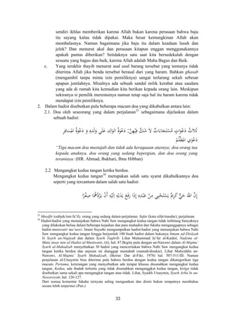 sendiri ikhlas memberikan karena Allah bukan karena perasaan bahwa baju
itu sayang kalau tidak dipakai. Maka besar kemungkinan Allah akan
membalasnya. Namun bagaimana jika baju itu dalam keadaan lusuh dan
jelek? Dan menurut akal dan perasaan kitapun enggan menggunakannya
apakah pantas diberikan? Setidaknya satu saat kita bersedekalah dengan
sesuatu yang bagus dan baik, karena Allah adalah Maha Bagus dan Baik.
c. Yang terakhir thayib menurut asal usul barang tersebut yang tentunya tidak
diterima Allah jika benda tersebut berasal dari yang haram. Bahkan ghasab
(mengambil tanpa minta izin pemiliknya) sangat terlarang sekali sebesar
apapun jumlahnya. Misalnya ada sebuah sandal milik kerabat atau saudara
yang ada di rumah kita kemudian kita berikan kepada orang lain. Meskipun
sekiranya si pemilik merestuinya namun tetap saja hal itu haram karena tidak
mendapat izin pemiliknya.
2. Dalam hadist disebutkan pula beberapa macam doa yang dikabulkan antara lain:
2.1. Doa oleh seseorang yang dalam perjalanan25
sebagaimana dijelaskan dalam
sebuah hadist:
‫ﱠ‬‫ﻦ‬ِ‫ﻬ‬ْ‫ﻴ‬ِ‫ﻓ‬ ‫ﱠ‬‫ﻚ‬َ‫ﺷ‬ َ‫ﻻ‬ ٌ‫ﺎت‬َ‫ﺎﺑ‬َ‫ﺠ‬َ‫ﺘ‬ْ‫ﺴ‬ُ‫ﻣ‬ ٍ‫ات‬َ‫ﻮ‬ْ‫ﻋ‬َ‫د‬ ُ‫ﻼث‬َ‫ﺛ‬:ِ‫ﺮ‬ِ‫ﺎﻓ‬َ‫ﺴ‬
ُ
‫اﳌ‬ َُ‫ﻮ‬ْ‫ﻋ‬َ‫د‬ َ‫و‬ ِ‫ﻩ‬ِ‫ﺪ‬َ‫ﻟ‬َ‫و‬ ‫ﻲ‬َ‫ﻠ‬َ‫ﻋ‬ ِ‫ﺪ‬ِ‫اﻟ‬َ‫اﻟﻮ‬ َُ‫ﻮ‬ْ‫ﻋ‬َ‫د‬
ْ‫ﻢ‬ُ‫ﻠ‬ْ‫ﻈ‬‫اﳌ‬ ‫ي‬َ‫ﻮ‬ْ‫ﻋ‬َ‫د‬
‫ة‬ ‫ة‬ َ
َ“Tiga macam doa mustajab dan tidak ada keraguaan atasnya; doa orang tua
kepada anaknya, doa orang yang sedang bepergian, dan doa orang yang
teraniaya: (HR. Ahmad, Bukhari, Ibnu Hibban)
2.2 Mengangkat kedua tangan ketika berdoa.
Mengangkat kedua tangan26
merupakan salah satu syarat dikabulkannya doa
seperti yang tercantum dalam salah satu hadist:
ْ‫ﺤ‬َ‫ﺘ‬ْ‫ﺴ‬َ‫ﻳ‬ ٌ‫ﱘ‬ِ‫ﺮ‬َ‫ﻛ‬ ‫ﱞ‬‫ﻲ‬َ‫ﺣ‬ َ‫اﷲ‬ ‫ﱠ‬‫ن‬‫إ‬َ‫ـ‬‫ﻳ‬ ْ‫ن‬‫أ‬ ِ‫ﻪ‬ْ‫ﻴ‬َ‫ﻟ‬ِ ِ‫ﻪ‬ْ‫ﻳ‬َ‫ﺪ‬َ‫ﻳ‬ َ‫ﻊ‬َ‫ﻓ‬َ‫ر‬ ‫ا‬َ‫ذ‬‫إ‬ ِ‫ﻩ‬ِ‫ﺪ‬ْ‫ﺒ‬َ‫ﻋ‬ ْ‫ﻦ‬ِ‫ﻣ‬ ‫ﻲ‬ِ‫ﻴ‬ُ‫ﺮ‬‫ﱠ‬‫د‬َ‫ﳘ‬ِ‫ﺻ‬ ‫ﺎ‬ْ‫ﻔ‬ً‫ﺮ‬‫ا‬ ِ َِ ‫ا‬ُ
25
Musâfir (subjek/ism fa’il); orang yang sedang dalam perjalanan. Safar (kata sifat/masdar); perjalanan
26
Hadist-hadist yang menunjukan bahwa Nabi Saw mengangkat kedua tangan tidak terhitung banyaknya
yang dilakukan beliau dalam beberapa kejadian dan para muhadist dan fukaha menganggapnya sebagai
hadist mutawatir ma’nawi. Imam Suyuthi mengumpulkan hadist-hadist yang menunjukan bahwa Nabi
Saw mengangkat kedua tangan hingga berjumlah 100 buah hadist dalam bukunya Itmam ad-Dirâyah
bi Syarh an-Niqâyah dan dalam Syarh Taqbrîb. Lihat Muhammad Ja’far al-Katânî, Nadzmu al-
Muta’atsar min al-Hadist al-Mutâwatir, (tt), hal. 87.Begitu pula dengan an-Nawawi dalam Al-Majmu’
Syarh al-Muhadzab menyebutkan 30 hadist yang menceritakan bahwa Nabi Saw mengangkat kedua
tangan ketika berdoa dan anjuran ini dianggap mustahab (sunnah/disukai). Lihat Muhyiddin an-
Nawawi, Al-Majmu’ Syarh Muhadzzab, (Beirut: Dar al-Fikr, 1978) hal. 507-511/III. Namun
penjelasan al-Utsaymin bisa diterima pula bahwa berdoa dengan kedua tangan dikategorikan tiga
macam. Pertama, keterangan yang menyebutkan ada tempat khusus disunahkan mengangkat kedua
tangan, Kedua, ada ibadah tertentu yang tidak disunahkan menganggkat kedua tangan, ketiga tidak
disebutkan sama sekali apa mengangkat tangan atau tidak. Lihat, Syaikh Utsaymin, Syarh Arba’în an-
Nawawiyah, hal. 126-127.
Dari semua komentar fukaha ternyata saling menguatkan dan disini bukan tempatnya membahas
secara lebih terperinci (Pen.)
33
 