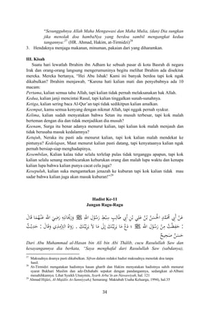 “Sesungguhnya Allah Maha Mengawasi dan Maha Mulia, (dan) Dia sungkan
jika menolak doa hambaNya yang berdoa sambil mengangkat kedua
tangannya:27
(HR. Ahmad, Hakim, at-Tirmidzi)28
3. Hendaknya menjaga makanan, minuman, pakaian dari yang diharamkan.
III. Kisah
Suatu hari lewatlah Ibrahim ibn Adham ke sebuah pasar di kota Basrah di negara
Irak dan orang-orang langsung mengerumuninya begitu melihat Ibrahim ada disekitar
mereka. Mereka bertanya, “Hei Abu Ishak! Kami ini banyak berdoa tapi kok ngak
dikabulkan? Ibrahim menjawab, “Karena hati kalian mati dan penyebabnya ada 10
macam:
Pertama, kalian semua tahu Allah, tapi kalian tidak pernah melaksanakan hak Allah.
Kedua, kalian janji mencintai Rasul, tapi kalian tinggalkan sunah-sunahnya.
Ketiga, kalian sering baca Al-Qur’an tapi tidak sedikitpun kalian amalkan.
Keempat, kamu semua kenyang dengan nikmat Allah, tapi nggak pernah syukur.
Kelima, kalian sudah menyatakan bahwa Setan itu musuh terbesar, tapi kok malah
berteman dengan dia dan tidak menjadikan dia musuh?
Keenam, Surga itu benar adanya menurut kalian, tapi kalian kok malah menjauh dan
tidak berusaha masuk kedalamnya?
Ketujuh, Neraka itu pasti ada menurut kalian, tapi kok kalian malah mendekat ke
pintunya? Kedelapan, Maut menurut kalian pasti datang, tapi kenyataanya kalian ngak
pernah bersiap-siap menghadapinya,
Kesembilan, Kalian kalau tidur selalu terlelap pulas tidak terganggu apapun, tapi kok
kalian selalu senang membicarakan keburukan orang dan malah lupa waktu dan kenapa
kalian lupa bahwa kalian punya cacat cela juga?
Kesepuluh, kalian suka mengantarkan jenazah ke kuburan tapi kok kalian tidak mau
sadar bahwa kalian juga akan masuk kuburan!”29
Hadist Ke-11
Jangan Ragu-Ragu
ِ‫اﷲ‬ ِ‫ل‬ْ‫ﻮ‬ُ‫ﺳ‬َ‫ر‬ ِ‫ﻂ‬ْ‫ﺒ‬ِ‫ﺳ‬ ٍ‫ﺐ‬ِ‫ﺎﻟ‬َ‫ﻃ‬ ِ‫أﰊ‬ ِ‫ﻦ‬ْ‫ﺑ‬ ‫ﻲ‬ِ‫ﻠ‬َ‫ﻋ‬ ُ‫ﻦ‬ْ‫ﺑ‬ ُ‫ﻦ‬َ‫ﺴ‬َ‫اﳊ‬ ٍ‫ﺪ‬‫ﱠ‬‫ﻤ‬َ‫ﳏ‬ ِ‫َﰊ‬ ْ‫ﻦ‬َ‫ﻋ‬‫أ‬ْ ُJَ‫ﺎل‬َ‫ﻗ‬ ‫ﺎ‬َ‫ﻤ‬ُ‫ﻬ‬ْ‫ـ‬‫ﻨ‬َ‫ﻋ‬ ‫اﷲ‬ َ‫ﻲ‬ِ‫ﺿ‬َ‫ر‬ ِ‫ﻪ‬ِ‫ﺘ‬َ‫ﻧ‬‫ﺎ‬َْ‫ﳛ‬َ‫ر‬َ‫و‬
:‫اﷲ‬ ِ‫ل‬ْ‫ﻮ‬ُ‫ﺳ‬َ‫ر‬ ْ‫ﻦ‬ِ‫ﻣ‬ ُ‫ﺖ‬ْ‫ﻈ‬ِ‫ﻔ‬َ‫ﺣ‬َ‫ﻚ‬ُ‫ﺒ‬ْ‫ـ‬‫ﻳ‬ِ‫ﺮ‬َ‫ﻳ‬ َ‫ﻻ‬ ‫ﺎ‬َ‫ﻣ‬ َ‫ﱃ‬ِ َ‫ﻚ‬ُ‫ﺒ‬ْ‫ـ‬‫ﻳ‬ِ‫ﺮ‬َ‫ﻳ‬ ‫ﺎ‬َ‫ﻣ‬ ْ‫دع‬ ‫؛‬. J‫إ‬ ََ‫ﺎل‬َ‫ﻗ‬َ‫و‬ ‫ي‬ِ‫ﺬ‬ِ‫ﻣ‬ْ
ِ‫اﻟﱰ‬ ُ‫اﻩ‬َ‫رو‬:ٌ‫ﺚ‬ْ‫ﻳ‬ِ‫ﺪ‬َ‫ﺣ‬
َ‫ﺴ‬َ‫ﺣ‬ٌ‫ﻴﺢ‬ِ‫ﺤ‬َ‫ﺻ‬ ُ‫ﻦ‬
َ
Dari Abu Muhammad al-Hasan bin Alî bin Abi Thâlib, cucu Rasulullah Saw dan
kesayangannya dia berkata, “Saya menghafal dari Rasulullah Saw (sabdanya),
27
Maksudnya doanya pasti dikabulkan. Sifran dalam redaksi hadist maksudnya menolak doa tanpa
hasil.
28
At-Tirmidzi mengatakan hadistnya hasan gharib dan Hakim menyatakan hadistnya sahih menurut
syarat Bukhari Muslim dan adz-Dzhahabi sepakat dengan pandangannya, sedangkan al-Albani
mesahihkannya. Lihat Syaikh Utsaymin, Syarh Arba’în an-Nawawiyah, hal. 121
29
Ahmad Hijâzi, Al-Majâlis As-Sanniyyah,( Semarang: Maktabah Usaha Keluarga, 1994), hal.35
34
 