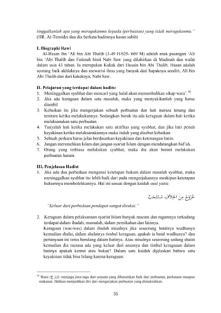 tinggalkanlah apa yang meragukanmu kepada (perbuatan) yang tidak meragukanmu.”
(HR. At-Tirmidzi dan dia berkata haditsnya hasan sahih)
I. Biographi Rawi
Al-Hasan ibn ‘Ali bin Abi Thalib (3-49 H/625- 669 M) adalah anak pasangan ‘Ali
bin ‘Abi Thalib dan Fatimah binti Nabi Saw yang dilahirkan di Madinah dan wafat
dalam usia 43 tahun. Ia merupakan Kakak dari Husain bin Abi Thalib. Hasan adalah
seorang baik akhlaknya dan mewarisi ilmu yang banyak dari bapaknya sendiri, Ali bin
Abi Thalib dan dari kakeknya, Nabi Saw.
II. Pelajaran yang terdapat dalam hadits:
1. Meninggalkan syubhat dan mencari yang halal akan menumbuhkan sikap wara’.30
2. Jika ada keraguan dalam satu masalah, maka yang menyakikanlah yang harus
diambil
3. Kebaikan itu jika mengerjakan sebuah perbuatan dan hati merasa tenang dan
tentram ketika melakukannya. Sedangkan buruk itu ada keraguan dalam hati ketika
melaksanakan satu perbuatan
4. Tanyalah hati ketika melakukan satu aktifitas yang syubhat, dan jika hati penuh
keyakinan ketika melaksanakannya maka itulah yang disebut kebaikan
5. Sebuah perkara harus jelas berdasarkan keyakinan dan ketenangan batin.
6. Jangan meremehkan Islam dan jangan syariat Islam dengan mendatangkan bid’ah.
7. Orang yang terbiasa melakukan syubhat, maka dia akan berani melakukan
perbuatan haram.
III. Penjelasan Hadist
1. Jika ada dua perbedaan mengenai ketetapan hukum dalam masalah syubhat, maka
meninggalkan syubhat itu lebih baik dari pada mengerjakannya meskipun ketetapan
hukumnya membolehkannya. Hal ini sesuai dengan kaidah usul yaitu:
ٌ‫ﺐ‬َ‫ﺤ‬َ‫ﺘ‬ْ‫ﺴ‬ُ‫ﻣ‬ ِ‫ﻼف‬ِ‫اﳋ‬ َ‫ﻦ‬ِ‫ﻣ‬ ُ‫ﺮوج‬ُ‫ﺧ‬َ ُْ
“Keluar dari perbedaan pendapat sangat disukai.”
2. Keraguan dalam pelaksanaan syariat Islam banyak macam dan ragamnya terkadang
terdapat dalam ibadah, mumalah, dalam pernikahan dan lainnya.
Keraguan (was-was) dalam ibadah misalnya jika seseorang batalnya wudhunya
kemudian shalat, dalam shalatnya timbul keraguan, apakah ia batal wudhunya? dan
pertanyaan ini terus berulang dalam hatinya. Atau misalnya seseorang sedang shalat
kemudian dia merasa ada yang keluar dari anusnya dan timbul keraguaan dalam
hatinya apakah kentut atau bukan? Dalam satu kaidah dijelaskan bahwa satu
keyakinan tidak bisa hilang karena keraguan:
‫ع‬َ‫ر‬َ‫و‬30
Wara ( ): menjaga jiwa raga dari sesuatu yang diharamkan baik dari perbuatan, perkataan maupun
makanan. Bahkan menjauhkan diri dari mengerjakan perbuatan yang dimakruhkan.
35
 