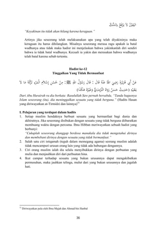 ّ‫ﱠﻚ‬‫ﺸ‬‫ﻟ‬ِ‫ﺑﺎ‬ ُ‫ﻊ‬َ‫ﻓ‬ْ‫ﺮ‬َ‫ـ‬‫ﻳ‬ َ‫ﻻ‬ ُْ‫ﲔ‬ِ‫ﻘ‬َ‫اﻟﻴ‬
“Keyakinan itu tidak akan hilang karena keraguan.”
Artinya jika seseorang telah melaksanakan apa yang telah diyakininya maka
keraguan itu harus dihilangkan. Misalnya seseorang merasa ragu apakah ia batal
wudhunya atau tidak maka hadist ini menjelaskan bahwa yakinkanlah diri sendiri
bahwa ia tidak batal wudhunya. Kecuali ia yakin dan merasakan bahwa wudhunya
telah batal karena sebab tertentu.
Hadist ke-12
Tinggalkan Yang Tidak Bermanfaat
ُ‫اﷲ‬ َ‫ﻲ‬ِ‫ﺿ‬َ‫ر‬ َ‫ة‬‫ﺮ‬ْ‫ـ‬‫ﻳ‬َ‫ﺮ‬ُ‫ﻫ‬ ِ‫َﰊ‬ ْ‫ﻦ‬َ‫ﻋ‬َ‫ﺎل‬َ‫ﻗ‬ ُ‫ﻪ‬ْ‫ﻨ‬َ‫ﻋ‬:ِ‫اﷲ‬ ُ‫ل‬ْ‫ﻮ‬ُ‫ﺳ‬َ‫ر‬ َ‫ﺎل‬َ‫ﻗ‬ َ ‫أ‬J:َ‫ﻻ‬ ‫ﺎ‬َ‫ﻣ‬ ُ‫ﻪ‬ُ‫ﻛ‬ْ‫ﺮ‬َ‫ـ‬‫ﺗ‬ ِ‫ء‬ْ‫ﺮ‬َ‫ﻤ‬ْ‫ﻟ‬‫ا‬ ِ‫ﻼ‬ْ‫ﺳ‬ِ ِ‫ﻦ‬ْ‫ﺴ‬ُ‫ﺣ‬ ْ‫ﻦ‬ِ‫ﻣ‬
ِ‫ﻪ‬ْ‫ﻴ‬ِ‫ﻨ‬ْ‫ﻌ‬َ‫ـ‬‫ﻳ‬
‫م‬ ‫إ‬َ
‫ا‬َ‫ﺬ‬َ‫ﻜ‬َ‫ﻫ‬ ُ‫ﻩ‬ُ‫ﺮ‬ْ‫ـ‬‫ﻴ‬َ‫ﻏ‬َ‫و‬ ‫ﱡ‬‫ي‬ِ‫ﺬ‬ِ‫ﻣ‬ْ‫ﺮ‬‫ﱢ‬‫ـ‬‫ﺘ‬‫اﻟ‬ ُ‫اﻩ‬َ‫رو‬ ُ‫ﻦ‬َ‫ﺴ‬َ‫ﺣ‬ ُ‫ﻳﺚ‬ِ‫ﺪ‬َ‫ﺣ‬)َ(
Dari Abu Hurairah ra dia berkata: Rasulullah Saw pernah bersabda, “Tanda bagusnya
Islam seseorang (itu), dia meninggalkan sesuatu yang tidak berguna.” (Hadits Hasan
yang diriwayatkan at-Tirmidzi dan lainnya)31
I. Pelajaran yang terdapat dalam hadits
1. Setiap muslim hendaknya berbuat sesuatu yang bermanfaat bagi dunia dan
akhiratnya. Jika seseorang disibukan dengan sesuatu yang tidak berguna diibaratkan
membuang waktu dengan percuma. Ibnu Hibban meriwayatkan sebuah hadist yang
berbunyi:
“Cukuplah seseorang dianggap berdosa manakala dia tidak mengetahui dirinya
dan membebani dirinya dengan sesuatu yang tidak bermanfaat.”
2. Salah satu ciri istiqamah (teguh dalam memegang agama) seorang muslim adalah
tidak mencampuri urusan orang lain yang tidak ada hubungan dengannya.
3. Ciri orang muslim ialah dia selalu menyibukkan dirinya dengan perbuatan yang
mulia dan menjauhkan diri dari perbuatan hina.
4. Ikut campur terhadap sesuatu yang bukan urusannya dapat mengakibatkan
permusuhan, maka jauhkan telinga, mulut dari yang bukan urusannya dan jagalah
hati.
31
Diriwayatkan pula oleh Ibnu Majah dan Ahmad bin Hanbal
36
 