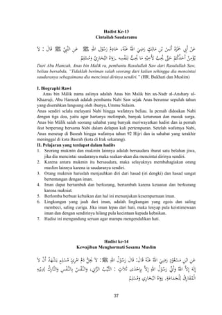 Hadist Ke-13
Cintailah Saudaramu
ِ‫اﷲ‬ ِ‫ل‬ْ‫ﻮ‬ُ‫ﺳ‬َ‫ر‬ ُ‫م‬ِ‫ﺎد‬َ‫ﺧ‬ ،‫ﻪ‬ْ‫ﻨ‬َ‫ﻋ‬ ُ‫اﷲ‬ َ‫ﻲ‬ِ‫ﺿ‬َ‫ر‬ ٍ‫ﻚ‬ِ‫ﺎﻟ‬َ‫ﻣ‬ ِ‫ﻦ‬ْ‫ﺑ‬ ْ‫ﺲ‬َ‫ﻧ‬َ َ‫ة‬‫ﺰ‬َْ‫ﲪ‬ ِ‫َﰊ‬ ْ‫ﻦ‬َ‫ﻋ‬‫ﱢ‬ِ‫ﱠﱯ‬‫ﻨ‬‫اﻟ‬ ِ‫ﻦ‬َ‫ﻋ‬ J ‫أ‬ ‫أ‬J ُ ََ‫ﺎل‬َ‫ﻗ‬:َ‫ﻻ‬
‫ﻪ‬ِ‫ﺴ‬ْ‫ﻔ‬َ‫ـ‬‫ﻨ‬ِ‫ﻟ‬ ‫ﱡ‬‫ﺐ‬ِ‫ﳛ‬ ‫ﺎ‬َ‫ﻣ‬ ِ‫ﻪ‬ْ‫ﻴ‬ِ‫َﺧ‬‫ﻷ‬ ‫ﱠ‬‫ﺐ‬ِ‫ﳛ‬ ‫ﱠ‬‫ﱴ‬َ‫ﺣ‬ ْ‫ﻢ‬ُ‫ﻛ‬ُ‫ﺪ‬َ‫َﺣ‬ ُ‫ﻦ‬ِ‫ﻣ‬ْ‫ﺆ‬ُ‫ـ‬‫ﻳ‬.ٌ‫ﻢ‬ِ‫ﻠ‬ْ‫ﺴ‬ُ‫ﻣ‬َ‫و‬ ُ‫ﺎري‬َ‫ﺨ‬ُ‫اﻟﺒ‬ ُ‫اﻩ‬َ‫رو‬ِ ‫أ‬َُُ
Dari Abu Hamzah, Anas bin Malik ra, pembantu Rasulullah Saw dari Rasulullah Saw,
beliau bersabda, “Tidaklah beriman salah seorang dari kalian sehingga dia mencintai
saudaranya sebagaimana dia mencintai dirinya sendiri.” (HR. Bukhari dan Muslim)
I. Biographi Rawi
Anas bin Mâlik nama aslinya adalah Anas bin Malik bin an-Nadr al-Anshary al-
Khazraji, Abu Hamzah adalah pembantu Nabi Saw sejak Anas berumur sepuluh tahun
yang diserahkan langsung oleh ibunya, Ummu Sulaim.
Anas sendiri selalu melayani Nabi hingga wafatnya beliau. Ia pernah didoakan Nabi
dengan tiga doa, yaitu agar hartanya melimpah, banyak keturunan dan masuk surga.
Anas bin Mâlik salah seorang sahabat yang banyak meriwayatkan hadist dan ia pernah
ikut berperang bersama Nabi dalam delapan kali pertempuran. Setelah wafatnya Nabi,
Anas menetap di Basrah hingga wafatnya tahun 92 Hijri dan ia sahabat yang terakhir
meninggal di kota Basrah (kota di Irak sekarang).
II. Pelajaran yang terdapat dalam hadits
1. Seorang mukmin dan mukmin lainnya adalah bersaudara ibarat satu belahan jiwa,
jika dia mencintai saudaranya maka seakan-akan dia mencintai dirinya sendiri.
2. Karena antara mukmin itu bersaudara, maka selayaknya membahagiakan orang
muslim lainnya karena ia saudaranya sendiri.
3. Orang mukmin haruslah menjauhkan diri dari hasad (iri dengki) dan hasad sangat
bertentangan dengan iman.
4. Iman dapat bertambah dan berkurang, bertambah karena ketaatan dan berkurang
karena maksiat.
5. Berlomba berbuat kebaikan dan hal ini menunjukan kesempurnaan iman.
6. Lingkungan yang jauh dari iman, adalah lingkungan yang egois dan saling
membeci, saling curiga. Jika iman lepas dari hati, maka lenyap pula keistimewaan
iman dan dengan sendirinya hilang pula kecintaan kepada kebaikan.
7. Hadist ini mengandung seruan agar mampu mengendalikan hati.
Hadist ke-14
Kewajiban Menghormati Sesama Muslim
َ‫ﺎل‬َ‫ﻗ‬ ُ‫ﻪ‬ْ‫ﻨ‬َ‫ﻋ‬ ُ‫اﷲ‬ َ‫ﻲ‬ِ‫ﺿ‬َ‫ر‬ ٍ‫د‬ْ‫ﻮ‬ُ‫ﻌ‬ْ‫ﺴ‬َ‫ﻣ‬ ِ‫ﻦ‬ْ‫اﺑ‬ ِ‫ﻦ‬َ‫ﻋ‬:ِ‫اﷲ‬ ُ‫ل‬ْ‫ﻮ‬ُ‫ﺳ‬َ‫ر‬ َ‫ﺎل‬َ‫ﻗ‬J:َ‫ﻻ‬ ْ‫ن‬‫أ‬ ُ‫ﺪ‬َ‫ﻬ‬ْ‫ﺸ‬َ‫ﻳ‬ ٍ‫ﻢ‬ِ‫ﻠ‬ْ‫ﺴ‬ُ‫ﻣ‬ ٍ‫ئ‬‫ﺮ‬ْ‫اﻣ‬ ُ‫م‬َ‫د‬ ‫ﱡ‬‫ﻞ‬ِ‫ﳛ‬ َ‫ﻻ‬
ٍ‫ﻼث‬َ‫ﺛ‬ ‫ى‬َ‫ﺪ‬ْ‫ﺣ‬ِ‫ﺈ‬ِ‫ﺑ‬ ‫ﱠ‬‫ﻻ‬ِ ِ‫اﷲ‬ ُ‫ل‬ْ‫ﻮ‬ُ‫ﺳ‬َ‫ر‬ ‫ﱢ‬‫َﱐ‬َ‫و‬ ُ‫اﷲ‬ ‫ﱠ‬‫ﻻ‬ِ َ‫ﻪ‬َ‫ﻟ‬ِ:ِ‫ﻟ‬ ُ‫ﱠﺎرك‬‫ﺘ‬‫اﻟ‬َ‫و‬ ِ‫ﺲ‬ْ‫ﻔ‬‫ﱠ‬‫ـ‬‫ﻨ‬‫ﺎﻟ‬ِ‫ﺑ‬ ُ‫ﺲ‬ْ‫ﻔ‬‫ﱠ‬‫ـ‬‫ﻨ‬‫اﻟ‬‫و‬ ، ِ‫اﱐ‬‫ﱠ‬‫ﺰ‬‫اﻟ‬ ُ‫ﺐ‬‫ﱢ‬‫ﻴ‬‫ﱠ‬‫ـ‬‫ﺜ‬‫اﻟ‬ِ‫ﻪ‬ِ‫ﻨ‬ْ‫ﻳ‬ِ‫ﺪ‬
ِ‫ﺔ‬َ‫ﺎﻋ‬َ‫ﻤ‬َ‫ﺠ‬ْ‫ﻠ‬ِ‫ﻟ‬ ُ‫ﺎرق‬َ‫ﻔ‬ُ‫ﻤ‬ْ‫ﻟ‬‫ا‬.ٌ‫ﻢ‬ِ‫ﻠ‬ْ‫ﺴ‬ُ‫ﻣ‬َ‫و‬ ‫ﺎري‬َ‫ﺨ‬ُ‫اﻟﺒ‬ ُ‫اﻩ‬َ‫رو‬
َِ َ
ِ ‫إ‬ ‫أ‬ ‫إ‬ ‫إ‬ََ
ِ ِ
َ
37
 