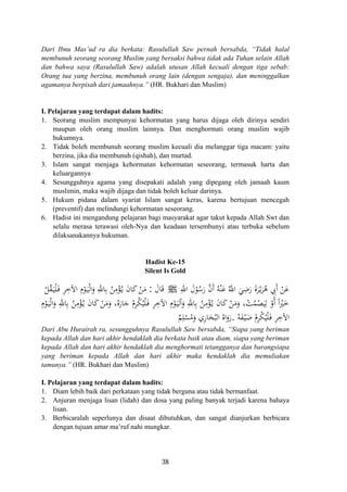 Dari Ibnu Mas’ud ra dia berkata: Rasulullah Saw pernah bersabda, “Tidak halal
membunuh seorang seorang Muslim yang bersaksi bahwa tidak ada Tuhan selain Allah
dan bahwa saya (Rasulullah Saw) adalah utusan Allah kecuali dengan tiga sebab:
Orang tua yang berzina, membunuh orang lain (dengan sengaja), dan meninggalkan
agamanya berpisah dari jamaahnya.” (HR. Bukhari dan Muslim)
I. Pelajaran yang terdapat dalam hadits:
1. Seorang muslim mempunyai kehormatan yang harus dijaga oleh dirinya sendiri
maupun oleh orang muslim lainnya. Dan menghormati orang muslim wajib
hukumnya.
2. Tidak boleh membunuh seorang muslim kecuali dia melanggar tiga macam: yaitu
berzina, jika dia membunuh (qishah), dan murtad.
3. Islam sangat menjaga kehormatan kehormatan seseorang, termasuk harta dan
keluargannya
4. Sesungguhnya agama yang disepakati adalah yang dipegang oleh jamaah kaum
muslimin, maka wajib dijaga dan tidak boleh keluar darinya.
5. Hukum pidana dalam syariat Islam sangat keras, karena bertujuan mencegah
(preventif) dan melindungi kehormatan seseorang.
6. Hadist ini mengandung pelajaran bagi masyarakat agar takut kepada Allah Swt dan
selalu merasa terawasi oleh-Nya dan keadaan tersembunyi atau terbuka sebelum
dilaksanakannya hukuman.
Hadist Ke-15
Silent Is Gold
َ‫ﺎل‬َ‫ﻗ‬:ْ‫ﻞ‬ُ‫ﻘ‬َ‫ـ‬‫ﻴ‬ْ‫ﻠ‬َ‫ـ‬‫ﻓ‬ ِ‫ﺮ‬ِ‫اﻵﺧ‬ ِ
ْ‫ﻮ‬َ‫ـ‬‫ﻴ‬ْ‫ﻟ‬‫ا‬َ‫و‬ ِ‫ﺎﷲ‬ِ‫ﺑ‬ ُ‫ﻦ‬ِ‫ﻣ‬ْ‫ﺆ‬ُ‫ـ‬‫ﻳ‬ َ‫ن‬‫ﺎ‬َ‫ﻛ‬ ْ‫ﻦ‬َ‫ﻣ‬ ِ‫اﷲ‬ َ‫ل‬ْ‫ﻮ‬ُ‫ﺳ‬َ‫ر‬ ‫ﱠ‬‫ن‬‫أ‬ ُ‫ﻪ‬ْ‫ﻨ‬َ‫ﻋ‬ ُ‫اﷲ‬ َ‫ﻲ‬ِ‫ﺿ‬َ‫ر‬ َ‫ة‬‫ﺮ‬ْ‫ـ‬‫ﻳ‬َ‫ﺮ‬ُ‫ﻫ‬ ِ‫َﰊ‬ ْ‫ﻦ‬َ‫ﻋ‬َ‫م‬ ‫أ‬J َ
ْ‫ﻜ‬ُ‫ﻴ‬ْ‫ﻠ‬َ‫ـ‬‫ﻓ‬ ِ‫ﺮ‬ِ‫اﻵﺧ‬ ِ
ْ‫ﻮ‬َ‫ـ‬‫ﻴ‬‫ﻟ‬َْ‫و‬ ِ‫ﺎﷲ‬ِ‫ﺑ‬ ُ‫ﻦ‬ِ‫ﻣ‬ْ‫ﺆ‬ُ‫ـ‬‫ﻳ‬ َ‫ن‬‫ﺎ‬َ‫ﻛ‬ ْ‫ﻦ‬َ‫ﻣ‬َ‫و‬ ، ْ‫ﺖ‬ُ‫ﻤ‬ْ‫ﺼ‬َ‫ﻴ‬ِ‫ﻟ‬ ْ‫أو‬ ً ْ‫ﲑ‬َ‫ﺧ‬ِ
ْ‫ﻮ‬َ‫ـ‬‫ﻴ‬ْ‫ﻟ‬‫ا‬َ‫و‬ ِ‫ﺎﷲ‬ِ‫ﺑ‬ ُ‫ﻦ‬ِ‫ﻣ‬ْ‫ﺆ‬ُ‫ـ‬‫ﻳ‬ َ‫ن‬‫ﺎ‬َ‫ﻛ‬ ْ‫ﻦ‬َ‫ﻣ‬َ‫و‬ ،‫ﻩ‬َ‫ﺎر‬َ‫ﺟ‬ ْ‫ﺮم‬
ُ‫ﻪ‬َ‫ﻔ‬ْ‫ـ‬‫ﻴ‬َ‫ﺿ‬ ْ‫ﺮم‬ْ‫ﻜ‬ُ‫ﻴ‬ْ‫ﻠ‬َ‫ـ‬‫ﻓ‬ ِ‫ﺮ‬ِ‫اﻵﺧ‬
ِ ً‫م‬ ‫م‬ ‫ا‬ ‫ا‬ُ
ٌ‫ﻢ‬ِ‫ﻠ‬ْ‫ﺴ‬ُ‫ﻣ‬َ‫و‬ ‫ﺎري‬َ‫ﺨ‬ُ‫اﻟﺒ‬ ُ‫اﻩ‬َ‫رو‬ِ ِ.َ
Dari Abu Hurairah ra, sesungguhnya Rasulullah Saw bersabda, “Siapa yang beriman
kepada Allah dan hari akhir hendaklah dia berkata baik atau diam, siapa yang beriman
kepada Allah dan hari akhir hendaklah dia menghormati tetangganya dan barangsiapa
yang beriman kepada Allah dan hari akhir maka hendaklah dia memuliakan
tamunya.” (HR. Bukhari dan Muslim)
I. Pelajaran yang terdapat dalam hadits:
1. Diam lebih baik dari perkataan yang tidak berguna atau tidak bermanfaat.
2. Anjuran menjaga lisan (lidah) dan dosa yang paling banyak terjadi karena bahaya
lisan.
3. Berbicaralah seperlunya dan disaat dibutuhkan, dan sangat dianjurkan berbicara
dengan tujuan amar ma’ruf nahi mungkar.
38
 