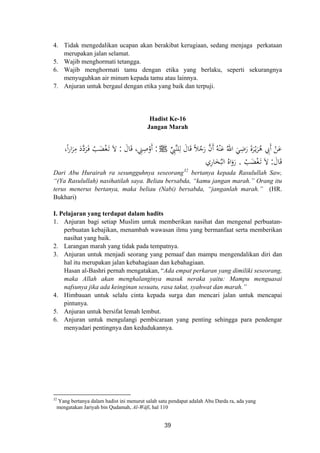 4. Tidak mengedalikan ucapan akan berakibat kerugiaan, sedang menjaga perkataan
merupakan jalan selamat.
5. Wajib menghormati tetangga.
6. Wajib menghormati tamu dengan etika yang berlaku, seperti sekurangnya
menyuguhkan air minum kepada tamu atau lainnya.
7. Anjuran untuk bergaul dengan etika yang baik dan terpuji.
Hadist Ke-16
Jangan Marah
‫ﱢ‬ِ‫ﱠﱯ‬‫ﻨ‬‫ﻠ‬ِ‫ﻟ‬ َ‫ﺎل‬َ‫ﻗ‬ ً‫ﻼ‬ُ‫ﺟ‬َ‫ر‬ ‫ﱠ‬‫ن‬‫أ‬ ُ‫ﻪ‬ْ‫ﻨ‬َ‫ﻋ‬ ُ‫اﷲ‬ َ‫ﻲ‬ِ‫ﺿ‬َ‫ر‬ َ‫ة‬‫ﺮ‬ْ‫ـ‬‫ﻳ‬َ‫ﺮ‬ُ‫ﻫ‬ ِ‫َﰊ‬ ْ‫ﻦ‬َ‫ﻋ‬َ َ ‫أ‬J:َ‫ﺎل‬َ‫ﻗ‬ ، ِ‫ﲏ‬ِ‫ﺻ‬ْ‫أو‬:،‫ا‬‫ر‬‫ا‬َ‫ﺮ‬ِ‫ﻣ‬ َ‫د‬‫ﱠ‬‫د‬‫ﺮ‬َ‫ـ‬‫ﻓ‬ ْ‫ﺐ‬َ‫ﻀ‬ْ‫ﻐ‬َ‫ـ‬‫ﺗ‬ َ‫ﻻ‬
َ‫ﺎل‬َ‫ﻗ‬:ْ‫ﺐ‬َ‫ﻀ‬ْ‫ﻐ‬َ‫ـ‬‫ﺗ‬ َ‫ﻻ‬
ًَ َ
.‫ﺎري‬َ‫ﺨ‬ُ‫اﻟﺒ‬ ُ‫اﻩ‬َ‫رو‬ِ
َ
Dari Abu Hurairah ra sesungguhnya seseorang32
bertanya kepada Rasulullah Saw,
“(Ya Rasulullah) nasihatilah saya. Beliau bersabda, “kamu jangan marah.” Orang itu
terus menerus bertanya, maka beliau (Nabi) bersabda, “janganlah marah.” (HR.
Bukhari)
I. Pelajaran yang terdapat dalam hadits
1. Anjuran bagi setiap Muslim untuk memberikan nasihat dan mengenal perbuatan-
perbuatan kebajikan, menambah wawasan ilmu yang bermanfaat serta memberikan
nasihat yang baik.
2. Larangan marah yang tidak pada tempatnya.
3. Anjuran untuk menjadi seorang yang pemaaf dan mampu mengendalikan diri dan
hal itu merupakan jalan kebahagiaan dan kebahagiaan.
Hasan al-Bashri pernah mengatakan, “Ada empat perkaran yang dimiliki seseorang,
maka Allah akan menghalanginya masuk neraka yaitu: Mampu menguasai
nafsunya jika ada keinginan sesuatu, rasa takut, syahwat dan marah.”
4. Himbauan untuk selalu cinta kepada surga dan mencari jalan untuk mencapai
pintunya.
5. Anjuran untuk bersifat lemah lembut.
6. Anjuran untuk mengulangi pembicaraan yang penting sehingga para pendengar
menyadari pentingnya dan kedudukannya.
32
Yang bertanya dalam hadist ini menurut salah satu pendapat adalah Abu Darda ra, ada yang
mengatakan Jariyah bin Qudamah, Al-Wâfî, hal 110
39
 