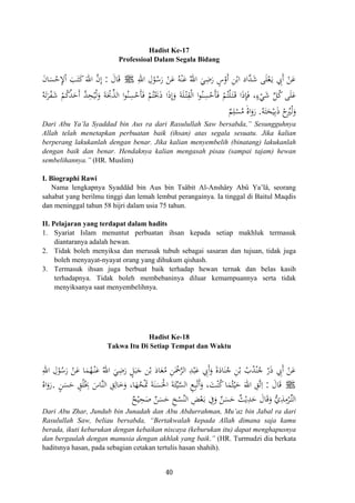 Hadist Ke-17
Professioal Dalam Segala Bidang
ِ‫اﷲ‬ ِ‫ل‬ْ‫ﻮ‬ُ‫ﺳ‬َ‫ر‬ ْ‫ﻦ‬َ‫ﻋ‬ ُ‫ﻪ‬ْ‫ﻨ‬َ‫ﻋ‬ ُ‫اﷲ‬ َ‫ﻲ‬ِ‫ﺿ‬َ‫ر‬ ٍ‫س‬ْ‫أو‬ ِ‫ﻦ‬ْ‫اﺑ‬ ‫ﱠاد‬‫ﺪ‬َ‫ﺷ‬ ‫ﻰ‬َ‫ﻠ‬ْ‫ﻌ‬َ‫ـ‬‫ﻳ‬ ِ‫َﰊ‬ ْ‫ﻦ‬َ‫ﻋ‬َ ‫أ‬Jَ‫ﺎل‬َ‫ﻗ‬:َ‫ن‬‫ﺎ‬َ‫ﺴ‬ْ‫ﺣ‬ِ‫ﻹ‬ْ َ‫ﺐ‬َ‫ﺘ‬َ‫ﻛ‬َ‫اﷲ‬ ‫ﱠ‬‫ن‬‫إ‬
ُ‫ﻴ‬ْ‫ﻟ‬َ‫و‬ َ‫ﺔ‬َْ‫ﲝ‬‫ﱢ‬‫ﺬ‬‫اﻟ‬ ‫ا‬‫ﻮ‬ُ‫ﻨ‬ِ‫ﺴ‬ْ‫َﺣ‬‫ﺄ‬َ‫ﻓ‬ ْ‫ﻢ‬ُ‫ﺘ‬َْ‫ﲝ‬َ‫ذ‬ ‫ا‬َ‫ذ‬‫إ‬َ‫و‬ َ‫ﺔ‬َ‫ﻠ‬ْ‫ـ‬‫ﺘ‬ِ‫ﻘ‬ْ‫ﻟ‬‫ا‬ ‫ا‬‫ﻮ‬ُ‫ﻨ‬ِ‫ﺴ‬ْ‫َﺣ‬‫ﺄ‬َ‫ﻓ‬ ْ‫ﻢ‬ُ‫ﺘ‬ْ‫ﻠ‬َ‫ـ‬‫ﺘ‬َ‫ـ‬‫ﻗ‬ ‫ا‬َ‫ذ‬ِ‫ﺈ‬َ‫ﻓ‬ ،ٍ‫ء‬ْ‫ﻲ‬َ‫ﺷ‬ ‫ﱢ‬‫ﻞ‬ُ‫ﻛ‬ ‫ﻰ‬َ‫ﻠ‬َ‫ﻋ‬ُ‫ﻪ‬َ‫ﺗ‬َ‫ﺮ‬ْ‫ﻔ‬َ‫ﺷ‬ ْ‫ﻢ‬ُ‫ﻛ‬ُ‫ﺪ‬َ‫َﺣ‬ ‫ﱠ‬‫ﺪ‬ِ‫ﺤ‬
ُ‫ﻪ‬َ‫ﺘ‬َ‫ﺤ‬ْ‫ﻴ‬ِ‫ﺑ‬َ‫ذ‬ ْ‫ح‬ُ‫ﲑ‬ْ‫ﻟ‬َ‫و‬.ٌ‫ﻢ‬ِ‫ﻠ‬ْ‫ﺴ‬ُ‫ﻣ‬ َُ‫اﻩ‬َ‫رو‬
ِ‫ا‬
ِ‫أ‬
ِ
َ
Dari Abu Ya’la Syaddad bin Aus ra dari Rasulullah Saw bersabda,” Sesungguhnya
Allah telah menetapkan perbuatan baik (ihsan) atas segala sesuatu. Jika kalian
berperang lakukanlah dengan benar. Jika kalian menyembelih (binatang) lakukanlah
dengan baik dan benar. Hendaknya kalian mengasah pisau (sampai tajam) hewan
sembelihannya.” (HR. Muslim)
I. Biographi Rawi
Nama lengkapnya Syaddâd bin Aus bin Tsâbit Al-Anshâry Abû Ya’lâ, seorang
sahabat yang berilmu tinggi dan lemah lembut perangainya. Ia tinggal di Baitul Maqdis
dan meninggal tahun 58 hijri dalam usia 75 tahun.
II. Pelajaran yang terdapat dalam hadits
1. Syariat Islam menuntut perbuatan ihsan kepada setiap makhluk termasuk
diantaranya adalah hewan.
2. Tidak boleh menyiksa dan merusak tubuh sebagai sasaran dan tujuan, tidak juga
boleh menyayat-nyayat orang yang dihukum qishash.
3. Termasuk ihsan juga berbuat baik terhadap hewan ternak dan belas kasih
terhadapnya. Tidak boleh membebaninya diluar kemampuannya serta tidak
menyiksanya saat menyembelihnya.
Hadist Ke-18
Takwa Itu Di Setiap Tempat dan Waktu
ِ‫اﷲ‬ ِ‫ل‬ْ‫ﻮ‬ُ‫ﺳ‬َ‫ر‬ ْ‫ﻦ‬َ‫ﻋ‬ ‫ﺎ‬َ‫ﻤ‬ُ‫ﻬ‬ْ‫ـ‬‫ﻨ‬َ‫ﻋ‬ ُ‫اﷲ‬ َ‫ﻲ‬ِ‫ﺿ‬َ‫ر‬ ٍ‫ﻞ‬َ‫ﺒ‬َ‫ﺟ‬ ‫ﻦ‬ْ‫ﺑ‬ ‫ﺎذ‬َ‫ﻌ‬ُ‫ﻣ‬ ِ‫ﻦ‬َْ‫ﲪ‬‫ﱠ‬‫ﺮ‬‫اﻟ‬ ِ‫ﺪ‬ْ‫ﺒ‬َ‫ﻋ‬ ِ‫َﰊ‬َ‫و‬ َ‫ة‬َ‫ﺎد‬َ‫ﻨ‬ُ‫ﺟ‬ ِ‫ﻦ‬ْ‫ﺑ‬ ْ‫ب‬ُ‫ﺪ‬ْ‫ﻨ‬ُ‫ﺟ‬ ّ‫ر‬َ‫ذ‬ ِ‫َﰊ‬ ْ‫ﻦ‬َ‫ﻋ‬‫أ‬ ‫أ‬
َ‫ﺎل‬َ‫ﻗ‬:ٍ‫ﻦ‬َ‫ﺴ‬َ‫ﺣ‬ ٍ‫ﻖ‬ُ‫ﻠ‬ُِ‫ﲞ‬ َ‫ﱠﺎس‬‫ﻨ‬‫اﻟ‬ ِ‫ﻖ‬ِ‫ﺎﻟ‬َ‫ﺧ‬َ‫و‬ ،‫ﺎ‬َ‫ﻬ‬ُ‫ﺤ‬َْ‫ﲤ‬ َ‫ﺔ‬َ‫ﻨ‬َ‫ﺴ‬َ‫اﳊ‬ َ‫ﺔ‬َ‫ﺌ‬‫ﱢ‬‫ﻴ‬‫ﱠ‬‫ﺴ‬‫اﻟ‬ ِ‫ﻊ‬ِ‫ﺒ‬ْ‫ﺗ‬ََ‫و‬ ،َ‫ﺖ‬ْ‫ﻨ‬ُ‫ﻛ‬‫ﺎ‬َ‫ﻤ‬ُ‫ﺜ‬ْ‫ﻴ‬َ‫ﺣ‬ َ‫اﷲ‬ ِ‫ﱠﻖ‬‫ﺗ‬ِ. ‫أ‬ ‫ا‬ْ Jَ‫رو‬ُ‫اﻩ‬
ٌ‫ﺢ‬ْ‫ﻴ‬ِ‫ﺤ‬َ‫ﺻ‬ ٌ‫ﻦ‬َ‫ﺴ‬َ‫ﺣ‬ ِ‫ﺦ‬ْ‫ﺴ‬ُ‫اﻟﻨ‬ ِ‫ﺾ‬ْ‫ﻌ‬َ‫ـ‬‫ﺑ‬ ِ‫ﰲ‬َ‫و‬ ٌ‫ﻦ‬َ‫ﺴ‬َ‫ﺣ‬ ٌ‫ﺚ‬ْ‫ﻳ‬ِ‫ﺪ‬َ‫ﺣ‬ َ‫ﺎل‬َ‫ﻗ‬َ‫و‬ ‫ﱡ‬‫ي‬ِ‫ﺬ‬ِ‫ﻣ‬ْ‫ﺮ‬‫ﱢ‬‫ـ‬‫ﺘ‬‫اﻟ‬
َ
Dari Abu Zhar, Jundub bin Junadah dan Abu Abdurrahman, Mu’az bin Jabal ra dari
Rasulullah Saw, beliau bersabda, “Bertakwalah kepada Allah dimana saja kamu
berada, ikuti keburukan dengan kebaikan niscaya (keburukan itu) dapat menghapusnya
dan bergaulah dengan manusia dengan akhlak yang baik.” (HR. Turmudzi dia berkata
haditsnya hasan, pada sebagian cetakan tertulis hasan shahih).
40
 