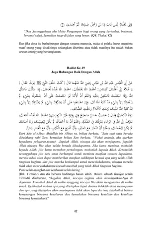’ÎoΤÎ)uρ3“y‰tF÷δ$# §ΝèO $[sÎ=≈|¹ Ÿ≅ÏΗxåuρ ⎯yϑÏj9 Ö‘$¤tós9∩∇⊄∪ z⎯tΒ#u™uρ z>$s?
“Dan Sesungguhnya aku Maha Pengampun bagi orang yang bertaubat, beriman,
beramal saleh, kemudian tetap di jalan yang benar: (QS. Thaha: 82)
Dan jika dosa itu berhubungan dengan sesama manusia, maka si pelaku harus meminta
maaf orang yang disakitinya sedangkan diterima atau tidak maafnya itu sudah bukan
urusan orang yang bersangkutan.
Hadist Ke-19
Jaga Hubungan Baik Dengan Allah
َ‫ﺎل‬َ‫ﻗ‬ ‫ﺎ‬َ‫ﻤ‬ُ‫ﻬ‬ْ‫ـ‬‫ﻨ‬َ‫ﻋ‬ ُ‫اﷲ‬ َ‫ﻲ‬ِ‫ﺿ‬َ‫ر‬ ٍ‫ﺎس‬‫ﱠ‬‫ﺒ‬َ‫ﻋ‬ ِ‫ﻦ‬ْ‫ﺑ‬ ِ‫اﷲ‬ ِ‫ﺪ‬ْ‫ﺒ‬َ‫ﻋ‬ ِ‫ﺎس‬‫ﱠ‬‫ﺒ‬َ‫ﻌ‬ْ‫ﻟ‬‫ا‬ ِ‫َﰊ‬ ْ‫ﻦ‬َ‫ﻋ‬:‫ﱢ‬ِ‫ﱠﱯ‬‫ﻨ‬‫اﻟ‬ َ‫ﻒ‬ْ‫ﻠ‬َ‫ﺧ‬ ُ‫ﺖ‬ْ‫ﻨ‬ُ‫ﻛ‬ ‫أ‬Jَ‫ﺎل‬َ‫ﻘ‬َ‫ـ‬‫ﻓ‬ ،‫ﻣﺎ‬ْ‫ﻮ‬َ‫ـ‬‫ﻳ‬:
ٍ‫ﺎت‬َ‫ﻤ‬ِ‫ﻠ‬َ‫ﻛ‬ َ‫ﻚ‬ُ‫ﻤ‬‫ﱢ‬‫ﻠ‬َ‫ُﻋ‬ ‫ﱢ‬‫ﱐ‬ِ ُ‫ﻼم‬ُ‫ﻏ‬ ‫ﺎ‬َ‫ﻳ‬:ِ‫ﺄل‬ْ‫ﺎﺳ‬َ‫ﻓ‬ َ‫ﺖ‬ْ‫ﻟ‬َ‫ﺄ‬َ‫ﺳ‬ ‫ا‬َ‫ذ‬‫إ‬ ،َ‫ﻚ‬َ‫ﺎﻫ‬َ‫ﲡ‬ ُ‫ﻩ‬ْ‫ﺪ‬ِ‫ﲡ‬ َ‫اﷲ‬ ِ‫ﻆ‬َ‫ﻔ‬ْ‫اﺣ‬ ،َ‫ﻚ‬ْ‫ﻈ‬َ‫ﻔ‬َْ‫ﳛ‬ َ‫اﷲ‬ ِ‫ﻆ‬َ‫ﻔ‬ْ‫ﺣ‬ْ
‫ا‬ْ‫ن‬‫أ‬ ‫ﻰ‬َ‫ﻠ‬َ‫ﻋ‬ ْ‫ﺖ‬َ‫ﻌ‬َ‫ﻤ‬َ‫ﺘ‬ْ‫اﺟ‬ ْ‫ﻮ‬َ‫ﻟ‬ َ‫ﺔ‬‫ﱠ‬‫ﻣ‬ُ‫ﻷ‬ْ ‫ﱠ‬‫ن‬‫أ‬ ْ‫ﻢ‬َ‫ﻠ‬ْ‫اﻋ‬َ‫و‬ ،ِ‫ﺎﷲ‬ِ‫ﺑ‬ ْ‫ﻦ‬ِ‫ﻌ‬َ‫ﺘ‬ْ‫ﺎﺳ‬َ‫ﻓ‬ َ‫ﺖ‬ْ‫ﻨ‬َ‫ﻌ‬َ‫ـ‬‫ﺘ‬ْ‫اﺳ‬ ‫ا‬َ‫ذ‬‫إ‬َ‫و‬ َ‫ﷲ‬ْ‫ﱂ‬ ٍ‫ء‬ْ‫ﻲ‬َ‫ﺸ‬ِ‫ﺑ‬ َ‫ك‬ْ‫ﻮ‬ُ‫ﻌ‬َ‫ﻔ‬ْ‫ـ‬‫ﻨ‬َ‫ـ‬‫ﻳ‬
‫ﱠ‬‫ﻻ‬ِ َ‫ك‬ْ‫و‬‫ﱡ‬‫ﺮ‬ُ‫ﻀ‬َ‫ﻳ‬ ْ‫ﱂ‬ ٍ‫ء‬ْ‫ﻲ‬َ‫ﺸ‬ِ‫ﺑ‬ َ‫ك‬ْ‫و‬‫ﱡ‬‫ﺮ‬ُ‫ﻀ‬َ‫ﻳ‬ ْ‫ن‬‫أ‬ ‫ﻰ‬َ‫ﻠ‬َ‫ﻋ‬ ‫ا‬‫ﻮ‬ُ‫ﻌ‬َ‫ﻤ‬َ‫ﺘ‬ْ‫اﺟ‬ ِ‫إن‬َ‫و‬ ،َ‫ﻚ‬َ‫ﻟ‬ ُ‫اﷲ‬ ُ‫ﻪ‬َ‫ﺒ‬َ‫ﺘ‬َ‫ﻛ‬ ْ‫ﺪ‬َ‫ﻗ‬ ٍ‫ء‬ْ‫ﻲ‬َ‫ﺸ‬ِ‫ﺑ‬ ‫ﱠ‬‫ﻻ‬ِ َ‫ك‬ْ‫ﻮ‬ُ‫ﻌ‬َ‫ﻔ‬ْ‫ـ‬‫ﻨ‬َ‫ـ‬‫ﻳ‬ٍ‫ء‬ْ‫ﻲ‬َ‫ﺸ‬ِ‫ﺑ‬
ِ‫ﻒ‬ُ‫ﺤ‬‫ﱡ‬‫ﺼ‬‫اﻟ‬ ِ‫ﺖ‬‫ﱠ‬‫ﻔ‬َ‫ﺟ‬َ‫و‬ ُ‫ﻼم‬ْ‫ﻗ‬َ‫ﻷ‬ْ ِ‫ﺖ‬َ‫ﻌ‬ِ‫ﻓ‬ُ‫ر‬ ،َ‫ﻚ‬ْ‫ﻴ‬َ‫ﻠ‬َ‫ﻋ‬ ُ‫اﷲ‬ ُ‫ﻪ‬َ‫ﺒ‬َ‫ﺘ‬َ‫ﻛ‬ ْ‫ﺪ‬َ‫ﻗ‬.
ً
َِ ‫ا‬ ‫أ‬ ‫إ‬ُ َ َ
َِ َ‫ا‬َ
َِ‫إ‬ ‫إ‬َ
‫ا‬َ
َ‫ﺎل‬َ‫ﻗ‬َ‫و‬ ‫ﱡ‬‫ي‬ِ‫ﺬ‬ِ‫ﻣ‬ْ‫ﺮ‬‫ﱢ‬‫ـ‬‫ﺘ‬‫اﻟ‬ ُ‫اﻩ‬َ‫رو‬:‫ي‬ِ‫ذ‬ِ◌ِ‫ﺮ‬‫ﱢ‬‫ـ‬‫ﺘ‬‫اﻟ‬ ُ‫ﺮ‬ْ‫ـ‬‫ﻴ‬َ‫ﻏ‬ ٍ‫ﺔ‬َ‫اﻳ‬َ‫رو‬ ِ‫ﰲ‬َ‫و‬ ٌ‫ﺢ‬ْ‫ﻴ‬ِ‫ﺤ‬َ‫ﺻ‬ ٌ‫ﻦ‬َ‫ﺴ‬َ‫ﺣ‬ ٌ‫ﻳﺚ‬ِ‫ﺪ‬َ‫ﺣ‬:،َ‫ﻚ‬َ‫ﺎﻣ‬َ‫َﻣ‬ ُ‫ﻩ‬ْ‫ﺪ‬ِ‫ﲡ‬ َ‫اﷲ‬ ِ‫ﻆ‬َ‫ﻔ‬ْ‫اﺣ‬
ِ‫ﺮ‬ْ‫ﻌ‬َ‫ـ‬‫ﻳ‬ ِ‫ﺎء‬َ‫ﺧ‬‫ﱠ‬‫ﺮ‬‫اﻟ‬ ِ‫ﰲ‬ ِ‫اﷲ‬ َ‫ﱃ‬ِ ْ‫ف‬‫ﱠ‬‫ﺮ‬َ‫ﻌ‬َ‫ـ‬‫ﺗ‬َ‫ﻚ‬َ‫ﺎﺑ‬َ‫َﺻ‬ ‫ﺎ‬َ‫ﻣ‬َ‫و‬ ،َ‫ﻚ‬َ‫ﺒ‬ْ‫ﻴ‬ِ‫ﺼ‬ُ‫ﻴ‬ِ‫ﻟ‬ ْ‫ﻦ‬ُ‫ﻜ‬َ‫ﻳ‬ ْ‫ﱂ‬ َ‫ﺄك‬َ‫ﻄ‬ْ‫َﺧ‬ ‫ﺎ‬َ‫ﻣ‬ ‫ﱠ‬‫ن‬‫أ‬ ْ‫ﻢ‬َ‫ﻠ‬ْ‫اﻋ‬َ‫و‬ ،ِ‫ﱠة‬‫ﺪ‬‫ﱢ‬‫ﺸ‬‫اﻟ‬ ِ‫ﰲ‬ َ‫ﻚ‬ْ‫ﻓ‬
ً‫ا‬‫ﺮ‬ْ‫ﺴ‬ُ‫ﻳ‬ ِ‫ﺮ‬ْ‫ﺴ‬ُ‫ﻌ‬ْ‫ﻟ‬‫ا‬ َ‫ﻊ‬َ‫ﻣ‬ ‫ﱠ‬‫ن‬‫أ‬َ‫و‬ ِ‫ب‬ْ‫ﺮ‬َ‫ﻜ‬ْ‫ﻟ‬‫ا‬ َ‫ﻊ‬َ‫ﻣ‬ َ‫ج‬‫ﺮ‬َ‫ﻔ‬ْ‫ﻟ‬‫ا‬ ‫ﱠ‬‫ن‬‫أ‬َ‫و‬ ،ِْ‫ﱪ‬‫ﱠ‬‫ﺼ‬‫اﻟ‬ َ‫ﻊ‬َ‫ﻣ‬ َ‫ﺮ‬ْ‫ﱠﺼ‬‫ﻨ‬‫اﻟ‬ ‫ﱠ‬‫ن‬‫أ‬ ْ‫ﻢ‬َ‫ﻠ‬ْ‫اﻋ‬َ‫و‬ ،َ‫ﻚ‬َ‫ﺌ‬ِ‫ﻄ‬ْ‫ﺨ‬ُ‫ﻴ‬ِ‫ﻟ‬ ْ‫ﻦ‬ُ‫ﻜ‬َ‫ﻳ‬ ْ‫ﱂ‬.
ِ‫أ‬ ‫م‬َ ْ َ
َ َ‫أ‬ ‫أ‬ ‫إ‬َ
َ َ َ ََ
Dari Abu al-Abbas Abdullah bin Abbas ra, beliau berkata, “Satu saat saya berada
dibelakang nabi Saw, kemudian beliau Saw berkata, “Wahai ananda, aku ajarkan
kepadamu pelajaran,(yaitu) Jagalah Allah, niscaya dia akan menjagamu, jagalah
Allah niscaya Dia akan selalu berada dihadapanmu. Jika kamu meminta, mintalah
kepada Allah, jika kamu memohon pertolongan, mohonlah kepada Allah. Ketahuilah
sesungguhnya jika satu umat berkumpul untuk meminta manfaat sesuatu kepadamu,
mereka tidak akan dapat memberikan manfaat sedikitpun kecuali apa yang telah Allah
tetapkan bagimu, dan jika mereka berkumpul untuk mencelakakanmu, niscaya mereka
tidak akan mencelakakanmu kecuali musibah yang telah Allah tetapkan bagimu.
Pena telah diangkat dan lembaran telah kering.”
(HR. Tirmudzi dan dia berkata haditsnya hasan sahih. Dalam sebuah riwayat selain
Tirmidzi disebutkan, “Jagalah Allah, niscaya engkau akan mendapatkan-Nya di
depanmu. Kenalilah Allah di waktu senggang niscaya Dia akan mengenalmu di waktu
susah. Ketahuilah bahwa apa yang ditetapkan luput darimu tidaklah akan menimpamu
dan apa yang ditetapkan akan menimpamu tidak akan luput darimu, ketahuilah bahwa
kemenangan bersama kesabaran dan kemudahan bersama kesulitan dan kesulitan
bersama kemudahan).”
42
 