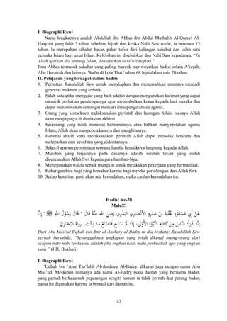 I. Biographi Rawi
Nama lengkapnya adalah Abdullah ibn Abbas ibn Abdul Muthalib Al-Qursyi Al-
Hasyimi yang lahir 3 tahun sebelum hijrah dan ketika Nabi Saw wafat, ia berumur 13
tahun. Ia merupakan sahabat besar, pakar tafsir dari kalangan sahabat dan salah satu
pemuka Islam bagi umat Islam. Kelebihan ini disebabkan doa Nabi Saw kepadanya, “Ya
Allah ajarkan dia tentang Islam, dan ajarkan ia ta’wil (tafsir).”
Ibnu Abbas termasuk sahabat yang paling banyak meriwayatkan hadist selain A’isyah,
Abu Hurairah dan lainnya. Wafat di kota Thaif tahun 68 hijri dalam usia 70 tahun.
II. Pelajaran yang terdapat dalam hadits
1. Perhatian Rasulullah Saw untuk menyiapkan dan mengarahkan umatnya menjadi
generasi mukmin yang terbaik.
2. Salah satu etika mengajar yang baik adalah dengan mengunakan kalimat yang dapat
menarik perhatian pendengarnya agar menimbulkan kesan kepada hati mereka dan
dapat menimbulkan semangat mencari ilmu pengetahuan agama.
3. Orang yang konsekuen melaksanakan perintah dan larangan Allah, nicsaya Allah
akan menjaganya di dunia dan akhirat.
4. Seseorang yang tidak merawat keimanannya atau bahkan menyepelekan agama
Islam, Allah akan menyepelekannya dan menghinanya.
5. Beramal shalih serta melaksanakan perintah Allah dapat menolak bencana dan
melepaskan dari kesulitan yang dideritannya.
6. Sekecil apapun permintaan seorang hamba hendaknya langsung kepada Allah.
7. Musibah yang terjadinya pada dasarnya adalah suratan takdir yang sudah
direncanakan Allah Swt kepada para hamban-Nya.
8. Menggunakan waktu sebaik mungkin untuk melakukan pekerjaan yang bermanfaat.
9. Kabar gembira bagi yang bersabar karena bagi mereka pertolongan dari Allah Swt.
10. Setiap kesulitan pasti akan ada kemudahan, maka carilah kemudahan itu.
Hadist Ke-20
Malu!!!
َ‫ﺎل‬َ‫ﻗ‬ ُ‫ﻪ‬ْ‫ﻨ‬َ‫ﻋ‬ ‫اﷲ‬ َ‫ﻲ‬ِ‫ﺿ‬َ‫ر‬ ‫ري‬ْ‫ﺪ‬َ‫ﺒ‬ْ‫ﻟ‬‫ا‬ ‫ﺎري‬َ‫ﺼ‬ْ‫ﻧ‬َ‫ﻷ‬‫ا‬ ‫ﺮو‬ْ‫ﻤ‬َ‫ﻋ‬ ْ‫ﻦ‬ِ‫ﺑ‬ َ‫ﺔ‬َ‫ﺒ‬ْ‫ﻘ‬ُ‫ﻋ‬ ٍ‫د‬ْ‫ﻮ‬ُ‫ﻌ‬ْ‫ﺴ‬َ‫ﻣ‬ ِ‫َﰊ‬ ْ‫ﻦ‬َ‫ﻋ‬:ِ‫اﷲ‬ ُ‫ل‬ْ‫ﻮ‬ُ‫ﺳ‬َ‫ر‬ َ‫ﺎل‬َ‫ﻗ‬ ِ ِ ٍ ‫أ‬J:‫ﱠ‬‫ن‬‫إ‬
َ‫ﺖ‬ْ‫ﺌ‬ِ‫ﺷ‬ ‫ﺎ‬َ‫ﻣ‬ ْ‫ﻊ‬َ‫ﻨ‬ْ‫ﺎﺻ‬َ‫ﻓ‬ ِ‫ﺢ‬َ‫ﺘ‬ْ‫ﺴ‬َ‫ﺗ‬ ْ‫ﱂ‬ ‫ا‬َ‫ذ‬‫إ‬ ، َ‫ﱃ‬ْ‫اﻷو‬ ِ‫ة‬‫ﱠ‬‫ﻮ‬ُ‫ـ‬‫ﺒ‬‫ﱡ‬‫ﻨ‬‫اﻟ‬ ِ‫ﻼ‬َ‫ﻛ‬ ْ‫ﻦ‬ِ‫ﻣ‬ ُ‫ﱠﺎس‬‫ﻨ‬‫اﻟ‬ َ‫رك‬ْ‫أد‬ ‫ﱠﺎ‬ِ‫ﳑ‬
ِ
َِ ُ ‫م‬َ َ َ.ُ‫ﺎري‬َ‫ﺨ‬ُ‫اﻟﺒ‬ ُ‫اﻩ‬َ‫رو‬ِ
َ
Dari Abu Mas’ud Uqbah bin Amr al-Anshary al-Badry ra dia berkata: Rasulullah Saw
pernah bersabda, “Sesungguhnya ungkapan yang telah dikenal orang-orang dari
ucapan nabi-nabi terdahulu adalah jika engkau tidak malu perbuatlah apa yang engkau
suka.” (HR. Bukhari)
I. Biographi Rawi
‘Uqbah bin ‘Amr Tsa’labh Al-Anshary Al-Badry, dikenal juga dengan nama Abu
Mas’ud. Meskipun namanya ada nama Al-Badry (satu daerah yang bernama Badar,
yang pernah berkecamuk peperangan sengit) namun ia tidak pernah ikut perang badar,
nama itu digunakan karena ia berasal dari daerah itu.
43
 