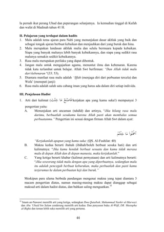 Ia pernah ikut perang Uhud dan peperangan selanjutnya. Ia kemudian tinggal di Kufah
dan wafat di Madinah tahun 41 H.
II. Pelajaran yang terdapat dalam hadits
1. Malu adalah tema ajaran para Nabi yang menunjukan dasar akhlak yang baik dan
sebagai tongak ajaran berbuat kebaikan dan menjauhkan dari yang buruk dan hina.
2. Malu merupakan landasan akhlak mulia dan selalu bermuara kepada kebaikan.
Siapa yang banyak malunya lebih banyak kebaikannya, dan siapa yang sedikit rasa
malunya semakin sedikit kebaikannya.
3. Rasa malu merupakan perilaku yang dapat dibentuk.
4. Jangan malu untuk mengajarkan agama, menuntut ilmu dan kebenaran. Karena
tidak kata terlambat untuk belajar. Allah Swt berfirman: “Dan Allah tidak malu
dari kebenaran “(33: 53).
5. Diantara manfaat rasa malu adalah ‘Iffah (menjaga diri dari perbuatan tercela) dan
Wafa’ (menepati janji)
6. Rasa malu adalah salah satu cabang iman yang harus ada dalam diri setiap individu.
III. Penjelasan Hadist
َ‫ﺖ‬ْ‫ﺌ‬ِ‫ﺷ‬ ‫ﺎ‬َ‫ﻣ‬ ْ‫ﻊ‬َ‫ﻨ‬ْ‫ﺎﺻ‬َ‫ﻓ‬1. Arti dari kalimat ( /kerjakan apa yang kamu suka!) mempunyai 3
pengertian yaitu:
A. Menunjukan arti ancaman (tahdîd) dan artinya, “Jika hilang rasa malu
darimu, berbuatlah sesukamu karena Allah pasti akan membalas semua
perbuatanmu.” Pengertian ini sesuai dengan firman Allah Swt dalam ayat:
ôΜçGø⁄Ï© (#θè=uΗùå$#$tΒ
“Kerjakanlah apapun yang kamu suka: (QS. Al-Fushilat: 40)
B. Makna kedua berarti ibahah (ibâhah/boleh berbuat sesuka hati) dan arti
kalimatnya: “Jika kamu hendak berbuat sesuatu dan kamu tidak merasa
malu di depan Allah dan di depan manusia, maka kerjakanlah.”
C. Yang ketiga berarti khabar (kalimat pernyataan) dan arti kalimatnya berarti:
“Jika seseorang tidak malu dengan apa yang diperbuatnya, sedangkan malu
itu adalah pencegah berbuat keburukan, maka perbuatlah dan pasti kamu
terjerumus ke dalam perbuatan keji dan buruk.”
Meskipun para ulama berbeda pandangan mengenai makna yang tepat diantara 3
macam pengertian diatas, namun masing-masing makna dapat dianggap sebagai
maksud arti dalam hadist diatas, dan bahkan saling menguatkan.35
35
Imam an-Nawawi memilih arti yang ketiga, sedangkan Ibnu Qutaibah, Muhammad Nashir al-Marwazi
dan Abu ‘Ubaid bin Salam cenderung memilih arti kedua. Dan penyusun buku Al-Wâfî, DR. Mustapha
al-Bigha dan teman lebih suka memilih arti yang pertama.
44
 