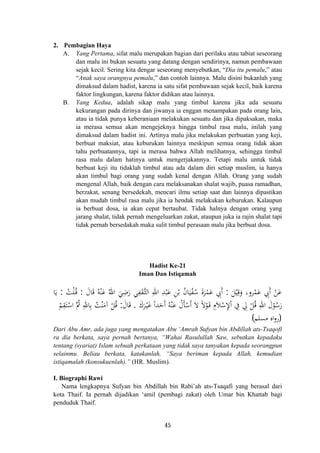 2. Pembagian Haya
A. Yang Pertama, sifat malu merupakan bagian dari perilaku atau tabiat seseorang
dan malu ini bukan sesuatu yang datang dengan sendirinya, namun pembawaan
sejak kecil. Sering kita dengar seseorang menyebutkan, “Dia itu pemalu,” atau
“Anak saya orangnya pemalu,” dan contoh lainnya. Malu disini bukanlah yang
dimaksud dalam hadist, karena ia satu sifat pembawaan sejak kecil, baik karena
faktor lingkungan, karena faktor didikan atau lainnya.
B. Yang Kedua, adalah sikap malu yang timbul karena jika ada sesuatu
kekurangan pada dirinya dan jiwanya ia enggan menampakan pada orang lain,
atau ia tidak punya keberaniaan melakukan sesuatu dan jika dipaksakan, maka
ia merasa semua akan mengejeknya hingga timbul rasa malu, inilah yang
dimaksud dalam hadist ini. Artinya malu jika melakukan perbuatan yang keji,
berbuat maksiat, atau keburukan lainnya meskipun semua orang tidak akan
tahu perbuatannya, tapi ia merasa bahwa Allah melihatnya, sehingga timbul
rasa malu dalam hatinya untuk mengerjakannya. Tetapi malu untuk tidak
berbuat keji itu tidaklah timbul atau ada dalam diri setiap muslim, ia hanya
akan timbul bagi orang yang sudah kenal dengan Allah. Orang yang sudah
mengenal Allah, baik dengan cara melaksanakan shalat wajib, puasa ramadhan,
berzakat, senang bersedekah, mencari ilmu setiap saat dan lainnya dipastikan
akan mudah timbul rasa malu jika ia hendak melakukan keburukan. Kalaupun
ia berbuat dosa, ia akan cepat bertaubat. Tidak halnya dengan orang yang
jarang shalat, tidak pernah mengeluarkan zakat, ataupun juka ia rajin shalat tapi
tidak pernah bersedakah maka sulit timbul perasaan malu jika berbuat dosa.
Hadist Ke-21
Iman Dan Istiqamah
َ‫ﻞ‬ْ‫ﻴ‬ِ‫ﻗ‬َ‫و‬ ،‫ﺮو‬ْ‫ﻤ‬َ‫ﻋ‬ ِ‫َﰊ‬ ْ‫ﻦ‬َ‫ﻋ‬:َ‫ﺎل‬َ‫ﻗ‬ ُ‫ﻪ‬ْ‫ﻨ‬َ‫ﻋ‬ ُ‫اﷲ‬ َ‫ﻲ‬ِ‫ﺿ‬َ‫ر‬ ‫ﻲ‬ِ‫ﻔ‬َ‫ﻘ‬‫ﱠ‬‫ـ‬‫ﺜ‬‫اﻟ‬ ِ‫اﷲ‬ ِ‫ﺪ‬ْ‫ﺒ‬َ‫ﻋ‬ ِ‫ﻦ‬ْ‫ﺑ‬ ُ‫ن‬‫ﺎ‬َ‫ﻴ‬ْ‫ﻔ‬ُ‫ﺳ‬ َ‫ة‬‫ﺮ‬ْ‫ﻤ‬َ‫ﻋ‬ ِ‫َﰊ‬:ُ‫ﺖ‬ْ‫ﻠ‬ُ‫ـ‬‫ﻗ‬:‫ﺎ‬َ‫ﻳ‬
َ‫ﺮك‬ْ‫ـ‬‫ﻴ‬َ‫ﻏ‬ ً‫ا‬‫ﺪ‬َ‫َﺣ‬ ُ‫ﻪ‬ْ‫ﻨ‬َ‫ﻋ‬ ُ‫ﺄل‬ْ‫َﺳ‬ َ‫ﻻ‬ ً‫ﻻ‬ْ‫ﻮ‬َ‫ـ‬‫ﻗ‬ ِ‫ﻼ‬ْ‫ﺳ‬ِ‫ﻹ‬ْ ِ‫ﰲ‬ ِ‫ﱄ‬ ْ‫ﻞ‬ُ‫ﻗ‬ ِ‫اﷲ‬ َ‫ل‬ْ‫ﻮ‬ُ‫ﺳ‬َ‫ر‬.َ‫ﺎل‬َ‫ﻗ‬:ْ‫ﻢ‬ِ‫ﻘ‬َ‫ﺘ‬ْ‫اﺳ‬ ‫ُﱠ‬‫ﰒ‬ ِ‫ﺎﷲ‬ِ‫ﺑ‬ ُ‫ﺖ‬ْ‫ﻨ‬َ‫آﻣ‬ ْ‫ﻞ‬ُ‫ﻗ‬
‫أ‬ ‫أ‬َ
َ‫أ‬ ‫أ‬ ‫م‬ ‫ا‬ََ
)‫ﻣﺴﻠﻢ‬ ‫اﻩ‬‫و‬‫ر‬(
Dari Abu Amr, ada juga yang mengatakan Abu ‘Amrah Sufyan bin Abdillah ats-Tsaqofi
ra dia berkata, saya pernah bertanya, “Wahai Rasulullah Saw, sebutkan kepadaku
tentang (syariat) Islam sebuah perkataan yang tidak saya tanyakan kepada seorangpun
selainmu. Beliau berkata, katakanlah, “Saya beriman kepada Allah, kemudian
istiqamalah (konsukuenlah).” (HR. Muslim).
I. Biographi Rawi
Nama lengkapnya Sufyan bin Abdillah bin Rabi’ah ats-Tsaqafi yang berasal dari
kota Thaif. Ia pernah dijadikan ‘amil (pembagi zakat) oleh Umar bin Khattab bagi
penduduk Thaif.
45
 