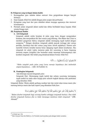 II. Pelajaran yang terdapat dalam hadits
1. Kesungguhan para sahabat dalam mencari ilmu pengetahuan dengan banyak
bertanya.
2. Iman kepada Allah Swt adalah dengan jalan ucapan dan perbuatan.
3. Keinginan yang kuat dari para shahabat dalam menjaga agamanya dan merawat
keimanannya.
4. Perintah untuk istiqamah dalam tauhid dan ikhlas beribadah hanya kepada Allah
semata hingga mati.
III. Penjelasan Hadist
A. Arti Istiqamah
Istiqamah adalah selalu berjalan di jalan yang lurus dengan mengerjakan
ketaatan, dan menjauhkan diri dari semua yang dilarang. Abu Bakar dan Umar ra
memberi pengertian bahwa istiqamah adalah memegang teguh tauhid dengan
sempurna.36
Dengan demikian istiqamah adalah puncak tertinggi dari semua
perilaku, bersihnya hati dari semua yang kotor, bersih aqidahnya. Namun sulit
memiliki kriteria tersebut karena harus dipegang teguh dalam keseharian. Jika
istiqamah ini sekali waktu menurun pada diri seseorang ia harus langsung
meminta ampun (istighfar) dan bertaubat untuk menutupi kekurangannya dan
kembali istiqamah. Hal inilah yang dimaksud dalam Firman Allah Swt:
çνρãÏøótGó™$#uρ3 Ïμø‹s9Î) (#þθßϑ‹É)tGó™$$sù....‫اﻷﻳﺔ‬
“Maka tetaplah pada jalan yang Lurus menuju kepadanya dan mohonlah
ampun kepadanya…: (QS. Al-Fushilat: 6)
B. Pembagian Istiqamah
Ada beberapa macam Istiqamah yaitu:
Istiqamah Hati: Memengang teguh tauhid dan selama seseorang memegang
teguh tauhid itu maka akan terjaga pula seluruh tingkah lakunya dari perbuatan
yang dimurkai Allah.
Istiqamah Mulut: Mulut adalah gerbang curahan hati dan mulut akan terasa manis jika
memang hatinya manis dan baik seperti yang dikatakan Nabi Saw:
ِ
ُ‫ﻴﻢ‬ِ‫ﻘ‬َ‫ﺘ‬ْ‫ﺴ‬َ‫ﻳ‬ َ‫ﻻ‬ُ‫ﻪ‬َ‫ﻧ‬‫ﺎ‬َ‫ﺴ‬ِ‫ﻟ‬ َ‫ﻢ‬ْ‫ﻴ‬ِ‫ﻘ‬َ‫ﺘ‬ْ‫ﺴ‬َ‫ﻳ‬ ‫ﱠ‬‫ﱵ‬َ‫ﺣ‬ ُ‫ﻪ‬َ‫ﺒ‬ْ‫ﻠ‬َ‫ـ‬‫ﻗ‬ َ‫ﻢ‬ْ‫ﻴ‬ِ‫ﻘ‬َ‫ﺘ‬ْ‫ﺴ‬َ‫ﻳ‬ َ‫ﻻ‬َ‫و‬ ُ‫ﻪ‬َ‫ﺒ‬ْ‫ﻠ‬َ‫ـ‬‫ﻗ‬ َ‫ﻴﻢ‬ِ‫ﻘ‬َ‫ﺘ‬ْ‫ﺴ‬َ‫ﻳ‬ ‫ﱠ‬‫ﱵ‬َ‫ﺣ‬ ٍ‫ﺪ‬ْ‫ﺒ‬َ‫ﻋ‬ ُ‫ن‬‫ﺎ‬َْ‫ﳝ‬‫إ‬
“Bukan disebut istiqamah bagi seorang hamba sehingga istiqamah hatinya. Dan tidak
disebut istiqamah hatinya jika ia tidak (menjaga) mulutnya tidak istiqamah.” (HR.
Ahmad)37
36
Al-Wâfî, hal. 156
37
Dari riwayat Anas bin Malik ra. At-Tirmidzi meriwayatkan pula dengan hadist semakna
46
 