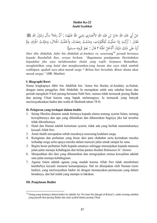 Hadist Ke-22
Jauhi Syubhat
‫ﺎ‬َ‫ﻤ‬ُ‫ﻬ‬ْ‫ـ‬‫ﻨ‬َ‫ﻋ‬ ُ‫اﷲ‬ َ‫ﻲ‬ِ‫ﺿ‬َ‫ر‬ ‫ﺎري‬َ‫ﺼ‬ْ‫ﻧ‬َ‫ﻷ‬‫ا‬ ِ‫اﷲ‬ ِ‫ﺪ‬ْ‫ﺒ‬َ‫ﻋ‬ ِ‫ﻦ‬ْ‫ﺑ‬ ْ‫ﺮ‬ِ‫ﺑ‬‫ﺎ‬َ‫ﺟ‬ ِ‫اﷲ‬ ِ‫ﺪ‬ْ‫ﺒ‬َ‫ﻋ‬ ِ‫َﰊ‬ ْ‫ﻦ‬َ‫ﻋ‬:ِ‫اﷲ‬ َ‫ل‬ْ‫ﻮ‬ُ‫ﺳ‬َ‫ر‬ َ‫ﺄل‬َ‫ﺳ‬ ً‫ﻼ‬ُ‫ﺟ‬َ‫ر‬ ‫ﱠ‬‫ن‬‫أ‬ َِ َ ‫أ‬J
َ‫ﺎل‬َ‫ﻘ‬َ‫ـ‬‫ﻓ‬:ْ‫َﺣ‬َ‫و‬ ،َ‫ن‬‫ﺎ‬َ‫ﻀ‬َ‫ﻣ‬َ‫ر‬ ُ‫ﺖ‬ْ‫ﻤ‬ُ‫ﺻ‬َ‫و‬ ، ِ‫ﺎت‬َ‫ﺑ‬ْ‫ﻮ‬ُ‫ـ‬‫ﺘ‬ْ‫ﻜ‬
َ
‫ﳌ‬ْ ُ‫ﺖ‬ْ‫ﻴ‬‫ﱠ‬‫ﻠ‬َ‫ﺻ‬ ‫ا‬َ‫ذ‬‫إ‬ َ‫ﺖ‬ْ‫َﻳ‬ َْ‫ﱂ‬َ‫و‬ ،َ‫ام‬َ‫ﺮ‬َ‫اﳊ‬ ُ‫ﺖ‬ْ‫ﻣ‬‫ﱠ‬‫ﺮ‬َ‫ﺣ‬َ‫و‬ ،َ‫ﻼل‬َ‫اﳊ‬ ُ‫ﺖ‬ْ‫ﻠ‬َ‫ﻠ‬
َ‫ﺎل‬َ‫ﻗ‬ ‫؟‬ َ‫ﺔ‬‫ﱠ‬‫ﻨ‬َ‫اﳉ‬ ُ‫ﻞ‬ُ‫ﺧ‬ْ‫أأد‬ ،‫ﺌﺎ‬ْ‫ﻴ‬َ‫ﺷ‬ َ‫ﻚ‬ِ‫ﻟ‬َ‫ذ‬ ‫ﻰ‬َ‫ﻠ‬َ‫ﻋ‬ ْ‫أزد‬:ْ‫ﻢ‬َ‫ﻌ‬َ‫ـ‬‫ﻧ‬
ِ‫أ‬ ‫ا‬ ‫أ‬َ‫أر‬ْ َْ َ
ِْ ََ ً َ)‫ﻣﺴﻠﻢ‬ ‫اﻩ‬‫و‬‫ر‬(
Dari Abu Abdullah, Jabir bin Abdullah al-Anshary ra, seseorang38
pernah bertanya
kepada Rasulullah Saw, seraya berkata, “Bagaimana pendapatmu (beritahukan
kepadaku) jika saya melaksanakan shalat yang wajib, berpuasa Ramadhan,
menghalalkan yang halal dan mengharamkan yang haram dan saya tidak tambah
sedikitpun, apakah saya akan masuk surga ? Beliau Saw bersabda, Benar (kamu akan
masuk surga).” (HR. Muslim)
I. Biographi Rawi
Nama lengkapnya Jâbir bin Abdillah bin ‘Amru bin Harâm al-Anshâry as-Salmâ,
dengan nama panggilan Abû Abdullah. Ia merupakan salah satu sahabat besar dan
pernah mengikuti 9 kali perang bersama Nabi Saw, namun tidak termasuk perang Badar
dan perang Uhud karena sang bapak melarangnya. Ia termasuk yang banyak
meriwayatkankan hadist dan wafat di Madinah tahun 78 H.
II. Pelajaran yang terdapat dalam hadits
1. Setiap Muslim dituntut untuk bertanya kepada ulama tentang syariat Islam, tentang
kewajibannya dan apa yang dihalalkan dan diharamkan baginya jika hal tersebut
tidak diketahuinya.
2. Halal dan Haram adalah ketentuan syariat, tidak ada yang berhak menentukannya
kecuali Allah Swt.
3. Amal shalih merupakan sebab masuknya seseorang kedalam surga.
4. Keinginan dan perhatian yang besar dari para shahabat serta kerinduan mereka
terhadap surga serta upaya mereka dalam mencari jalan untuk sampai ke sana.
5. Begitu besar perhatian Nabi kepada umatnya sehingga menunjukan kepada manusia
jalan-jalan menuju kebahagian dan beliau pantas disebut Rahmatan lil ‘Alamin
6. Menjauhkan diri dari yang diharamkan dan mengerjakan semua kewajiban adalah
satu jalan menuju kebahagiaan.
7. Agama Islam adalah agama yang mudah karena Allah Swt tidak membebani
hambaNya kecuali menurut kemampuanya. Hal ini ditunjukan oleh Numan (rawi
hadist), yang meriwayatkan hadist ini dengan menanyakan pertanyaan yang dalam
benaknya, dan hal itulah yang mampu ia lakukan.
III. Penjelasan Hadist
38
Orang yang bertanya dalam hadist ini adalah An- Nu’man bin Qauqal al-Khazâ’i, salah seorang sahabat
yang pernah ikut perang Badar dan mati syahid dalam perang Uhud.
47
 