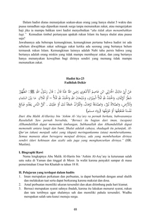 Dalam hadist diatas menunjukan seakan-akan orang yang hanya shalat 5 waktu dan
puasa ramadhan saja dipastkan masuk surga tanpa menunaikan zakat, atau mengerjakan
haji jika ia mampu bahkan rawi hadist menyebutkan “aku tidak akan menambahkan
lagi.” Kemudian timbul pertanyaan apakah rukun Islam itu hanya shalat atau puasa
saja?
Jawabannya ada beberapa kemungkinan, kemungkinan pertama bahwa hadist ini ada
sebelum diwajibkan zakat sehingga zakat ketika ada seorang yang bertanya belum
termasuk rukun Islam. Kemungkinan lainnya adalah Nabi tahu persis bahwa yang
bertanya adalah orang miskin yang tidak mampu membayar zakat, dan yang bertanya
hanya menanyakan kewajiban bagi dirinya sendiri yang memang tidak mampu
menunaikan zakat.
Hadist Ke-23
Fadhilah Dzikir
َ‫ﺎل‬َ‫ﻗ‬ ُ‫ﻪ‬ْ‫ﻨ‬َ‫ﻋ‬ ُ‫اﷲ‬ َ‫ﻲ‬ِ‫ﺿ‬َ‫ر‬ ‫ﺮي‬َ‫ﻌ‬ْ‫ﺷ‬َ‫ﻷ‬ْ ْ‫ﻢ‬ِ‫ﺎﺻ‬َ‫ﻋ‬ ِ‫ﻦ‬ْ‫اﺑ‬ ‫ﻲ‬ِ‫ﺛ‬ِ‫ر‬‫ﺎ‬َ‫اﳊ‬ ْ‫ﻚ‬ِ‫ﺎﻟ‬َ‫ﻣ‬ ْ ِ‫َﰊ‬ ْ‫ﻦ‬َ‫ﻋ‬:ِ‫اﷲ‬ ُ‫ل‬ْ‫ﻮ‬ُ‫ﺳ‬َ‫ر‬ َ‫ﺎل‬َ‫ﻗ‬ ِ ‫ا‬ ‫أ‬ْJ:ُ‫ر‬ْ‫ﻮ‬ُ‫ﻬ‬‫ﱡ‬‫ﻄ‬‫اﻟ‬
ُ‫ﻸ‬َْ‫ﲤ‬ ِ‫ﷲ‬ ُ‫ﺪ‬ْ‫ﻤ‬َ‫اﳊ‬َ‫و‬ ِ‫اﷲ‬ َ‫ن‬‫ﺎ‬َ‫ﺤ‬ْ‫ﺒ‬ُ‫ﺳ‬َ‫و‬ ،ِ‫ان‬َ‫ﺰ‬ْ‫ـ‬‫ﻴ‬ِ‫ﻤ‬ْ‫ﻟ‬‫ا‬ ُ‫ﻸ‬َْ‫ﲤ‬ ِ‫ﷲ‬ ُ‫ﺪ‬ْ‫ﻤ‬َ‫اﳊ‬َ‫و‬ ،ِ‫ﺎن‬َْ‫ﳝ‬ِ‫ﻹ‬ْ ُ‫ﺮ‬ْ‫ﻄ‬َ‫ﺷ‬–‫اﻟ‬ َْ‫ﲔ‬َ‫ـ‬‫ﺑ‬ ‫ﺎ‬َ‫ﻣ‬ ِ‫ﻶن‬َْ‫ﲤ‬ ْ‫أو‬ِ‫ﺎء‬َ‫ﻤ‬‫ﱠ‬‫ﺴ‬
َ‫ﻚ‬ْ‫ﻴ‬َ‫ﻠ‬َ‫ﻋ‬ ْ‫أو‬ َ‫ﻚ‬َ‫ﻟ‬ ٌ‫ﺔ‬‫ﱠ‬‫ﺠ‬ُ‫ﺣ‬ ُ‫ن‬‫آ‬ْ‫ﺮ‬ُ‫ﻘ‬ْ‫ﻟ‬‫ا‬َ‫و‬ ،ٌ‫ن‬‫ﺎ‬َ‫ﻫ‬ْ‫ﺮ‬ُ‫ـ‬‫ﺑ‬ ُ‫ﺔ‬َ‫ﻗ‬َ‫ﺪ‬‫ﱠ‬‫ﺼ‬‫اﻟ‬َ‫و‬ ،ٌ‫ر‬ْ‫ﻮ‬ُ‫ـ‬‫ﻧ‬ َُ‫ﻼ‬‫ﱠ‬‫ﺼ‬‫اﻟ‬َ‫و‬ ، ِ‫ض‬ْ‫ﻷر‬َْ‫و‬.ٌ‫ﻊ‬ِ‫ﺋ‬َ‫ﺎ‬‫ﺒ‬َ‫ﻓ‬ ‫و‬ُ‫ﺪ‬ْ‫ﻐ‬َ‫ـ‬‫ﻳ‬ ِ‫ﱠﺎس‬‫ﻨ‬‫اﻟ‬ ‫ﱡ‬‫ﻞ‬ُ‫ﻛ‬
‫ﺎ‬َ‫ﻬ‬ُ‫ﻘ‬ِ‫ﺑ‬ْ‫ﻮ‬ُ‫ﻣ‬ ْ‫أو‬ ‫ﺎ‬َ‫ﻬ‬ُ‫ﻘ‬ِ‫ﺘ‬ْ‫ﻌ‬ُ‫ﻤ‬َ‫ﻓ‬ ُ‫ﻪ‬َ‫ﺴ‬ْ‫ﻔ‬َ‫ـ‬‫ﻧ‬
َ ‫ا‬ْ ْ
َ ‫ا‬‫ة‬ َ
َ)‫ﻣﺴﻠﻢ‬ ‫اﻩ‬‫و‬‫ر‬(
Dari Abu Malik Al-Haritsy bin ‘Ashim Al-‘Asy’ary ra pernah berkata, bahwasannya
Rasulullah Saw pernah bersabda, “Bersuci itu bagian dari iman, (ucapan)
Allhamdulillah dapat memenuhi timbangan, Subhanallah dan Alhamdulillah dapat
memenuhi antara langit dan bumi, Shalat adalah cahaya, shadaqah itu petunjuk, Al-
Qur’an (akan) menjadi saksi yang (dapat) meringankanmu (atau) memberatkanmu.
Semua manusia akan bersegera menjual dirinya, ada yang membebaskan dirinya
sendiri (dari kehinaan dan azab) ada juga yang menghancurkan dirinya.” (HR.
Muslim).
I. Biographi Rawi
Nama lengkapnya Abu Malik Al-Harits bin ‘Ashim Al-Asy’ary ia keturunan salah
satu suku di Yaman dan tinggal di Mesir. Ia wafat karena penyakit sampar di masa
pemerintahan Umar bin Khattab ra tahun 18 H.
II. Pelajaran yang terdapat dalam hadits
1. Iman merupakan perkataan dan perbuatan, ia dapat bertambah dengan amal shalih
dan melakukan taat serta dapat berkurang karena maksiat dan dosa.
2. Amal perbuatan memiliki ukuran tersendiri dan akan ditimbang pada hari kiamat.
3. Bersuci merupakan syarat sahnya ibadah, karena itu lakukan menurut syarat, rukun
dan tata tertibnya agar shalatnya sah dan memiliki pahala tersendiri. Wudhu
merupakan salah satu kunci menuju surga.
48
 