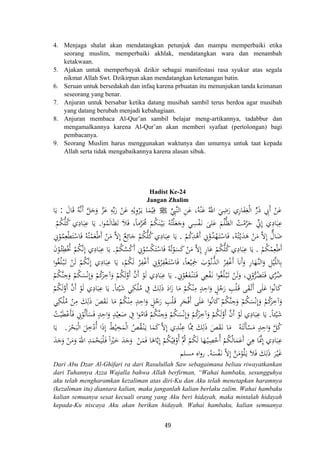 4. Menjaga shalat akan mendatangkan petunjuk dan mampu memperbaiki etika
seorang muslim, memperbaiki akhlak, mendatangkan wara dan menambah
ketakwaan.
5. Ajakan untuk memperbayak dzikir sebagai manifestasi rasa syukur atas segala
nikmat Allah Swt. Dzikirpun akan mendatangkan ketenangan batin.
6. Seruan untuk bersedakah dan infaq karena prbuatan itu menunjukan tanda keimanan
seseorang yang benar.
7. Anjuran untuk bersabar ketika datang musibah sambil terus berdoa agar musibah
yang datang berubah menjadi kebahagiaan.
8. Anjuran membaca Al-Qur’an sambil belajar meng-artikannya, tadabbur dan
mengamalkannya karena Al-Qur’an akan memberi syafaat (pertolongan) bagi
pembacanya.
9. Seorang Muslim harus menggunakan waktunya dan umurnya untuk taat kepada
Allah serta tidak mengabaikannya karena alasan sibuk.
Hadist Ke-24
Jangan Zhalim
‫ﱢ‬ِ‫ﱠﱯ‬‫ﻨ‬‫اﻟ‬ ِ‫ﻦ‬َ‫ﻋ‬ ،‫ﻪ‬ْ‫ﻨ‬َ‫ﻋ‬ ُ‫اﷲ‬ َ‫ﻲ‬ِ‫ﺿ‬َ‫ر‬ ‫ﺎري‬َ‫ﻔ‬ِ‫ﻐ‬ْ‫ﻟ‬‫ا‬ ‫ﱟ‬‫ر‬َ‫ذ‬ ِ‫َﰊ‬ ْ‫ﻦ‬َ‫ﻋ‬ُِ ‫أ‬Jَ‫ﺎل‬َ‫ﻗ‬ ُ‫ﻪ‬‫ﱠ‬‫ﻧ‬َ ‫ﱠ‬‫ﻞ‬َ‫ﺟ‬َ‫و‬ ‫ﱠ‬‫ﺰ‬َ‫ﻋ‬ ِ‫ﻪ‬‫ﱢ‬‫ﺑ‬َ‫ر‬ ْ‫ﻦ‬َ‫ﻋ‬ ِ‫ﻪ‬ْ‫ﻳ‬ِ‫و‬ْ‫ﺮ‬َ‫ـ‬‫ﻳ‬ ‫ﺎ‬َ‫ﻤ‬ْ‫ﻴ‬ِ‫ﻓ‬:‫ﺎ‬َ‫ﻳ‬
‫ا‬‫ﻮ‬ُ‫ﻤ‬َ‫ﻟ‬‫ﺎ‬َ‫ﻈ‬َ‫ﺗ‬ َ‫ﻼ‬َ‫ﻓ‬ ،‫ﻣﺎ‬‫ﱠ‬‫ﺮ‬َ‫ﳏ‬ ْ‫ﻢ‬ُ‫ﻜ‬َ‫ﻨ‬ْ‫ـ‬‫ﻴ‬َ‫ـ‬‫ﺑ‬ ُ‫ﻪ‬ُ‫ﺘ‬ْ‫ﻠ‬َ‫ﻌ‬َ‫ﺟ‬َ‫و‬ ‫ﻲ‬ِ‫ﺴ‬ْ‫ﻔ‬َ‫ـ‬‫ﻧ‬ َ‫ﻠﻰ‬َ‫ﻋ‬ َ‫ﻢ‬ْ‫ﻠ‬‫ﱡ‬‫ﻈ‬‫اﻟ‬ ُ‫ﺖ‬ْ‫ﻣ‬‫ﱠ‬‫ﺮ‬َ‫ﺣ‬ ‫ﱢ‬‫ﱐ‬ِ ‫ي‬ِ‫ﺎد‬َ‫ﺒ‬ِ‫ﻋ‬.‫ﱡ‬‫ﻠ‬ُ‫ﻛ‬ ‫ي‬ِ‫ﺎد‬َ‫ﺒ‬ِ‫ﻋ‬ ‫ﺎ‬َ‫ﻳ‬ْ‫ﻢ‬ُ‫ﻜ‬
ْ‫ﻢ‬ُ‫ﻛ‬ِ‫ﺪ‬ْ‫َﻫ‬ ِ‫ﱐ‬ْ‫و‬ُ‫ﺪ‬ْ‫ﻬ‬َ‫ـ‬‫ﺘ‬ْ‫ﺎﺳ‬َ‫ﻓ‬ ،‫ﻪ‬ُ‫ﺘ‬ْ‫ـ‬‫ﻳ‬َ‫ﺪ‬َ‫ﻫ‬ ْ‫ﻦ‬َ‫ﻣ‬ ‫ﱠ‬‫ﻻ‬ِ ‫ﱞ‬‫ﺎل‬َ‫ﺿ‬.ِ‫ﱐ‬ْ‫ﻮ‬ُ‫ﻤ‬ِ‫ﻌ‬ْ‫ﻄ‬َ‫ﺘ‬ْ‫ﺎﺳ‬َ‫ﻓ‬ ُ‫ﻪ‬ُ‫ﺘ‬ْ‫ﻤ‬َ‫ﻌ‬ْ‫ﻃ‬َ ْ‫ﻦ‬َ‫ﻣ‬ ‫ﱠ‬‫ﻻ‬ِ ٌ‫ﻊ‬ِ‫ﺎﺋ‬َ‫ﺟ‬ ْ‫ﻢ‬ُ‫ﻜ‬‫ﱡ‬‫ﻠ‬ُ‫ﻛ‬‫ي‬ِ‫ﺎد‬َ‫ﺒ‬ِ‫ﻋ‬ ‫ﺎ‬َ‫ﻳ‬
ْ‫ﻢ‬ُ‫ﻜ‬ْ‫ﻤ‬ِ‫ﻌ‬ْ‫ﻃ‬َ.ْ‫ﻢ‬ُ‫ﻜ‬ُ‫ﺴ‬ْ‫ﻛ‬َ ِ‫ﱐ‬ْ‫ﻮ‬ُ‫ﺴ‬ْ‫ﻜ‬َ‫ﺘ‬ْ‫ﺎﺳ‬َ‫ﻓ‬ ُ‫ﻪ‬ُ‫ﺗ‬ْ‫ﻮ‬َ‫ﺴ‬َ‫ﻛ‬ ْ‫ﻦ‬َ‫ﻣ‬ ‫ﱠ‬‫ﻻ‬ِ ٍ‫ر‬‫ﺎ‬َ‫ﻋ‬ ْ‫ﻢ‬ُ‫ﻜ‬‫ﱡ‬‫ﻠ‬ُ‫ﻛ‬‫ي‬ِ‫ﺎد‬َ‫ﺒ‬ِ‫ﻋ‬ ‫ﺎ‬َ‫ﻳ‬.‫ﱠ‬‫ﻧ‬ِ ‫ي‬ِ‫ﺎد‬َ‫ﺒ‬ِ‫ﻋ‬ ‫ﺎ‬َ‫ﻳ‬َ‫ن‬ْ‫ﻮ‬ُ‫ـ‬‫ﺌ‬ِ‫ﻄ‬ُْ‫ﲣ‬ ْ‫ﻢ‬ُ‫ﻜ‬
‫ا‬‫ﻮ‬ُ‫ﻐ‬ُ‫ﻠ‬ْ‫ـ‬‫ﺒ‬َ‫ـ‬‫ﺗ‬ ْ‫ﻦ‬َ‫ﻟ‬ ْ‫ﻢ‬ُ‫ﻜ‬‫ﱠ‬‫ﻧ‬ِ ‫ي‬ِ‫ﺎد‬َ‫ﺒ‬ِ‫ﻋ‬ ‫ﺎ‬َ‫ﻳ‬ ،ْ‫ﻢ‬ُ‫ﻜ‬َ‫ﻟ‬ ْ‫ﺮ‬ِ‫ﻔ‬ْ‫ﻏ‬َ ِ‫ﱐ‬ْ‫ﺮو‬ِ‫ﻔ‬ْ‫ﻐ‬َ‫ـ‬‫ﺘ‬ْ‫ﺎﺳ‬َ‫ﻓ‬ ،‫ﻌﺎ‬ْ‫ﻴ‬ِ‫ﲨ‬ َ‫ب‬ْ‫ﻮ‬ُ‫ـ‬‫ﻧ‬‫ﱡ‬‫ﺬ‬‫اﻟ‬ ُ‫ﺮ‬ِ‫ﻔ‬ْ‫ﻏ‬َ َ‫ﺎ‬‫َﻧ‬َ‫و‬ ِ‫ر‬‫ﺎ‬َ‫ﱠﻬ‬‫ـ‬‫ﻨ‬‫اﻟ‬‫و‬ ِ‫ﻞ‬ْ‫ﻴ‬‫ﱠ‬‫ﻠ‬‫ﺎﻟ‬ِ‫ﺑ‬
ِ‫ﱐ‬ْ‫ﻮ‬ُ‫ﻌ‬َ‫ﻔ‬ْ‫ـ‬‫ﻨ‬َ‫ـ‬‫ﺘ‬َ‫ـ‬‫ﻓ‬ ‫ﻲ‬ِ‫ﻌ‬ْ‫ﻔ‬َ‫ـ‬‫ﻧ‬ ‫ا‬‫ﻮ‬ُ‫ﻐ‬ُ‫ﻠ‬ْ‫ـ‬‫ﺒ‬َ‫ـ‬‫ﺗ‬ ْ‫ﻦ‬َ‫ﻟ‬َ‫و‬ ، ِ‫ﱐ‬ْ‫و‬‫ﱡ‬‫ﺮ‬ُ‫ﻀ‬َ‫ﺘ‬َ‫ـ‬‫ﻓ‬ ‫ي‬‫ﱢ‬‫ﺮ‬ُ‫ﺿ‬.َ‫ﻟ‬‫ﱠ‬‫و‬ ‫ﱠ‬‫ن‬‫أ‬ ْ‫ﻮ‬َ‫ﻟ‬ ‫ي‬ِ‫ﺎد‬َ‫ﺒ‬ِ‫ﻋ‬ ‫ﺎ‬َ‫ﻳ‬ْ‫ﻢ‬ُ‫ﻜ‬‫ﱠ‬‫ﻨ‬ ِ‫ﺟ‬َ‫و‬ ْ‫ﻢ‬ُ‫ﻜ‬َ‫ﺴ‬ْ‫ﻧ‬ِ
َ‫و‬ ْ‫ﻢ‬ُ‫ﻛ‬َ‫ﺮ‬ ِ‫آﺧ‬َ‫و‬ ْ‫ﻢ‬ُ‫ﻜ‬
ً‫ﺎ‬‫ﺌ‬ْ‫ﻴ‬َ‫ﺷ‬ ‫ﻲ‬ِ‫ﻜ‬ْ‫ﻠ‬ُ‫ﻣ‬ ِ‫ﰲ‬ َ‫ﻚ‬ِ‫ﻟ‬َ‫ذ‬ َ‫اد‬َ‫ز‬ ‫ﺎ‬َ‫ﻣ‬ ْ‫ﻢ‬ُ‫ﻜ‬ْ‫ﻨ‬ِ‫ﻣ‬ ٍ‫ﺪ‬ِ‫اﺣ‬َ‫و‬ ٍ‫ﻞ‬ُ‫ﺟ‬َ‫ر‬ ِ‫ﺐ‬ْ‫ﻠ‬َ‫ـ‬‫ﻗ‬ ‫ﻰ‬َ‫ﻘ‬ْ‫ـ‬‫ﺗ‬َ ‫ﻰ‬َ‫ﻠ‬َ‫ﻋ‬ ‫ا‬‫ﻮ‬ُ‫ﻧ‬‫ﺎ‬َ‫ﻛ‬.ْ‫ﻢ‬ُ‫ﻜ‬َ‫ﻟ‬‫ﱠ‬‫أو‬ ‫ﱠ‬‫ن‬‫أ‬ ْ‫ﻮ‬َ‫ﻟ‬ ‫ي‬ِ‫ﺎد‬َ‫ﺒ‬ِ‫ﻋ‬ ‫ﺎ‬َ‫ﻳ‬
ُ‫ﻜ‬ْ‫ﻨ‬ِ‫ﻣ‬ ٍ‫ﺪ‬ِ‫اﺣ‬َ‫و‬ ٍ‫ﻞ‬ُ‫ﺟ‬َ‫ر‬ ِ‫ﺐ‬ْ‫ﻠ‬َ‫ـ‬‫ﻗ‬ ِ‫ﺮ‬َ‫ﺠ‬ْ‫ﻓ‬َ ‫ﻰ‬َ‫ﻠ‬َ‫ﻋ‬ ‫ا‬‫ﻮ‬ُ‫ﻧ‬‫ﺎ‬َ‫ﻛ‬ ْ‫ﻢ‬ُ‫ﻜ‬‫ﱠ‬‫ﻨ‬ ِ‫ﺟ‬َ‫و‬ ْ‫ﻢ‬ُ‫ﻜ‬َ‫ﺴ‬ْ‫ﻧ‬ِ
َ‫و‬ ْ‫ﻢ‬ُ‫ﻛ‬َ‫ﺮ‬ِ‫آﺧ‬َ‫و‬‫ﻲ‬ِ‫ﻜ‬ْ‫ﻠ‬ُ‫ﻣ‬ ْ‫ﻦ‬ِ‫ﻣ‬ َ‫ﻚ‬ِ‫ﻟ‬َ‫ذ‬ َ‫ﺺ‬َ‫ﻘ‬َ‫ـ‬‫ﻧ‬ ‫ﺎ‬َ‫ﻣ‬ ْ‫ﻢ‬
ً‫ﺎ‬‫ﺌ‬ْ‫ﻴ‬َ‫ﺷ‬.ُ‫ﺖ‬ْ‫ﻴ‬َ‫ﻄ‬ْ‫َﻋ‬‫ﺄ‬َ‫ﻓ‬ ِ‫ﱐ‬ْ‫ﻮ‬ُ‫ﻟ‬َ‫ﺄ‬َ‫ﺴ‬َ‫ﻓ‬ ٍ‫ﺪ‬ِ‫اﺣ‬َ‫و‬ ٍ‫ﺪ‬ْ‫ﻴ‬ِ‫ﻌ‬َ‫ﺻ‬ ِ‫ﰲ‬ ‫ا‬‫ﻮ‬ُ‫ﺎﻣ‬َ‫ﻗ‬ ْ‫ﻢ‬ُ‫ﻜ‬‫ﱠ‬‫ﻨ‬ ِ‫ﺟ‬َ‫و‬ ْ‫ﻢ‬ُ‫ﻜ‬َ‫ﺴ‬ْ‫ﻧ‬ِ
َ‫و‬ ْ‫ﻢ‬ُ‫ﻛ‬َ‫ﺮ‬ِ‫آﺧ‬َ‫و‬ ْ‫ﻢ‬ُ‫ﻜ‬َ‫ﻟ‬‫ﱠ‬‫و‬‫أ‬ ‫ﱠ‬‫ن‬‫أ‬ ْ‫ﻮ‬َ‫ﻟ‬ ‫ي‬ِ‫ﺎد‬َ‫ﺒ‬ِ‫ﻋ‬ ‫ﺎ‬َ‫ﻳ‬
ُ‫ﻪ‬َ‫ﺘ‬َ‫ﻟ‬َ‫ﺄ‬ْ‫ﺴ‬َ‫ﻣ‬ ٍ‫ﺪ‬ِ‫اﺣ‬َ‫و‬ ‫ﱠ‬‫ﻞ‬ُ‫ﻛ‬ُ‫ﺺ‬ُ‫ﻘ‬ْ‫ـ‬‫ﻨ‬َ‫ـ‬‫ﻳ‬ ‫ﺎ‬َ‫ﻤ‬َ‫ﻛ‬‫ﱠ‬‫ﻻ‬ِ ‫ي‬ِ‫ﺪ‬ْ‫ﻨ‬ِ‫ﻋ‬ ‫ﱠﺎ‬ِ‫ﳑ‬ َ‫ﻚ‬ِ‫ﻟ‬َ‫ذ‬ َ‫ﺺ‬َ‫ﻘ‬َ‫ـ‬‫ﻧ‬ ‫ﺎ‬َ‫ﻣ‬َ‫ﺮ‬ْ‫ﺤ‬َ‫ﺒ‬ْ‫ﻟ‬‫ا‬ َ‫ﻞ‬ِ‫ﺧ‬ْ‫أد‬ ‫ا‬َ‫ذ‬‫إ‬ ُ‫ﻂ‬ْ‫ﻴ‬ِ‫ﺨ‬َ‫ﻤ‬ْ‫ﻟ‬‫ا‬.‫ﺎ‬َ‫ﻳ‬
ْ‫ﻦ‬َ‫ﻤ‬َ‫ﻓ‬ ‫ﺎ‬َ‫ﺎﻫ‬‫ﱠ‬‫ﻳ‬ِ
ْ‫ﻢ‬ُ‫ﻜ‬ْ‫ﻴ‬ِ‫ﻓ‬ْ‫أو‬ ‫ُﱠ‬‫ﰒ‬ ْ‫ﻢ‬ُ‫ﻜ‬َ‫ﻟ‬ ‫ﺎ‬َ‫ﻬ‬ْ‫ـ‬‫ﻴ‬ِ‫ﺼ‬ْ‫ُﺣ‬ ْ‫ﻢ‬ُ‫ﻜ‬ُ‫ﻟ‬‫ﺎ‬َ‫ﻤ‬َ‫َﻋ‬ َ‫ﻲ‬ِ‫ﻫ‬ ‫ﺎ‬َ‫ﱠ‬‫ﳕ‬ِ ‫ي‬ِ‫ﺎد‬َ‫ﺒ‬ِ‫ﻋ‬َ‫ﺪ‬َ‫ﺟ‬َ‫و‬ ْ‫ﻦ‬َ‫ﻣ‬َ‫و‬ َ‫اﷲ‬ ِ‫ﺪ‬َ‫ﻤ‬ْ‫ﺤ‬َ‫ﻴ‬ْ‫ﻠ‬َ‫ـ‬‫ﻓ‬ ً ْ‫ﲑ‬َ‫ﺧ‬ َ‫ﺪ‬َ‫ﺟ‬َ‫و‬
ُ‫ﻪ‬َ‫ﺴ‬ْ‫ﻔ‬َ‫ـ‬‫ﻧ‬ ‫ﱠ‬‫ﻻ‬ِ ‫ﱠ‬‫ﻦ‬َ‫ﻣ‬ْ‫ﻮ‬ُ‫ﻠ‬َ‫ـ‬‫ﻳ‬ َ‫ﻼ‬َ‫ﻓ‬ َ‫ﻚ‬ِ‫ﻟ‬َ‫ذ‬ َ‫ﺮ‬ْ‫ـ‬‫ﻴ‬َ‫ﻏ‬.‫ﻣﺴﻠﻢ‬ ‫اﻩ‬‫و‬‫ر‬
‫أ‬
‫إ‬ً ُ
‫أ‬ ‫إ‬ ‫إ‬‫أ‬ ُ
‫إ‬ ‫أ‬ ‫إ‬ ‫أ‬
‫إ‬ ‫أ‬ ‫أ‬ ‫أ‬ً َ َُ
َ َ‫إ‬ ‫أ‬
َ َ ‫أ‬
‫أ‬ ‫إ‬
َ َ‫إ‬
ُِ ‫إ‬
ُ‫إ‬ ‫أ‬‫ا‬ ‫أ‬ ‫إ‬
‫إ‬
Dari Abu Dzar Al-Ghifari ra dari Rasulullah Saw sebagaimana beliau riwayatkankan
dari Tuhannya Azza Wajalla bahwa Allah berfirman, “Wahai hambaku, sesungguhya
aku telah mengharamkan kezaliman atas diri-Ku dan Aku telah menetapkan haramnya
(kezaliman itu) diantara kalian, maka janganlah kalian berlaku zalim. Wahai hambaku
kalian semuanya sesat kecuali orang yang Aku beri hidayah, maka mintalah hidayah
kepada-Ku niscaya Aku akan berikan hidayah. Wahai hambaku, kalian semuanya
49
 
