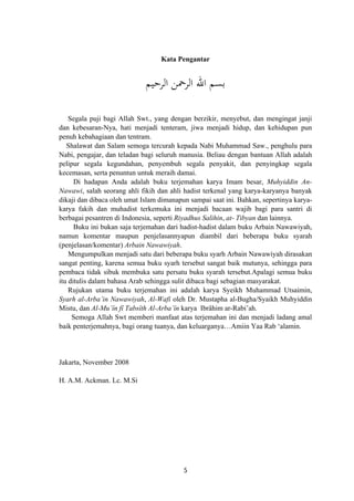 Kata Pengantar
‫اﻟﺮﺣﻴﻢ‬ ‫اﻟﺮﲪﻦ‬ ‫اﷲ‬ ‫ﺑﺴﻢ‬
Segala puji bagi Allah Swt., yang dengan berzikir, menyebut, dan mengingat janji
dan kebesaran-Nya, hati menjadi tenteram, jiwa menjadi hidup, dan kehidupan pun
penuh kebahagiaan dan tentram.
Shalawat dan Salam semoga tercurah kepada Nabi Muhammad Saw., penghulu para
Nabi, pengajar, dan teladan bagi seluruh manusia. Beliau dengan bantuan Allah adalah
pelipur segala kegundahan, penyembuh segala penyakit, dan penyingkap segala
kecemasan, serta penuntun untuk meraih damai.
Di hadapan Anda adalah buku terjemahan karya Imam besar, Muhyiddin An-
Nawawi, salah seorang ahli fikih dan ahli hadist terkenal yang karya-karyanya banyak
dikaji dan dibaca oleh umat Islam dimanapun sampai saat ini. Bahkan, sepertinya karya-
karya fakih dan muhadist terkemuka ini menjadi bacaan wajib bagi para santri di
berbagai pesantren di Indonesia, seperti Riyadhus Salihin, at- Tibyan dan lainnya.
Buku ini bukan saja terjemahan dari hadist-hadist dalam buku Arbain Nawawiyah,
namun komentar maupun penjelasannyapun diambil dari beberapa buku syarah
(penjelasan/komentar) Arbain Nawawiyah.
Mengumpulkan menjadi satu dari beberapa buku syarh Arbain Nawawiyah dirasakan
sangat penting, karena semua buku syarh tersebut sangat baik mutunya, sehingga para
pembaca tidak sibuk membuka satu persatu buku syarah tersebut.Apalagi semua buku
itu ditulis dalam bahasa Arab sehingga sulit dibaca bagi sebagian masyarakat.
Rujukan utama buku terjemahan ini adalah karya Syeikh Muhammad Utsaimin,
Syarh al-Arba’in Nawawiyah, Al-Wafi oleh Dr. Mustapha al-Bugha/Syaikh Muhyiddin
Mistu, dan Al-Mu’în fî Tabsîth Al-Arba’în karya Ibrâhim ar-Rabi’ah.
Semoga Allah Swt memberi manfaat atas terjemahan ini dan menjadi ladang amal
baik penterjemahnya, bagi orang tuanya, dan keluarganya…Amiin Yaa Rab ‘alamin.
Jakarta, November 2008
H. A.M. Ackman. Lc. M.Si
5
 