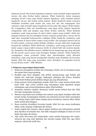 kelaparan kecuali Aku berikan kepadanya makanan, maka mintalah makan kepada-Ku
niscaya Aku akan berikan kalian makanan. Wahai hamba-Ku, kalian semuanya
telanjang kecuali orang yang berikan pakaian kepadanya, maka mintalah pakaian
kepada-Ku niscaya Aku berikan kalian pakaian. Wahai hamba-Ku kalian semuanya
melakukan kesalahan pada malam dan siang hari dan Aku mengampuni dosa
semuanya, maka mintalah ampun kepada-Ku niscaya akan Aku ampuni. Wahai hamba-
Ku sesungguhnya tidak ada kemudharatan yang dapat kalian lakukan kepada-Ku
sebagaimana tidak ada manfaat yang kalian berikan untuk-Ku. Wahai hambaku
seandainya sejak orang pertama di antara kalian sampai orang terakhir, (baik) dari
kalangan manusia dan jin (sedangkan mereka) semuanya paling takwa, niscaya hal itu
tidak akan menambah kekuasaan-Ku sedikitpun. Wahai hamba-Ku seandainya sejak
orang pertama di antara kalian sampai orang terakhir, dari golongan manusia dan jin
di antara kalian, semuanya paling durhaka sekalipun, niscaya tidak akan mengurangi
kerajaan-Ku sedikitpun. Wahai hamba-Ku, seandainya sejak orang pertama di antara
kalian sampai orang terakhir semuanya berdiri di sebuah bukit lalu meminta kepada-
Ku, (kemudian) Aku kabulkan doanya, tidaklah hal itu mengurangi apa yang ada pada
diri-Ku kecuali seperti jarum yang dicelupkan kedalam samudra. Wahai hamba-Ku,
sesungguhnya semua perbuatan kalian akan diperhitungkan untuk diberikan
balasannya, siapa yang banyak mendapatkan kebaikan maka hendaklah dia bersyukur
kepada Allah dan siapa yang menemukan selain (kebaikan) itu janganlah mencela
kecuali dirinya sendiri.” (HR. Muslim)
I. Pelajaran yang terdapat dalam hadits
1. Keharusan menegakkan keadilan dan terlarangnya zhalim, hal ini merupakan tujuan
dari ajaran Islam yang terpenting.
2. Keadilan juga harus ditegakan oleh pribadi masing-masing, juga berlaku adil
kepada istri, anak-anak, tetangga, lingkungan, pekerjaan dan lainnya. Keadilan
disini berarti berbuat penuh dedikasi dengan apa yang dikerjakannya.
3. Setiap manusia butuh pengharapan kepada Allah Swt, setiap manusia butuh belas
kasih Allah. Agar semua musibah yang menimpanya dapat digantikan dengan
kebahagiaan, agar semua kebutuhannya dapat Allah kabulkan.
4. Senantiasa membaca istighfar, khususnya setelah merasa berbuat dosa dan Allah
Swt akan mengampuni dosannya.
5. Manusia yang begitu kuat sekalipun atau manusia yang begitu lemahpun tidak akan
pernah mampu mendatangkan kebaikan atau keburukan kecuali takdir menentukan
lain. Namun begitu takdir bukan sebagai perisai kemalasan, manusia diberi ikhtiar
untuk melilih jalan hidupnya.
6. Kaum muslimin diwajibkan bersyukur kepada Allah Swt atas semua kenikmatan
hidup, rezeki, keluarga, lingkungan dan lainnya.
7. Semua tingkah laku manusia, sekecil apapun kebaikan atau keburukannya pastilah
akan diperiksa di kemudian hari. Dan tidak sekejapun kehidupan di dunia ini lewat
begitu saja tanpa ada artinya.
8. Agar selalu berevaluasi diri (muhasabah), selalu melihat kekurangan diri sendiri,
menyesal apa yang telah diperbuat dan meminta kepada Allah Saw agar diberi
ampunan, rahmat dan taufik-Nya.
50
 