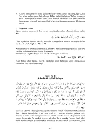 9. Anjuran untuk mencari ilmu agama khususnya untuk zaman sekarang, agar Allah
Swt selalu melimpahkan hidayah-Nya. Dalam hadist disebutkan “Kalian semuanya
sesat” dan dipastikan bahwa untuk tidak tersesat seharusnya ada upaya mencari
ilmu sebagai pencegah kesesatan. Saat ini mencari ilmu agama sangat dibutuhkan
sekali.
II. Penjelasan Hadist
Setiap manusia mempunyai dosa seperti yang tersebut dalam salah satu firman Allah
Swt:
Zωθßγy_ $YΒθè=sß …çμ¯ΡÎ) ( ß⎯≈|¡ΡM}$# $yγn=uΗxquρ∩∠⊄∪ tβ%x.
“Dan dipikullah (amanat itu) oleh manusia, sesungguhnya manusia itu sangat zhalim
dan bodoh sekali.” (QS. Al-Ahzab: 72)
Namun sebanyak apapun dosa manusia Allah Swt pasti akan mengampuninya dan cara
istighfar ini harus ditempuh dengan 2 cara yaitu:
Membacanya istighfar dengan lisan seperti sekurangnya membaca:
)َ‫اﷲ‬ ُ‫ﺮ‬ِ‫ﻔ‬ْ‫ﻐ‬َ‫ـ‬‫ﺘ‬ْ‫ﺳ‬َ( )ِ‫ﱄ‬ْ‫ﺮ‬ِ‫ﻔ‬ْ‫ﻏ‬‫ا‬ ‫ﱠ‬‫ﻢ‬ُ‫ﻫ‬ّ◌ّ‫اﻟﻞ‬(‫ا‬ atau
Jalan kedua ialah dengan banyak melakukan amal kebajikan untuk mengantikan
keburukan yang telah diperbuatnya.
Hadist Ke-25
Setiap Dzikir Adalah Sadaqah
‫ﱢ‬ِ‫ﱠﱯ‬‫ﻨ‬‫ﻠ‬ِ‫ﻟ‬ ‫ا‬‫ﻮ‬ُ‫ﻟ‬‫ﺎ‬َ‫ﻗ‬ ُ‫ﻪ‬ْ‫ﻨ‬َ‫ﻋ‬ ُ‫اﷲ‬ َ‫ﻲ‬ِ‫ﺿ‬َ‫ر‬ ‫ﱟ‬‫ر‬َ‫ذ‬ ِ‫َﰊ‬ ْ‫ﻦ‬َ‫ﻋ‬:‫ﺎ‬َ‫ﻧ‬ ‫ﱠ‬‫ن‬‫أ‬ِ‫اﷲ‬ ِ‫ل‬ْ‫ﻮ‬ُ‫ﺳ‬َ‫ر‬ ِ‫ﺎب‬َ‫ﺤ‬ْ‫َﺻ‬ ْ‫ﻦ‬ِ‫ﻣ‬ ً‫ﺎ‬‫ﺳ‬ َ‫أ‬ ‫أ‬J J،ِ‫اﷲ‬ َ‫ل‬ْ‫ﻮ‬ُ‫ﺳ‬َ‫ر‬ ‫ﺎ‬َ‫ﻳ‬
ِ‫ل‬ْ‫ﻮ‬ُ‫ﻀ‬ُ‫ﻔ‬ِ‫ﺑ‬ َ‫ن‬ْ‫ﻮ‬ُ‫ـ‬‫ﻗ‬‫ﱠ‬‫ﺪ‬َ‫ﺼ‬َ‫ﺗ‬َ‫و‬ ،ُ‫م‬ْ‫ﻮ‬ُ‫ﺼ‬َ‫ﻧ‬ ‫ﺎ‬َ‫ﻤ‬َ‫ﻛ‬ َ‫ن‬ْ‫ﻮ‬ُ‫ﻣ‬ْ‫ﻮ‬ُ‫ﺼ‬َ‫ﻳ‬َ‫و‬ ،‫ﻲ‬‫ﱢ‬‫ﻠ‬َ‫ﺼ‬ُ‫ﻧ‬ ‫ﺎ‬َ‫ﻤ‬َ‫ﻛ‬ َ‫ن‬ْ‫ﻮ‬‫ﱡ‬‫ﻠ‬َ‫ﺼ‬ُ‫ﻳ‬ ِ‫ر‬ْ‫ﻮ‬ُ‫ُﺟ‬‫ﻷ‬ْ‫ﺎ‬ِ‫ﺑ‬ ِ‫ر‬ْ‫ﻮ‬ُ‫ـ‬‫ﺛ‬‫ﱡ‬‫ﺪ‬‫اﻟ‬ ُ‫ﻞ‬ْ‫َﻫ‬ َ‫ﺐ‬َ‫ﻫ‬َ‫ذ‬
َ‫ﺎل‬َ‫ﻗ‬ ْ‫ﻢ‬ِ‫اﳍ‬َ‫ﻮ‬ْ‫َﻣ‬:ُ‫اﷲ‬ َ‫ﻞ‬َ‫ﻌ‬َ‫ﺟ‬ ْ‫ﺪ‬َ‫ﻗ‬ َ‫ﺲ‬ْ‫ﻴ‬َ‫ﻟ‬ َ‫أو‬َ‫ن‬ْ‫ﻮ‬ُ‫ـ‬‫ﻗ‬‫ﱠ‬‫ﺪ‬َ‫ﺼ‬َ‫ﺘ‬َ‫ـ‬‫ﻳ‬ ‫ﺎ‬َ‫ﻣ‬ ْ‫ﻢ‬ُ‫ﻜ‬َ‫ﻟ‬:‫ﱢ‬‫ﻞ‬ُ‫ﻛ‬َ‫و‬ ً‫ﺔ‬َ‫ﻗ‬َ‫ﺪ‬َ‫ﺻ‬ ٍ‫ﺔ‬َ‫ﺤ‬ْ‫ﻴ‬ِ‫ﺒ‬ْ‫ﺴ‬َ‫ﺗ‬ ‫ﱢ‬‫ﻞ‬ُ‫ﻜ‬ِ‫ﺑ‬ ْ‫ﻢ‬ُ‫ﻜ‬َ‫ﻟ‬ ‫ﱠ‬‫ن‬‫إ‬
ٍ‫ﺮ‬َ‫ﻜ‬ْ‫ﻨ‬ُ‫ﻣ‬ ‫ﻦ‬َ‫ﻋ‬ ٍ‫ﻲ‬ْ‫ﻬ‬َ‫ـ‬‫ﻧ‬َ‫و‬ ً‫ﺔ‬َ‫ﻗ‬َ‫ﺪ‬َ‫ﺻ‬ ِ‫ف‬ْ‫ﺮو‬ْ‫ﻌ‬َ‫ﻤ‬ْ‫ﻟ‬‫ﺎ‬ِ‫ﺑ‬ ٍ‫ﺮ‬ْ‫َﻣ‬َ‫و‬ ً‫ﺔ‬َ‫ﻗ‬َ‫ﺪ‬َ‫ﺻ‬ ٍ‫ﺔ‬َ‫ﻠ‬ْ‫ـ‬‫ﻴ‬ِ‫ﻠ‬ْ‫ﻬ‬َ‫ـ‬‫ﺗ‬ ‫ﱢ‬‫ﻞ‬ُ‫ﻛ‬َ‫و‬ ،‫ﺔ‬َ‫ﻗ‬َ‫ﺪ‬َ‫ﺻ‬ ٍ‫ة‬َ‫ﺪ‬ْ‫ﻴ‬ِ‫ﻤ‬َْ‫ﲢ‬ ‫ﱢ‬‫ﻞ‬ُ‫ﻛ‬َ‫و‬ ً‫ﺔ‬َ‫ﻗ‬َ‫ﺪ‬َ‫ﺻ‬ ٍ‫ة‬‫ﺮ‬ْ‫ـ‬‫ﻴ‬ِ‫ﺒ‬ْ‫ﻜ‬َ‫ﺗ‬
َ‫ﺪ‬َ‫ﺻ‬ ْ‫ﻢ‬ُ‫ﻛ‬ِ‫ﺪ‬َ‫َﺣ‬ ِ‫ﻊ‬ْ‫ﻀ‬ُ‫ﺑ‬ ِ‫ﰲ‬َ‫و‬ ً‫ﺔ‬َ‫ﻗ‬َ‫ﺪ‬َ‫ﺻ‬‫ا‬‫ﻮ‬ُ‫ﻟ‬‫ﺎ‬َ‫ﻗ‬ ً‫ﺔ‬َ‫ﻗ‬:‫؟‬ ٌ‫ﺮ‬ْ‫َﺟ‬ ‫ﺎ‬َ‫ﻬ‬ْ‫ـ‬‫ﻴ‬ِ‫ﻓ‬ ُ‫ﻪ‬َ‫ﻟ‬ ُ‫ن‬ْ‫ﻮ‬ُ‫ﻜ‬َ‫ﻳ‬َ‫و‬ ُ‫ﻪ‬َ‫ﺗ‬َ‫ﻮ‬ْ‫ﻬ‬َ‫ﺷ‬ ‫ﺎ‬َ‫ﻧ‬ُ‫ﺪ‬َ‫َﺣ‬ ِ‫ﰐ‬ْ‫ﺄ‬َ‫َﻳ‬ ِ‫اﷲ‬ َ‫ل‬ْ‫ﻮ‬ُ‫ﺳ‬َ‫ر‬ ‫ﺎ‬َ‫ﻳ‬
َ‫ﺎل‬َ‫ﻗ‬:ِ‫ﰲ‬ ‫ﺎ‬َ‫ﻬ‬َ‫ﻌ‬َ‫ﺿ‬َ‫و‬ ‫ا‬َ‫ذ‬‫إ‬ َ‫ﻚ‬ِ‫ﻟ‬َ‫ﺬ‬َ‫ﻜ‬َ‫ﻓ‬ ‫؟‬ ٌ‫ر‬ْ‫وز‬ ِ‫ﻪ‬ْ‫ﻴ‬َ‫ﻠ‬َ‫ﻋ‬ َ‫ن‬‫ﺎ‬َ‫ﻛ‬َ ٍ‫ام‬َ‫ﺮ‬َ‫ﺣ‬ ِ‫ﰲ‬ ‫ﺎ‬َ‫ﻬ‬َ‫ﻌ‬َ‫ﺿ‬َ‫و‬ ْ‫ﻮ‬َ‫ﻟ‬ ْ‫ﻢ‬ُ‫ﺘ‬ْ‫ـ‬‫ﻳ‬َ ٌَ‫ﺮ‬ْ‫َﺟ‬ ُ‫ﻪ‬َ‫ﻟ‬ َ‫ن‬‫ﺎ‬َ‫ﻛ‬ ِ‫ﻼل‬َ‫اﳊ‬.
‫أ‬
ِِ َ ‫أ‬
‫أ‬ ًُ َ
‫أ‬ ‫أ‬ ‫أ‬ ‫أ‬
ِ ِ ‫أ‬‫أ‬ ‫أ‬َ‫أر‬َْ
)‫ﻣﺴﻠﻢ‬ ‫اﻩ‬‫و‬‫ر‬(
Dari Abu Dzar ra, “Sesungguhnya sejumlah sahabat pernah berkata kepada Rasulullah
Saw, “Wahai Rasululullah, orang kaya telah pergi dengan membawa pahala yang
banyak, mereka shalat sebagaimana kami shalat, mereka puasa sebagaimana kami
puasa dan mereka bersedekah dengan kelebihan harta mereka (sedang kami tidak
dapat melakukannya). (Rasulullah Saw bersabda), Bukankah Allah telah membuat jalan
51
 