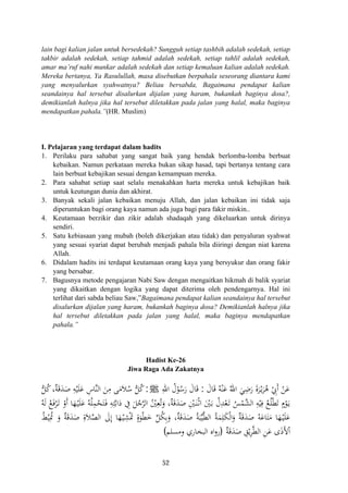 lain bagi kalian jalan untuk bersedekah? Sungguh setiap tashbih adalah sedekah, setiap
takbir adalah sedekah, setiap tahmid adalah sedekah, setiap tahlil adalah sedekah,
amar ma’ruf nahi munkar adalah sedekah dan setiap kemaluan kalian adalah sedekah.
Mereka bertanya, Ya Rasulullah, masa disebutkan berpahala seseorang diantara kami
yang menyalurkan syahwatnya? Beliau bersabda, Bagaimana pendapat kalian
seandainya hal tersebut disalurkan dijalan yang haram, bukankah baginya dosa?,
demikianlah halnya jika hal tersebut diletakkan pada jalan yang halal, maka baginya
mendapatkan pahala.”(HR. Muslim)
I. Pelajaran yang terdapat dalam hadits
1. Perilaku para sahabat yang sangat baik yang hendak berlomba-lomba berbuat
kebaikan. Namun perkataan mereka bukan sikap hasad, tapi bertanya tentang cara
lain berbuat kebajikan sesuai dengan kemampuan mereka.
2. Para sahabat setiap saat selalu menakahkan harta mereka untuk kebajikan baik
untuk keutungan dunia dan akhirat.
3. Banyak sekali jalan kebaikan menuju Allah, dan jalan kebaikan ini tidak saja
diperuntukan bagi orang kaya namun ada juga bagi para fakir miskin..
4. Keutamaan berzikir dan zikir adalah shadaqah yang dikeluarkan untuk dirinya
sendiri.
5. Satu kebiasaan yang mubah (boleh dikerjakan atau tidak) dan penyaluran syahwat
yang sesuai syariat dapat berubah menjadi pahala bila diiringi dengan niat karena
Allah.
6. Didalam hadits ini terdapat keutamaan orang kaya yang bersyukur dan orang fakir
yang bersabar.
7. Bagusnya metode pengajaran Nabi Saw dengan mengaitkan hikmah di balik syariat
yang dikaitkan dengan logika yang dapat diterima oleh pendengarnya. Hal ini
terlihat dari sabda beliau Saw,”Bagaimana pendapat kalian seandainya hal tersebut
disalurkan dijalan yang haram, bukankah baginya dosa? Demikianlah halnya jika
hal tersebut diletakkan pada jalan yang halal, maka baginya mendapatkan
pahala.”
Hadist Ke-26
Jiwa Raga Ada Zakatnya
َ‫ر‬ َ‫ة‬‫ﺮ‬ْ‫ـ‬‫ﻳ‬َ‫ﺮ‬ُ‫ﻫ‬ ْ ِ‫َﰊ‬ ْ‫ﻦ‬َ‫ﻋ‬َ‫ﺎل‬َ‫ﻗ‬ ُ‫ﻪ‬ْ‫ﻨ‬َ‫ﻋ‬ ُ‫اﷲ‬ َ‫ﻲ‬ِ‫ﺿ‬:ِ‫اﷲ‬ ُ‫ل‬ْ‫ﻮ‬ُ‫ﺳ‬َ‫ر‬ َ‫ﺎل‬َ‫ﻗ‬ ‫أ‬َJ:‫ﱡ‬‫ﻞ‬ُ‫ﻛ‬،‫ﺔ‬َ‫ﻗ‬َ‫ﺪ‬َ‫ﺻ‬ ِ‫ﻪ‬ْ‫ﻴ‬َ‫ﻠ‬َ‫ﻋ‬ ِ‫ﱠﺎس‬‫ﻨ‬‫اﻟ‬ َ‫ﻦ‬ِ‫ﻣ‬ ‫ﻰ‬َ‫ﻣ‬َ‫ﻼ‬ُ‫ﺳ‬ ‫ﱡ‬‫ﻞ‬ُ‫ﻛ‬
ُ‫ﻪ‬َ‫ﻟ‬ ُ‫ﻊ‬َ‫ﻓ‬ْ‫ﺮ‬َ‫ـ‬‫ﺗ‬ ْ‫أو‬ ‫ﺎ‬َ‫ﻬ‬ْ‫ـ‬‫ﻴ‬َ‫ﻠ‬َ‫ﻋ‬ ُ‫ﻪ‬ُ‫ﻠ‬ِ‫ﻤ‬ْ‫ﺤ‬َ‫ﺘ‬َ‫ـ‬‫ﻓ‬ ِ‫ﻪ‬ِ‫ﺘ‬‫ﱠ‬‫ﺑ‬‫ا‬َ‫د‬ ِ‫ﰲ‬ َ‫ﻞ‬ُ‫ﺟ‬‫ﱠ‬‫ﺮ‬‫اﻟ‬ ُْ‫ﲔ‬ِ‫ﻌ‬ُ‫ﺗ‬َ‫و‬ ،‫ﺔ‬َ‫ﻗ‬َ‫ﺪ‬َ‫ﺻ‬ ِْ‫ﲔ‬َ‫ـ‬‫ﻨ‬ْ‫ـ‬‫ﺛ‬‫ا‬ َْ‫ﲔ‬َ‫ـ‬‫ﺑ‬ ُ‫ل‬ِ‫ﺪ‬ْ‫ﻌ‬َ‫ـ‬‫ﺗ‬ ُ‫ﺲ‬ْ‫ﱠﻤ‬‫ﺸ‬‫اﻟ‬ ِ‫ﻪ‬ْ‫ﻴ‬ِ‫ﻓ‬ ُ‫ﻊ‬ُ‫ﻠ‬ْ‫ﻄ‬َ‫ﺗ‬ ٍ
ْ‫ﻮ‬َ‫ـ‬‫ﻳ‬
َ‫ﻠ‬َ‫ﻋ‬ُ‫ﻂ‬ْ‫ﻴ‬ِ‫ﲤ‬ َ‫و‬ ٌ‫ﺔ‬َ‫ﻗ‬َ‫ﺪ‬َ‫ﺻ‬ ِ‫ﻼة‬‫ﱠ‬‫ﺼ‬‫اﻟ‬ َ‫ﱃ‬ِ ‫ﺎ‬َ‫ﻬ‬ْ‫ـ‬‫ﻴ‬ِ‫ﺸ‬َْ‫ﲤ‬ ٍ‫ﻮة‬ْ‫ﻄ‬َ‫ﺧ‬ ‫ﱢ‬‫ﻞ‬ُ‫ﻜ‬ِ‫ﺑ‬َ‫و‬ ،‫ﺔ‬َ‫ﻗ‬َ‫ﺪ‬َ‫ﺻ‬ ُ‫ﺔ‬َ‫ﺒ‬‫ﱢ‬‫ﻴ‬‫ﱠ‬‫ﻄ‬‫اﻟ‬ ُ‫ﺔ‬َ‫ﻤ‬ِ‫ﻠ‬َ‫ﻜ‬ْ‫ﻟ‬‫ا‬َ‫و‬ ٌ‫ﺔ‬َ‫ﻗ‬َ‫ﺪ‬َ‫ﺻ‬ ُ‫ﻪ‬َ‫ﺎﻋ‬َ‫ﺘ‬َ‫ﻣ‬ ‫ﺎ‬َ‫ﻬ‬ْ‫ـ‬‫ﻴ‬
ٌ‫ﺔ‬َ‫ﻗ‬َ‫ﺪ‬َ‫ﺻ‬ ِ‫ﻖ‬ْ‫ﻳ‬ِ‫ﺮ‬‫ﱠ‬‫ﻄ‬‫اﻟ‬ ِ‫ﻦ‬َ‫ﻋ‬ ‫ى‬َ‫ذ‬‫ﻷ‬ْ
ٌ
َ ‫م‬ٌ
‫إ‬ُ ٌَ َ
)‫وﻣﺴﻠﻢ‬ ‫اﻟﺒﺨﺎري‬ ‫اﻩ‬‫و‬‫ر‬( ‫ا‬َ
52
 
