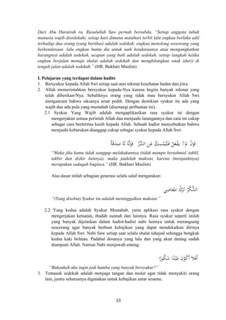 Dari Abu Hurairah ra, Rasulullah Saw pernah bersabda, “Setiap anggota tubuh
manusia wajib disedekahi, setiap hari dimana matahari terbit lalu engkau berlaku adil
terhadap dua orang (yang bertikai) adalah sedekah, engkau menolong seseorang yang
berkendaraan lalu engkau bantu dia untuk naik kendaraanya atau mengangkatkan
barangnya adalah sedekah, ucapan yang baik adalah sedekah, setiap langkah ketika
engkau berjalan menuju shalat adalah sedekah dan menghilangkan onak (duri) di
tengah jalan adalah sedekah.” (HR. Bukhari Muslim)
I. Pelajaran yang terdapat dalam hadits
1. Bersyukur kepada Allah Swt setiap saat atas nikmat kesehatan badan dan jiwa.
2. Allah memerintahkan bersyukur kepada-Nya karena begitu banyak nikmat yang
telah diberikan-Nya. Sebaliknya orang yang tidak mau bersyukur Allah Swt
mengancam bahwa siksanya amat pedih. Dengan demikian syukur itu ada yang
wajib dan ada pula yang mustahab (disenangi perbuatan ini).
2.1 Syukur Yang Wajib adalah mengaplikasikan rasa syukur ini dengan
mengerjakan semua perintah Allah dan menjauhi larangannya dan cara ini cukup
sebagai cara berterima kasih kepada Allah. Sebuah hadist menyebutkan bahwa
menjauhi keburukan dianggap cukup sebagai syukur kepada Allah Swt.
‫ﱢ‬‫ﺮ‬‫ﱠ‬‫ﺸ‬‫اﻟ‬ ِ‫ﻦ‬َ‫ﻋ‬ ُ‫ﻚ‬ِ‫ﺴ‬ْ‫ﻤ‬ُ‫ﻴ‬َ‫ﻠ‬َ‫ـ‬‫ﻓ‬ ْ‫ﻞ‬َ‫ﻌ‬ْ‫ﻔ‬َ‫ـ‬‫ﻳ‬ ْ◌َ‫ﱂ‬ ْ‫ن‬ِ‫ﺈ‬َ‫ﻓ‬ٌ‫ﺔ‬َ‫ﻗ‬َ‫ﺪ‬َ‫ﺻ‬ ُ‫ﻪ‬َ‫ﻟ‬ ُ‫ﻪ‬‫ﱠ‬‫ﻧ‬ِ‫ﺈ‬َ‫ﻓ‬
“Maka jika kamu tidak sanggup melakukannya (tidak mampu bertahmid, tahlil,
takbir dan dzikir lainnya), maka jauhilah maksiat, karena (menjauhinya)
merupakan sadaqah baginya.” (HR. Bukhari Muslim)
Atas dasar inilah sebagian generasi selalu salaf mengatakan:
‫ﻲ‬ِ‫ﺎﺻ‬َ‫ﻌ‬
َ
‫اﳌ‬ ُ‫ﺮك‬َ‫ـ‬‫ﺗ‬ ٌ‫ﺮ‬ْ‫ﻜ‬‫ﱡ‬‫ﺸ‬‫اﻟ‬ْ
“(Yang disebut) Syukur itu adalah meninggalkan maksiat.”
2.2 Yang kedua adalah Syukur Mustahab, yaitu aplikasi rasa syukur dengan
mengerjakan ketaatan, ibadah sunnah dan lainnya. Rasa syukur seperti inilah
yang banyak dijelaskan dalam hadist-hadist nabi lainnya untuk merangsang
seseorang agar banyak berbuat kebajikan yang dapat mendekatkan dirinya
kepada Allah Swt. Nabi Saw setiap saat selalu shalat tahajud sehingga bengkak
kedua kaki belaiau. Padahal dosanya yang lalu dan yang akan datang sudah
diampuni Allah. Namun Nabi menjawab enteng:
‫ا‬‫ر‬‫ﻮ‬ُ‫ﻜ‬َ‫ﺷ‬ ‫ا‬ً‫ﺪ‬ْ‫ﺒ‬َ‫ﻋ‬ َ‫ن‬ْ‫ﻮ‬ُ‫ﻛ‬َ َ‫ﻼ‬َ‫ﻓ‬َ‫أ‬ ‫أ‬ً
“Bukankah aku ingin jadi hamba yang banyak bersyukur?”
3. Temasuk sedekah adalah menjaga tangan dan mulut agar tidak menyakiti orang
lain, justru seharusnya digunakan untuk kebajikan antar sesama.
53
 