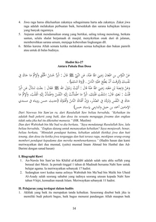 4. Jiwa raga harus dikeluarkan zakatnya sebagaimana harta ada zakatnya. Zakat jiwa
raga adalah melakukan perbuatan baik, bersedekah dan sarana kebajikan lainnya
yang banyak ragamnya.
5. Anjuran untuk mendamaikan orang yang bertikai, saling tolong menolong, berkata
santun, selalu shalat berjamaah di masjid, menyikirkan onak duri di jalanan,
membersihkan sarana umum, menjaga kebersihan lingkungan dll.
6. Ikhlas karena Allah semata ketika melakukan semua kebajikan dan bukan pamrih
atau untuk di balas budinya.
Hadist Ke-27
Antara Pahala Dan Dosa
‫ﱢ‬ِ‫ﱠﱯ‬‫ﻨ‬‫اﻟ‬ ِ‫ﻦ‬َ‫ﻋ‬ ،‫ﻪ‬ْ‫ﻨ‬َ‫ﻋ‬ ُ‫اﷲ‬ َ‫ﻲ‬ِ‫ﺿ‬َ‫ر‬ َ‫ن‬‫ﺎ‬َ‫ﻌ‬َْ‫ﲰ‬ ِ‫ﻦ‬‫ﺑ‬ ِ‫اس‬‫ﱠ‬‫ﻮ‬‫ﱠ‬‫ـ‬‫ﻨ‬‫اﻟ‬ ْ‫ﻦ‬َ‫ﻋ‬ُJَ‫ﺎل‬َ‫ﻗ‬:ِ‫ﰲ‬ َ‫ﺎك‬َ‫ﺣ‬ ‫ﺎ‬َ‫ﻣ‬ ُْ‫ﰒ‬ِ‫ﻹ‬َْ‫و‬ ِ‫ﻖ‬ُ‫ﻠ‬ُ‫اﳋ‬ ُ‫ﻦ‬ْ‫ﺴ‬ُ‫ﺣ‬ ‫ﱡ‬ِ‫ﱪ‬ْ‫ﻟ‬‫ا‬
ُ‫ﱠﺎس‬‫ﻨ‬‫اﻟ‬ ِ‫ﻪ‬ْ‫ﻴ‬َ‫ﻠ‬َ‫ﻋ‬ ‫ﻊ‬ِ‫ﻠ‬‫ﱠ‬‫ﻄ‬َ‫ﻳ‬ ْ‫ن‬‫أ‬ َ‫ﺖ‬ْ‫ﻫ‬ِ‫ﺮ‬َ‫ﻛ‬َ‫و‬ َ‫ﻚ‬ِ‫ﺴ‬ْ‫ﻔ‬َ‫ـ‬‫ﻧ‬) .‫ﻢ‬ِ‫ﻠ‬ْ‫ﺴ‬ُ‫ﻣ‬ ُ‫اﻩ‬َ‫رو‬. (
‫ا‬ ْ
َََ
ْ‫ﻌ‬َ‫ﻣ‬ ِ‫ﻦ‬ْ‫ﺑ‬ َ‫ﺔ‬َ‫ﺼ‬ِ‫ﺑ‬‫ا‬َ‫و‬ ْ‫ﻦ‬َ‫ﻋ‬َ‫و‬َ‫ﺎل‬َ‫ﻗ‬ ُ‫ﻪ‬ْ‫ﻨ‬َ‫ﻋ‬ ُ‫اﷲ‬ َ‫ﻲ‬ِ‫ﺿ‬َ‫ر‬ ‫ﺪ‬َ‫ﺒ‬:‫اﷲ‬ َ‫ل‬ْ‫ﻮ‬ُ‫ﺳ‬َ‫ر‬ ُ‫ﺖ‬ْ‫ﻴ‬َ‫ـ‬‫ﺗ‬َJ ‫أ‬َ‫ﺎل‬َ‫ﻘ‬َ‫ـ‬‫ﻓ‬:‫ﱢ‬ِ‫ﱪ‬ْ‫ﻟ‬‫ا‬ ِ‫ﻦ‬َ‫ﻋ‬ ُ‫ﺄل‬ْ‫ﺴ‬َ‫ﺗ‬ َ‫ﺖ‬ْ‫ﺌ‬ ِ‫ﺟ‬
ُ‫ﺖ‬ْ‫ﻠ‬ُ‫ـ‬‫ﻗ‬:َ‫ﺎل‬َ‫ﻗ‬ ،ْ‫ﻢ‬َ‫ﻌ‬َ‫ـ‬‫ﻧ‬:‫ﺎ‬َ‫ﻣ‬ ُْ‫ﰒ‬ِ‫ﻹ‬َْ‫و‬ ،ُ‫ﺐ‬ْ‫ﻠ‬َ‫ﻘ‬ْ‫ﻟ‬‫ا‬ ِ‫ﻪ‬ْ‫ﻴ‬َ‫ﻟ‬ِ ‫ﱠ‬‫ن‬‫ﺄ‬َ‫ﻤ‬ْ‫ﻃ‬‫ا‬َ‫و‬ ُ‫ﺲ‬ْ‫ﻔ‬‫ﱠ‬‫ـ‬‫ﻨ‬‫اﻟ‬ ِ‫ﻪ‬ْ‫ﻴ‬َ‫ﻟ‬ِ ْ‫ﺖ‬‫ﱠ‬‫ﻧ‬َ‫ﺄ‬َ‫ﻤ‬ْ‫ﻃ‬‫ا‬ ‫ﺎ‬َ‫ﻣ‬ ‫ﱡ‬ِ‫ﱪ‬ْ‫ﻟ‬‫ا‬ ،َ‫ﻚ‬َ‫ﺒ‬ْ‫ﻠ‬َ‫ـ‬‫ﻗ‬ ِ‫ﺖ‬ْ‫ﻔ‬َ‫ـ‬‫ﺘ‬ْ‫ﺳ‬ِ
ِ‫ﺲ‬ْ‫ﻔ‬‫ﱠ‬‫ـ‬‫ﻨ‬‫اﻟ‬ ِ‫ﰲ‬ َ‫ﺎك‬َ‫ﺣ‬َ‫ك‬ْ‫ﻮ‬َ‫ـ‬‫ﺘ‬ْ‫ـ‬‫ﻓ‬ََ‫و‬ ُ‫ﱠﺎس‬‫ﻨ‬‫اﻟ‬ َ‫ﺎك‬َ‫ﺘ‬ْ‫ـ‬‫ﻓ‬َ ْ‫ن‬‫إ‬َ‫و‬ ،ِ‫ر‬ْ‫ﺪ‬‫ﱠ‬‫ﺼ‬‫اﻟ‬ ِ‫ﰲ‬ َ‫د‬‫ﱠ‬‫د‬‫ﺮ‬َ‫ـ‬‫ﺗ‬َ‫و‬)‫ﻣﺴﻨﺪي‬ ‫ﰲ‬ ‫روﻳﻨﺎﻩ‬ ‫ﺣﺴﻦ‬ ‫ﺣﺪﻳﺚ‬
‫ﺣﺴﻦ‬ ‫ﺑﺈﺳﻨﺎد‬ ‫اﻟﺪارﻣﻲ‬‫و‬ ‫ﺣﻨﺒﻞ‬ ‫ﺑﻦ‬ ‫أﲪﺪ‬ ‫اﻹﻣﺎﻣﲔ‬(
َ‫ا‬ ‫إ‬ ‫إ‬ ‫ا‬
ِ‫أ‬ ‫أ‬ َ
Dari Nawwas bin Sam’an ra, dari Rasulullah Saw beliau bersabda, “Kebaikan itu
adalah budi pekerti yang baik, dan dosa itu sesuatu mengaggu jiwamu dan engkau
tidak suka jika hal itu diketahui manusia.” (HR. Muslim)
Dan dari Wabishah bin Ma’bad ra dia berkata, “Saya mendatangi Rasulullah Saw, lalu
beliau bersabda, “Engkau datang untuk menanyakan kebaikan? Saya menjawab, benar,
beliau berkata, “Mintalah pendapat hatimu, kebaikan adalah (ketika) jiwa dan hati
tenang, dan dosa itu ketika jiwa terganggu dan hati terasa ragu, meskipun orang-orang
memberi pendapat kepadamu dan mereka membenarkannya.” (Hadits hasan dan kami
meriwayatkan dari dua musnad, (yaitu) musnad Imam Ahmad bin Hanbal dan Ad-
Darimi dengan sanad hasan)
I. Biographi Rawi
1. An-Nawâs bin Sam’an bin Khâlid al-Kalâbî adalah salah satu ahlu suffah yang
berasal dari Mesir. Ia pernah tinggal 1 tahun di Madinah bersama Nabi Saw untuk
belajar agama. Ia meriwayatkan sebanyak 17 hadist.
2. Sedangkan rawi kedua nama aslinya Wabishah bin Ma’bad bin Malik bin Ubaid
Al-Asady salah seorang sahabat yang tadinya seorang utusan kepada Nabi Saw
tahun 9 hijri, kemudian masuk Islam. Meriwaytkan sebanyak 11 hadist.
II. Pelajaran yang terdapat dalam hadits
1. Akhlak yang baik itu merupakan tanda kebaikan. Seseorang disebut baik jika ia
memiliki budi pekerti bagus, baik bagus menurut pandangan Allah maupun baik
54
 