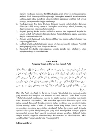 menurut pandangan manusia. Berakhlak kepada Allah, artinya ia melakukan semua
perintah Allah dan menjauhi larangan-Nya. Sedangkan berakhlak kepada manusia,
adalah dengan saling menolong, saling membantu ketika ada kesulitan, baik kepada
tetangga, menghormati tetangga atau lainnya.
2. Tanda perbuatan dosa dapat diketahui dengan 2 macam, yaitu timbulnya keraguan
dalam jiwa, tidak tenang, was-was. Sedangkan tanda lainnya adalah jika dosa yang
diperbuatnya malu jika dikatahui orang lain.
3. Berpikir panjang ketika hendak melakukan sesuatu dan tanyakanlah kepada diri
sendiri apakah perbuatan itu baik atau buruk. Karena kebenaran agama akan sama
dengan kebenaran universal.
4. Anjuran untuk berakhlak mulia karena akhlak yang mulia adalah kebaikan yang
sangat tinggi nilainya.
5. Melihat terlebih dahulu ketetapan hukum sebelum mengambil tindakan. Ambillah
pendapat yang paling dekat dengan ketakwaan.
6. Rasulullah Saw ketika menyampaikan sesuatu kepada para sahabatnya selalu
mempertimbangkan kondisi mereka.
Hadist Ke-28
Penganng Teguh Al-Qur’an Dan Sunnah Nabi
َ‫ﻋ‬َ‫ﺎل‬َ‫ﻗ‬ ‫ﻋﻨﻪ‬ ‫اﷲ‬ ‫ﺿﻲ‬َ‫ر‬ َ‫ﺔ‬‫ﻳ‬‫ر‬‫ﺎ‬َ‫ﺳ‬ ِ‫ﻦ‬ْ‫ﺑ‬ ِ‫ﺎض‬َ‫ﺑ‬ْ‫ﺮ‬ِ‫ﻌ‬ْ‫ﻟ‬‫ا‬ ٍ‫ﺢ‬ْ‫ﻴ‬ِ‫ﳒ‬ ِ‫َﰊ‬ ْ‫ﻦ‬:ِ‫اﷲ‬ ُ‫ل‬ْ‫ﻮ‬ُ‫ﺳ‬َ‫ر‬ ‫ﺎ‬َ‫ﻨ‬َ‫ﻈ‬َ‫ﻋ‬َ‫و‬ ‫أ‬َJْ‫ﺖ‬َ‫ﻠ‬ ِ‫ﺟ‬َ‫و‬ ً‫ﺔ‬َ‫ﻈ‬ِ‫ﻋ‬ْ‫ﻮ‬َ‫ﻣ‬
‫ﺎ‬َ‫ﻨ‬ْ‫ﻠ‬ُ‫ﻘ‬َ‫ـ‬‫ﻓ‬ ،ُ‫ن‬ْ‫ﻮ‬ُ‫ـ‬‫ﻴ‬ُ‫ﻌ‬ْ‫ﻟ‬‫ا‬ ‫ﺎ‬َ‫ﻬ‬ْ‫ـ‬‫ﻨ‬ِ‫ﻣ‬ ْ‫ﺖ‬َ‫ﻓ‬ِ‫ر‬َ‫ذ‬َ‫و‬ ،ُ‫ب‬ْ‫ﻮ‬ُ‫ﻠ‬ُ‫ﻘ‬ْ‫ﻟ‬‫ا‬ ‫ﺎ‬َ‫ﻬ‬ْ‫ـ‬‫ﻨ‬ِ‫ﻣ‬:َ‫ﺎل‬َ‫ﻗ‬ ،‫ﺎ‬َ‫ﻨ‬ِ‫ﺻ‬ْ‫ﺄو‬َ‫ﻓ‬ ،ٍ‫ع‬‫ﱢ‬‫د‬َ‫ﻮ‬ُ‫ﻣ‬ ُ‫ﺔ‬َ‫ﻈ‬ِ‫ﻋ‬ْ‫ﻮ‬َ‫ﻣ‬ ‫ﺎ‬َ‫ﻬ‬‫ﱠ‬‫ـ‬‫ﻧ‬َ‫ﺄ‬َ‫ﻛ‬،ِ‫اﷲ‬ َ‫ل‬ْ‫ﻮ‬ُ‫ﺳ‬َ‫ر‬ ‫ﺎ‬َ‫ﻳ‬:
ِ‫ﺻ‬ْ‫أو‬ْ‫ﻢ‬ُ‫ﻜ‬ْ‫ﻴ‬َ‫ﻠ‬َ‫ﻋ‬ َ‫ﺮ‬‫ﱠ‬‫ﻣ‬َ‫ﺄ‬َ‫ﺗ‬ ْ‫ن‬‫إ‬َ‫و‬ ِ‫ﺔ‬َ‫ﺎﻋ‬‫ﱠ‬‫ﻄ‬‫اﻟ‬َ‫و‬ ِ‫ﻊ‬ْ‫ﻤ‬‫ﱠ‬‫ﺴ‬‫اﻟ‬َ‫و‬ ،‫ﱠ‬‫ﻞ‬َ‫ﺟ‬َ‫و‬ ‫ﱠ‬‫ﺰ‬َ‫ﻋ‬ ِ‫اﷲ‬ ‫ى‬َ‫ﻮ‬ْ‫ﻘ‬َ‫ـ‬‫ﺘ‬ِ‫ﺑ‬ ْ‫ﻢ‬ُ‫ﻜ‬ْ‫ﻴ‬ْ‫ﻢ‬ُ‫ﻜ‬ْ‫ﻨ‬ِ‫ﻣ‬ ْ‫ﺶ‬ِ‫ﻌ‬َ‫ﻳ‬ ْ‫ﻦ‬َ‫ﻣ‬ ُ‫ﻪ‬‫ﱠ‬‫ﻧ‬ِ‫ﺈ‬َ‫ﻓ‬ ،ٌ‫ﺪ‬ْ‫ﺒ‬َ‫ﻋ‬
ً ْ‫ﲑ‬ِ‫ﺜ‬ً‫ﻛ‬ً‫ﺎ‬‫ﻓ‬َ‫ﻼ‬ِ‫ﺘ‬ْ‫اﺧ‬ ‫ﺮى‬َ‫ـ‬‫ﻴ‬َ‫ﺴ‬َ‫ﻓ‬.َ‫ﻠ‬َ‫ﻋ‬ ‫ا‬‫ﻮ‬‫ﱡ‬‫ﻀ‬َ‫ﻋ‬ َْ‫ﲔ‬‫ﱢ‬‫ـ‬‫ﻳ‬ِ‫ﺪ‬ْ‫ﻬ‬َ‫ﻤ‬ْ‫ﻟ‬‫ا‬ َ‫ﻦ‬ْ‫ﻳ‬ِ‫ﺪ‬ِ‫اﺷ‬‫ﱠ‬‫ﺮ‬‫اﻟ‬ ِ‫ﺎء‬َ‫ﻔ‬َ‫ﻠ‬ُ‫اﳋ‬ ِ‫ﱠﺔ‬‫ﻨ‬ُ‫ﺳ‬َ‫و‬ ِ‫ﱠﱵ‬‫ﻨ‬ُ‫ﺴ‬ِ‫ﺑ‬ ْ‫ﻢ‬ُ‫ﻜ‬ْ‫ﻴ‬َ‫ﻠ‬َ‫ﻌ‬َ‫ـ‬‫ﻓ‬،ِ‫ﺬ‬ ِ‫اﺟ‬َ‫ﱠﻮ‬‫ـ‬‫ﻨ‬‫ﺎﻟ‬ِ‫ﺑ‬ ‫ﺎ‬َ‫ﻬ‬ْ‫ـ‬‫ﻴ‬
ْ‫ﻢ‬ُ‫ﻛ‬‫ﺎ‬‫ﱠ‬‫ﻳ‬ِ
َ‫و‬ٌ‫ﺔ‬َ‫ﻟ‬َ‫ﻼ‬َ‫ﺿ‬ ٍ‫ﺔ‬َ‫ﻋ‬ْ‫ﺪ‬ِ‫ﺑ‬ ‫ﱠ‬‫ﻞ‬ُ‫ﻛ‬ ‫ﱠ‬‫ن‬ِ‫ﺈ‬َ‫ﻓ‬ ،ِ‫ر‬ْ‫ﻮ‬ُ‫ُﻣ‬‫ﻷ‬ْ ِ‫ﺎت‬َ‫ﺛ‬َ‫ﺪ‬ْ‫ﳏ‬َ‫و‬
َ
ِ ُ
‫ا‬ْ َ
‫ا‬ ‫إ‬ُ)‫وﻗﺎل‬ ‫اﻟﱰﻣﺬي‬‫و‬ ‫داود‬ ‫اﻩ‬َ‫رو‬:‫ﺣﺴﻦ‬ ‫ﺣﺪﻳﺚ‬
‫ﺻﺤﻴﺢ‬(
َ
Dari Abu Najih Al-Irbadh bin Sariah ra berkata, “Rasulullah Saw memberi nasihat
yang membuat hati bergetar dan membuat air mata berderai. Maka kami berkata,
“Wahai Rasulullah, seakan-akan nasehat ini adalah nasihat perpisahan, nasehatilah
kami: Rasulullah Saw berkata, “Aku wasiatkan agar kalian bertakwa kepada Allah
ta’ala, tunduk dan patuh kepada pemimpin kalian meskipun yang memimpin kalian
adalah seorang budak. Karena di antara kalian yang hidup (setelah ini) akan
menyaksikan banyaknya perselisihan. Hendaklah kalian berpegang teguh terhadap
ajaranku dan ajaran Khulafaurrasyidin yang telah mendapatkan petunjuk, gigitlah
(genggamlah dengan kuat seperti) menginggit dengan geraham. Takutlah kalian
dengan masalah yang tidak ada tuntunannya, karena semua bid’ah adalah sesat.” (HR.
Abu Daud dan Turmuzi, dia berkata, “Hasan Sahih.”)
I. Biographi Rawi
55
 