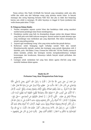 Nama aslinya Abu Najih Al-Irbadh bin Sariyah yang merupakan salah satu ahlu
suffah dan salah satu dari beberapa orang yang pertama masuk Islam. Ia banyak
menangis dan sering beperang bersama Nabi Saw dan jika ia tidak ikut berperang
karena satu sebab ia menangis. Di akhir hayatnya ia tinggal di Syam (jordania) dan
wafat disana pada tahun 75 hijri.
II. Pelajaran Dalam Hadits
1. Nasihat merupakan anjuran syariat Islam dan hendaknya tidak sering memberi
nasihat karena pendengar akan bosan mendengarnya.
2. Hendaknya nasihat yang baik itu disampaikan dengan santun dan dengan bahasa
yang baik pula serta tidak terkesan mengurui. Karena nasihat itu pada dasarnya agar
yang mendengar mau melakukan apa yang diperintah. Dan takwa merupakan isi
petuah yang paling penting
3. Anjuran agar mendatangi orang ‘alim yang minta nasihat dan petuah darinya.
4. Keharusan untuk berpegang teguh terhadap sunnah Nabi dan sunnah
Khulafaurrasyidin (petuah, nasihat dan ketetapan yang pernah diputuskan oleh 4
khalifah, yaitu: Abu Bakar, Umar, Utsman bin Affan dan ‘Ali bin Thalib), karena di
dalam tauladan, prilaku dan ketetapan mereka merupakanidalamnya terdapat
kemenangan dan kesuksesan, khususnya tatkala banyak terjadi perbedaan dan
perpecahan.
5. Larangan untuk melakukan hal yang baru dalam agama (bid’ah) yang tidak
memiliki landasan dalam agama.
Hadist Ke-29
Perbuatan Yang Akan Mengantarkan Pada Surga
َ‫ﺎل‬َ‫ﻗ‬ ُ‫ﻪ‬ْ‫ﻨ‬َ‫ﻋ‬ ُ‫اﷲ‬ َ‫ﻲ‬ِ‫ﺿ‬َ‫ر‬ ٍ‫ﻞ‬َ‫ﺒ‬َ‫ﺟ‬ ِ‫ﻦ‬ْ‫ﺑ‬ ِ‫ﺎذ‬َ‫ﻌ‬ُ‫ﻣ‬ ْ‫ﻦ‬َ‫ﻋ‬:َ‫ﺔ‬‫ﱠ‬‫ﻨ‬َ‫اﳉ‬ ِ‫ﲏ‬ُ‫ﻠ‬ِ‫ﺧ‬ْ‫ﺪ‬ُ‫ﻳ‬ ٍ‫ﻞ‬َ‫ﻤ‬َ‫ﻌ‬ِ‫ﺑ‬ ِ‫ﱐ‬ْ
ِ‫ﱪ‬ْ‫َﺧ‬ ،ِ‫اﷲ‬ َ‫ل‬ْ‫ﻮ‬ُ‫ﺳ‬َ‫ر‬ ‫ﺎ‬َ‫ﻳ‬ ُ‫ﺖ‬ْ‫ﻠ‬ُ‫ـ‬‫ﻗ‬
َ‫ﺎل‬َ‫ﻗ‬ ،ِ‫ر‬‫ﱠﺎ‬‫ﻨ‬‫اﻟ‬ ِ‫ﻦ‬َ‫ﻋ‬ ِ‫ﱐ‬ُ‫ﺪ‬ِ‫ﺎﻋ‬َ‫ﺒ‬ُ‫ـ‬‫ﻳ‬َ‫و‬:َ‫ﻘ‬َ‫ﻟ‬ْ‫ﻦ‬َ‫ﻋ‬ َ‫ﺖ‬ْ‫ﻟ‬َ‫ﺄ‬َ‫ﺳ‬ ْ‫ﺪ‬ِ‫ﻪ‬ْ‫ﻴ‬َ‫ﻠ‬َ‫ﻋ‬ َ‫ﺎﱃ‬َ‫ﻌ‬َ‫ـ‬‫ﺗ‬ ُ‫اﷲ‬ ُ‫ﻩ‬َ‫ﺮ‬‫ﱠ‬‫ﺴ‬َ‫ﻳ‬ ْ‫ﻦ‬َ‫ﻣ‬ َ‫ﻠﻰ‬َ‫ﻋ‬ ٌ‫ﺮ‬ْ‫ـ‬‫ﻴ‬ِ‫ﺴ‬َ‫ﻴ‬َ‫ﻟ‬ ُ‫ﻪ‬‫ﱠ‬‫ﻧ‬ِ
َ‫و‬ ،ٍ‫ﻢ‬ْ‫ﻴ‬ِ‫ﻈ‬َ‫ﻋ‬:
ُ‫ﺮك‬ْ‫ﺸ‬ُ‫ﺗ‬ َ‫ﻻ‬ َ‫اﷲ‬ ُ‫ﺪ‬ُ‫ﺒ‬ْ‫ﻌ‬َ‫ـ‬‫ﺗ‬‫ﱡ‬‫ﺞ‬َُ‫ﲢ‬َ‫و‬ ،َ‫ن‬‫ﺎ‬َ‫ﻀ‬َ‫ﻣ‬َ‫ر‬ ُ‫م‬ْ‫ﻮ‬ُ‫ﺼ‬َ‫ﺗ‬َ‫و‬ ،‫ﺎة‬َ‫ﻛ‬‫ﱠ‬‫ﺰ‬‫اﻟ‬ َ
ِ‫ﰐ‬ْ‫ﺆ‬ُ‫ـ‬‫ﺗ‬َ‫و‬ ،‫ﻼة‬‫ﱠ‬‫ﺼ‬‫اﻟ‬ ُ‫ﻢ‬ْ‫ﻴ‬ِ‫ﻘ‬ُ‫ﺗ‬َ‫و‬ ،‫ﺌﺎ‬ْ‫ﻴ‬َ‫ﺷ‬ ِ‫ﻪ‬ِ‫ﺑ‬َ‫ﺎل‬َ‫ﻗ‬ ‫ُﱠ‬‫ﰒ‬ ،َ‫ﺖ‬ْ‫ﻴ‬َ‫ـ‬‫ﺒ‬ْ‫ﻟ‬‫ا‬
:‫ﱡ‬‫ﻟ‬ُ‫أد‬ َ‫ﻻ‬َ،َ‫ﱠﺎر‬‫ﻨ‬‫اﻟ‬ ُ‫ﺎء‬َ‫ﻤ‬ْ‫ﻟ‬‫ا‬ ُ‫ﺊ‬ِ‫ﻔ‬ْ‫ﻄ‬ُ‫ﻳ‬ ‫ﺎ‬َ‫ﻤ‬َ‫ﻛ‬ َ‫ﺔ‬َ‫ﺌ‬ْ‫ﻴ‬ِ‫ﻄ‬َ‫اﳋ‬ ُ‫ﺊ‬ِ‫ﻔ‬ْ‫ﻄ‬ُ‫ﺗ‬ ُ‫ﺔ‬َ‫ﻗ‬َ‫ﺪ‬‫ﱠ‬‫ﺼ‬‫اﻟ‬َ‫و‬ ،‫ﱠﺔ‬‫ﻨ‬ُ‫ﺟ‬ ُ‫م‬ْ‫ﻮ‬‫ﱠ‬‫ﺼ‬‫اﻟ‬ ‫؟‬ ِْ‫ﲑ‬َ‫اﳋ‬ ِ‫اب‬َ‫ﻮ‬ْ‫ـ‬‫ﺑ‬َ ‫ﻰ‬َ‫ﻠ‬َ‫ﻋ‬ َ‫ﻚ‬
ِ‫ف‬ْ‫ﻮ‬َ‫ﺟ‬ ِ‫ﰲ‬ ِ‫ﻞ‬ُ‫ﺟ‬‫ﱠ‬‫ﺮ‬‫اﻟ‬ َُ‫ﻼ‬َ‫ﺻ‬َ‫و‬َ‫ﺎل‬َ‫ﻗ‬ ‫ُﱠ‬‫ﰒ‬ ،ِ‫ﻞ‬ْ‫ﻴ‬‫ﱠ‬‫ﻠ‬‫اﻟ‬:
‫أ‬ْ
‫إ‬
ًََِ َ
َ‫أ‬ ‫أ‬ْ ٌْ
} ‫ة‬ِ‫ﻊ‬ ِ‫ﺎﺟ‬َ‫ﻀ‬َ‫ﻤ‬ْ‫ﻟ‬‫ا‬ ِ‫ﻦ‬َ‫ﻋ‬ ْ‫ﻢ‬ُ‫ﻬ‬ُ‫ـ‬‫ﺑ‬ْ‫ﻮ‬ُ‫ـ‬‫ﻨ‬ُ‫ﺟ‬ َ‫ﺎﰱ‬َ‫ﺠ‬َ‫ﺘ‬َ‫ـ‬‫ﺗ‬.–َ‫ﻎ‬َ‫ﻠ‬َ‫ـ‬‫ﺑ‬ ‫ﱠ‬‫ﱴ‬َ‫ﺣ‬-
َ‫ن‬ْ‫ﻮ‬ُ‫ﻠ‬َ‫ﻤ‬ْ‫ﻌ‬َ‫ـ‬‫ﻳ‬{َ‫ﺎل‬َ‫ﻗ‬ ‫ﱠ‬‫ﰒ‬ ُ◌:َ‫ﺎل‬َ‫ﻗ‬ ِ‫اﷲ‬ َ‫ل‬ْ‫ﻮ‬ُ‫ﺳ‬َ‫ر‬ ‫ﺎ‬َ‫ﻳ‬ ‫ﻰ‬َ‫ﻠ‬َ‫ـ‬‫ﺑ‬ ُ‫ﺖ‬ْ‫ﻠ‬ُ‫ـ‬‫ﻗ‬ ‫؟‬ ِ‫ﻪ‬ِ‫ﺎﻣ‬َ‫ﻨ‬َ‫ﺳ‬ ِ‫ة‬َ‫و‬ْ‫ر‬ِ‫ذ‬َ‫و‬ ِ‫ﻩ‬ِ‫د‬ْ‫ﻮ‬ُ‫ﻤ‬َ‫ﻋ‬ُ‫و‬ ِ‫ﺮ‬ْ‫َﻣ‬‫ﻷ‬‫ا‬ ِ‫أس‬‫ﺮ‬ِ‫ﺑ‬ َ‫ك‬ ِ‫ﱪ‬ْ‫ُﺧ‬ َ‫ﻻ‬َ
:ُ‫ﺎد‬َ‫ﻬ‬ِ‫اﳉ‬ ِ‫ﻪ‬ِ‫ﺎﻣ‬َ‫ﻨ‬َ‫ﺳ‬ َُ‫و‬ْ‫ر‬ِ‫ذ‬َ‫و‬ َُ‫ﻼ‬‫ﱠ‬‫ﺼ‬‫اﻟ‬ ُ‫ﻩ‬ُ‫د‬ْ‫ﻮ‬ُ‫ﻤ‬َ‫ﻋ‬َ‫و‬ ُ‫ﻼم‬ْ‫ﺳ‬ِ‫ﻹ‬ْ ِ‫ﺮ‬ْ‫َﻣ‬‫ﻷ‬ْ ُ‫أس‬‫ر‬.َ‫ﺎل‬َ‫ﻗ‬ ‫ُﱠ‬‫ﰒ‬:ِ‫ﻟ‬َ‫ذ‬ ِ‫ﻼك‬َِ‫ﲟ‬ َ‫ك‬ ِ‫ﱪ‬ْ‫ُﺧ‬ َ‫ﻻ‬َِ‫ﻪ‬‫ﱢ‬‫ﻠ‬ُ‫ﻛ‬ َ‫ﻚ‬
ُ‫ﺖ‬ْ‫ﻠ‬ُ‫ﻘ‬َ‫ـ‬‫ﻓ‬ ‫؟‬:َ‫ﻠﻰ‬َ‫ﺑ‬ِ‫اﷲ‬ َ‫ل‬ْ‫ﻮ‬ُ‫ﺳ‬َ‫ر‬ ‫ﺎ‬َ‫ﻳ‬.ِ‫ﺎل‬َ‫ﻗ‬َ‫و‬ ِ‫ﻪ‬ِ‫ﺎﻧ‬َ‫ﺴ‬ِ‫ﻠ‬ِ‫ﺑ‬ َ‫ﺬ‬َ‫َﺧ‬‫ﺄ‬َ‫ﻓ‬:‫ﱠ‬‫ﻒ‬ُ‫ﻛ‬‫ا‬َ‫ﺬ‬َ‫ﻫ‬ َ‫ﻚ‬ْ‫ﻴ‬َ‫ﻠ‬َ‫ﻋ‬.ُ‫ﺖ‬ْ‫ﻠ‬ُ‫ـ‬‫ﻗ‬:‫ﺎ‬‫ﱠ‬‫ﻧ‬ِ
َ‫و‬ ،ِ‫اﷲ‬ ‫ﱠ‬ِ‫ﱯ‬َ‫ﻧ‬ ‫ﺎ‬َ‫ﻳ‬
َ‫ﺎل‬َ‫ﻘ‬َ‫ـ‬‫ﻓ‬ ‫؟‬ ِ‫ﻪ‬ِ‫ﺑ‬ َ‫ﻢ‬‫ﱠ‬‫ﻠ‬َ‫ﻜ‬َ‫ﺘ‬َ‫ـ‬‫ﻧ‬ ‫ﺎ‬َِ‫ﲟ‬ َ‫ن‬ْ‫و‬ُ‫ﺬ‬َ‫اﺧ‬َ‫ﺆ‬ُ‫ﻤ‬َ‫ﻟ‬:ْ‫ﻞ‬َ‫ﻫ‬َ‫و‬ ،َ‫ﻚ‬‫ﱡ‬‫ﻣ‬ُ َ‫ﻚ‬ْ‫ﺘ‬َ‫ﻠ‬ِ‫ﻜ‬َ‫ﺛ‬َ‫ﻠ‬َ‫ﻋ‬ ِ‫ر‬‫ﱠﺎ‬‫ﻨ‬‫اﻟ‬ ِ‫ﰲ‬ ُ‫ﺎس‬َ‫اﻟﻨ‬ ‫ﱠ‬‫ﺐ‬ُ‫ﻜ‬َ‫ﻳ‬ْ‫ﻢ‬ِ‫ﻬ‬ِ‫ﻫ‬ْ‫ﻮ‬ُ‫ﺟ‬ُ‫و‬ ‫ﻰ‬–
ْ ‫أ‬ ‫أ‬َُ
ْ‫ة‬ ‫ة‬ ‫ا‬ ‫ا‬‫أ‬ ‫أ‬ ْ ََ َُ
‫إ‬
‫أ‬
56
 
