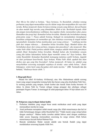 َ‫أ‬ ‫إ‬
Dari Mu’az bin Jabal ra berkata, “Saya bertanya, Ya Rasulullah, sebutkan tentang
perbuatan yang dapat memasukkan saya ke dalam surga dan menjauhkan diri saya dari
neraka. Beliau menjawab, Kamu bertanya tentang sesuatu yang dahsyat, dan perbuatan
itu akan mudah bagi mereka yang dimudahkan Allah ta’ala. Beribadah kepada Allah
dan jangan menyekutukannya sedikitpun, kau tegakan shalat, menunaikan zakat, puasa
Ramadhan dan pergi haji. Kemudian beliau bersabda, Maukah aku beritahukan tentang
pintu-pintu surga ?; Puasa adalah benteng, Sodaqah itu memadamkan (menghapus)
kesalahan sebagaimana air mematikan api, dan shalatnya seseorang di tengah malam
(qiyamullail), kemudian beliau membacakan ayat (yang artinya) : “ Lambung mereka
jauh dari tempat tidurnya…:. Kemudian beliau bersabda (lagi), Maukah kalian aku
beritahukan dasar dari semua perkara, tiangnya dan puncaknya?, aku menjawab, Mau
wahai Nabi Allah. Pokok perkara adalah Islam, tiangnya adalah shalat dan puncaknya
adalah Jihad. Kemudian beliau bersabda, Maukah kalian aku beritahukan sesuatu
(yang jika kalian laksanakan) kalian dapat memiliki semua itu? Saya berkata, Mau
wahai Rasulullah. Kemudian Rasulullah memegang mulutnya sanbil berkata, Jagalah
ini (dari perkataan kotor/buruk). Saya berkata, Wahai Nabi Allah, apakah kita akan
disiksa atas apa yang kita bicarakan?, beliau menjawab, Ah kamu ini, adakah yang
menyebabkan seseorang terjungkal wajahnya di neraka –atau sabda beliau,” diatas
hidungnya- selain hasil yang diucapkan oleh mulut mereka.” (HR. Turmuzhi dan dia
berkata,” Haditsnya hasan sahih.”)
I. Biographi Rawi
Muadz bin Jabal Al-Anshary Al-khazraji, atau Abu Abdurahman adalah seorang
imam yang sangat mengetahui tentang halal dan haram yang jelas disebutkan Nabi Saw.
Ia seorang pemuda yang tampan, lemah lembut dan masuk Islam ketika berumur 18
tahun. Ia diutus Nabi ke Yaman sebagai tenaga pengajar dan sekaligus sebagai
pemimpin Negara Yaman. Ia meninggal di salah pepeangan tahun 18 hijri dalam usia 34
tahun.
II. Pelajaran yang terdapat dalam hadits
1. Perhatian shahabat yang sangat besar untuk melakukan amal saleh yang dapat
memasukkan mereka ke surga.
2. Amal perbuatan merupakan sebab masuk surga jika Allah menerimanya dan hal ini
tidak bertentangan dengan sabda Rasulullah Saw “Tidak masuk surga setiap kalian
dengan amalnya”. Makna hadits tersebut adalah bahwa amal dengan sendirinya
tidak secara langsung memasukkan seseorang ke surga selama Allah belum
menerimanya kecuali berkat Rahmat-Nya.
3. Banyak melakukan Shalat sunnah adalah satu bentuk ibadah yang dapat
mendekatkan seseorang kepada Allah Swt.
57
 