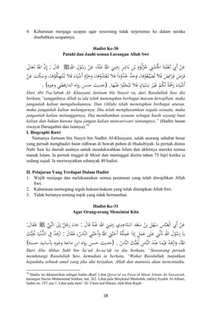 4. Keharusan menjaga ucapan agar seseorang tidak terjerumus ke dalam neraka
disebabkan ucapannya.
Hadist Ke-30
Patuhi dan Jauhi semua Larangan Allah Swt
ِ‫اﷲ‬ ِ‫ل‬ْ‫ﻮ‬ُ‫ﺳ‬َ‫ر‬ ْ‫ﻦ‬َ‫ﻋ‬ ،‫ﻪ‬ْ‫ﻨ‬َ‫ﻋ‬ ُ‫اﷲ‬ َ‫ﻲ‬ِ‫ﺿ‬َ‫ر‬ ٍ‫ﺮ‬ِ‫ﺎﺷ‬َ‫ﻧ‬ ِ‫ﻦ‬ْ‫ﺑ‬ ِ
ْ‫ﻮ‬ُ‫ـ‬‫ﺛ‬ْ‫ﺮ‬ُ‫ﺟ‬ ِ‫ﲏ‬َ‫ﺸ‬ُ‫اﳋ‬ َ‫ﺔ‬َ‫ﺒ‬َ‫ﻠ‬ْ‫ﻌ‬َ‫ـ‬‫ﺛ‬ ِ‫َﰊ‬ ْ‫ﻦ‬َ‫ﻋ‬ُ ‫م‬ ْ ‫أ‬Jَ‫ﺎل‬َ‫ﻗ‬:َ‫ﺎﱃ‬َ‫ﻌ‬َ‫ـ‬‫ﺗ‬ َ‫اﷲ‬ ‫ﱠ‬‫ن‬‫إ‬
ْ‫ﻌ‬َ‫ـ‬‫ﺗ‬ َ‫ﻼ‬َ‫ﻓ‬ ً‫ا‬‫د‬ْ‫و‬ُ‫ﺪ‬ُ‫ﺣ‬ ‫ﱠ‬‫ﺪ‬َ‫ﺣ‬َ‫و‬ ،‫ﺎ‬َ‫ﻫ‬ْ‫ﻮ‬ُ‫ﻌ‬‫ﱢ‬‫ـ‬‫ﻴ‬َ‫ﻀ‬ُ‫ﺗ‬ َ‫ﻼ‬َ‫ﻓ‬ َ‫ﺾ‬ِ‫اﺋ‬َ‫ﺮ‬َ‫ـ‬‫ﻓ‬ َ‫ض‬َ‫ﺮ‬َ‫ـ‬‫ﻓ‬ْ‫ﻦ‬َ‫ﻋ‬ َ‫ﺖ‬َ‫ﻜ‬َ‫ﺳ‬َ‫و‬ ،‫ﺎ‬َ‫ﻫ‬ْ‫ﻮ‬ُ‫ﻜ‬ِ‫ﻬ‬َ‫ﺘ‬ْ‫ﻨ‬َ‫ـ‬‫ﺗ‬ َ‫ﻼ‬َ‫ﻓ‬ َ‫ﺎء‬َ‫ﻴ‬ْ‫ﺷ‬َ َ‫م‬‫ﱠ‬‫ﺮ‬َ‫ﺣ‬َ‫و‬ ،‫ﺎ‬َ‫ﻫ‬ْ‫و‬ُ‫ﺪ‬َ‫ﺘ‬
‫ﺎ‬َ‫ﻬ‬ْ‫ـ‬‫ﻨ‬َ‫ﻋ‬ ‫ا‬‫ﻮ‬ُ‫ﺜ‬َ‫ﺤ‬ْ‫ﺒ‬َ‫ـ‬‫ﺗ‬ َ‫ﻼ‬َ‫ﻓ‬ ٍ‫ﺎن‬َ‫ﻴ‬ْ‫ﺴ‬ِ‫ﻧ‬ َ‫ﺮ‬ْ‫ـ‬‫ﻴ‬َ‫ﻏ‬ ْ‫ﻢ‬ُ‫ﻜ‬َ‫ﻟ‬ ً‫ﺔ‬َْ‫ﲪ‬َ‫ر‬ َ‫ﺎء‬َ‫ﻴ‬ْ‫ﺷ‬َ.
ِ
‫أ‬
)‫وﻏﲑﻩ‬ ‫اﻟﺪارﻗﻄﲏ‬ ‫اﻩ‬‫و‬‫ر‬ ‫ﺣﺴﻦ‬ ‫ﺣﺪﻳﺚ‬. ( ‫أ‬
Dari Abi Tsa’labah Al- Khusyani Jurtsum bin Nasyir ra, dari Rasulullah Saw dia
berkata,”sungguhnya Allah ta’ala telah menetapkan berbagai macam kewajiban, maka
janganlah kalian mengabaikannya. Dan (Allah) telah menetapkan berbagai aturan,
maka janganlah kalian melangarnya, Dia telah mengharamkan segala sesuatu, maka
janganlah kalian melanggarnya, Dia mendiamkan sesuatu sebagai kasih sayang buat
kalian dan bukan karena lupa jangan kalian mencari-cari tentangnya.” (Hadits hasan
riwayat Daruquthni dan lainnya).39
I. Biographi Rawi
Namanya Jurtsum bin Nasyir bin Nadhir Al-Khusyani, salah seorang sahabat besar
yang pernah menghadiri baiat ridhwan di bawah pohon di Hudaibiyah. Ia pernah diutus
Nabi Saw ke daerah asalnya untuk mendakwahkan Islam dan akhirnya mereka semua
masuk Islam. Ia pernah tinggal di Mesir dan meninggal disiitu tahun 75 hijri ketika ia
sedang sujud. Ia meriwayatkan sebanyak 40 hadist.
II. Pelajaran Yang Terdapat Dalam Hadist
1. Wajib menjaga dan melaksanakan semua peraturan yang telah diwajibkan Allah
Swt.
2. Kaharusan memegang teguh hukum-hukum yang telah ditetapkan Allah Swt.
3. Tidak bertanya tentang topik yang tidak bermanfaat.
Hadist Ke-31
Agar Orang-orang Mencintai Kita
َ‫ﺎل‬َ‫ﻗ‬ ُ‫ﻪ‬ْ‫ﻨ‬َ‫ﻋ‬ ‫اﷲ‬ َ‫ﻲ‬ِ‫ﺿ‬َ‫ر‬ ‫ي‬ِ‫ﺪ‬ِ‫ﺎﻋ‬‫ﱠ‬‫ﺴ‬‫اﻟ‬ ‫ﺪ‬ْ‫ﻌ‬َ‫ﺳ‬ ْ‫ﻦ‬ِ‫ﺑ‬ ‫ﻞ‬ْ‫ﻬ‬َ‫ﺳ‬ ‫ﺎس‬‫ﱠ‬‫ﺒ‬َ‫ﻌ‬ْ‫ﻟ‬‫ا‬ ِ‫َﰊ‬ ْ‫ﻦ‬َ‫ﻋ‬:‫ﱢ‬ِ‫ﱠﱯ‬‫ﻨ‬‫اﻟ‬ َ‫ﱃ‬ِ
ٌ‫ﻞ‬ُ‫ﺟ‬َ‫ر‬ َ‫ﺎء‬َ‫ﺟ‬ ‫أ‬‫إ‬Jَ‫ﺎل‬َ‫ﻘ‬َ‫ـ‬‫ﻓ‬:
َ‫ﻤ‬َ‫ﻋ‬ ‫ﻰ‬َ‫ﻠ‬َ‫ﻋ‬ ِ‫ﲏ‬‫ﱠ‬‫ﻟ‬ُ‫د‬ ِ‫اﷲ‬ َ‫ل‬ْ‫ﻮ‬ُ‫ﺳ‬َ‫ر‬ َ‫ﺎ‬‫ﻳ‬َ‫ﺎل‬َ‫ﻘ‬َ‫ـ‬‫ﻓ‬ ،ُ‫ﱠﺎس‬‫ﻨ‬‫اﻟ‬ ِ‫ﲏ‬‫ﱠ‬‫ﺒ‬َ‫َﺣ‬َ‫و‬ ُ‫اﷲ‬ َ
ِ‫ﲏ‬‫ﱠ‬‫ﺒ‬َ‫َﺣ‬ ُ‫ﻪ‬ُ‫ﺘ‬ْ‫ﻠ‬ِ‫ﻤ‬َ‫ﻋ‬ ‫ا‬َ‫ذ‬‫إ‬ ٍ‫ﻞ‬:َ‫ﻚ‬‫ﱡ‬‫ﺒ‬ِ‫ﳛ‬ ‫ﺎ‬َ‫ﻴ‬ْ‫ـ‬‫ﻧ‬‫ﱡ‬‫ﺪ‬‫اﻟ‬ ِ‫ﰲ‬ ْ‫ﺪ‬َ‫ﻫ‬ْ‫از‬
ُ‫ﱠﺎس‬‫ﻨ‬‫اﻟ‬ َ‫ﻚ‬‫ﱡ‬‫ﺒ‬ِ‫ﳛ‬ ِ‫ﱠﺎس‬‫ﻨ‬‫اﻟ‬ َ‫ﺪ‬ْ‫ﻨ‬ِ‫ﻋ‬ ‫ﺎ‬َ‫ﻤ‬ْ‫ﻴ‬ِ‫ﻓ‬ ْ‫ﺪ‬َ‫ﻫ‬ْ‫از‬َ‫و‬ ،‫اﷲ‬.
ِ‫أ‬ ‫أ‬ُ
ُ ُ)‫ﺣﺴﻨﺔ‬ ‫ﺑﺄﺳﺎﻧﻴﺪ‬ ‫وﻏﲑﻩ‬ ‫ﻣﺎﺟﺔ‬ ‫اﺑﻦ‬ ‫اﻩ‬‫و‬‫ر‬ ‫ﺣﺴﻦ‬ ‫ﺣﺪﻳﺚ‬(
Dari Abu Abbas Sahl bin Sa’ad As-sa’idi ra dia berkata, “Seseorang pernah
mendatangi Rasulullah Saw, kemudian ia berkata, “Wahai Rasulullah, tunjukkan
kepadaku sebuah amal yang jika aku kerjakan, Allah dan manusia akan mencintaiku.
39
Hadits ini dikateorikan sebagai hadits dhaif. Lihat Qowa’id wa Fawa’id Minal Arbain An Nawawiah,
karangan Nazim Muhammad Sulthan, hal. 262. Lihat pula Misykatul Mashabih, takhrij Syaikh Al-Albani,
hadits no. 197, juz 1. Lihat pula Jami’ Al- Ulum wal Hikam, oleh Ibnu Rajab
58
 