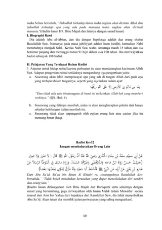 maka beliau bersabda, “Zuhudlah terhadap dunia maka engkau akan dicintai Allah dan
zuhudlah terhadap apa yang ada pada manusia maka engkau akan dicintai
manusia.”(Hadits hasan HR. Ibnu Majah dan lainnya dengan sanad hasan)
I. Biographi Rawi
Dia adalah Abu al-Abbas, dan dia dengan bapaknya adalah dua orang shabat
Rasulullah Saw. Namanya pada masa jahiliyyah adalah huzn (sedih), kemudian Nabi
merubahnya menjadi Sahl. Ketika Nabi Saw wafat, umurnya masih 15 tahun dan dia
berumur panjang dan meninggal tahun 91 hijri dalam usia 100 tahun. Dia meriwayatkan
hadist sebanyak 188 hadist.
II. Pelajaran Yang Terdapat Dalam Hadist
1. Anjuran untuk hidup zuhud karena perbuatan itu akan mendatangkan kecintaan Allah
Swt. Adapun pengertian zuhud setidaknya mengandung tiga pengertiaan yaitu:
a. Seseorang akan lebih mempercayai apa yang ada di tangan Allah dari pada apa
yang terdapat dalam tangannya, seperti yang dijelaskan dalam ayat:
$tΒuρ$yγè%ø—Í‘ ωÎ) ÇÚö‘F{$# ’Îû 7π−/!#yŠ ⎯ÏΒ«!$# ’n?tã
“Dan tidak ada satu binatangpun di bumi ini melainkan Allah-lah yang memberi
rezkinya.” (QS. Hud: 6)
b. Seseorang yang ditimpa musibah, maka ia akan mengharapkan pahala dari hanya
sekedar kehilangan dalam musibah itu.
c. Seseorang tidak akan terpengaruh oleh pujian orang lain atau cacian jika itu
memang benar (haq).
Hadist Ke-32
Jangan membahayakan Orang Lain
ِ‫اﷲ‬ َ‫ل‬ْ‫ﻮ‬ُ‫ﺳ‬َ‫ر‬ ‫ﱠ‬‫ن‬‫أ‬ ُ‫ﻪ‬ْ‫ﻨ‬َ‫ﻋ‬ ُ‫اﷲ‬ َ‫ﻲ‬ِ‫ﺿ‬َ‫ر‬ ‫ري‬ْ‫ﺪ‬ُ‫اﳋ‬ ِ‫ﺎن‬َ‫ﻨ‬ِ‫ﺳ‬ ِ‫ﻦ‬ْ‫ﺑ‬ ُ‫ﺪ‬ْ‫ﺳﻌ‬ ٍ‫ﺪ‬ْ‫ﻴ‬ِ‫ﻌ‬َ‫ﺳ‬ ِ‫َﰊ‬ ْ‫ﻦ‬َ‫ﻋ‬َ‫ﺎل‬َ‫ﻗ‬:َ‫ار‬َ‫ﺮ‬ِ‫ﺿ‬ َ‫ﻻ‬َ‫و‬ َ‫ر‬َ‫ﺮ‬َ‫ﺿ‬ َ‫ﻻ‬ َِ ‫أ‬ْJ
)ً‫ﻼ‬َ‫ﺳ‬ْ‫ﺮ‬ُ‫ﻣ‬ ‫ﺄ‬‫ﱠ‬‫ﻃ‬َ‫ﻮ‬ُ‫ﻤ‬ْ‫ﻟ‬‫ا‬ ِ‫ﰲ‬ ‫ﻚ‬ِ‫ﺎﻟ‬َ‫ﻣ‬ ُ‫اﻩ‬َ‫رو‬َ‫و‬ ،‫ﺪا‬َ‫ﻨ‬ْ‫ﺴ‬ُ‫ﻣ‬ ‫ﺎ‬َ‫ﳘ‬ُ‫ﺮ‬ْ‫ـ‬‫ﻴ‬َ‫ﻏ‬َ‫و‬ ِ‫ﲏ‬ْ‫ﻄ‬ُ‫ﻗ‬ُ‫ﱠار‬‫ﺪ‬‫اﻟ‬َ‫و‬ ‫ﻪ‬َ‫ﺎﺟ‬َ‫ﻣ‬ ُ‫ﻦ‬ْ‫اﺑ‬ ُ‫اﻩ‬َ‫رو‬ ٌ‫ﻦ‬َ‫ﺴ‬َ‫ﺣ‬ ٌ‫ﺚ‬ْ‫ﻳ‬ِ‫ﺪ‬َ‫ﺣ‬ْ‫ﻦ‬َ‫ﻋ‬
‫ﱢ‬ِ‫ﱠﱯ‬‫ﻨ‬‫اﻟ‬ ِ‫ﻦ‬َ‫ﻋ‬ ِ‫ﻪ‬ْ‫ﻴ‬ِ‫ﺑ‬َ ْ‫ﻦ‬َ‫ﻋ‬ َ‫ﲕ‬َْ‫ﳛ‬ ِ‫ﻦ‬ْ‫ﺑ‬ ‫ﺮو‬ْ‫ﻤ‬َ‫ﻋ‬
ًَُ َ
ً‫ﺎ‬‫ﻀ‬ْ‫ﻌ‬َ‫ـ‬‫ﺑ‬ ‫ﺎ‬َ‫ﻬ‬ُ‫ﻀ‬ْ‫ﻌ‬َ‫ـ‬‫ﺑ‬ ‫ي‬‫ﱢ‬‫ﻮ‬َ‫ﻘ‬ُ‫ـ‬‫ﻳ‬ ٌ‫ﺮق‬ُ‫ﻃ‬ ُ‫ﻪ‬َ‫ﻟ‬َ‫و‬ ٍ‫ﺪ‬ْ‫ﻴ‬ِ‫ﻌ‬َ‫ﺳ‬ ‫ﺎ‬َ‫َﺑ‬ َ‫ﻂ‬َ‫ﻘ‬ْ‫َﺳ‬‫ﺄ‬َ‫ﻓ‬( ‫أ‬ ‫أ‬Jُ
Dari Abu Sa’id, Sa’ad bin Sinan Al Khudri ra, sesungguhnya Rasulullah Saw
bersabda,’ “Tidak boleh melakukan kerusakan yang dapat mencelakakan diri sendiri
dan orang lain.”
(Hadits hasan diriwayatkan oleh Ibnu Majah dan Daruqutni serta selainnya dengan
sanad yang bersambung, juga diriwayatkan oleh Imam Malik dalam Muwatha’ secara
mursal dari Amr bin Yahya dari bapaknya dari Rasulullah Saw, dia tidak menyebutkan
Abu Sa’id. Akan tetapi dia memiliki jalan periwayatan yang saling menguatkan).
59
 