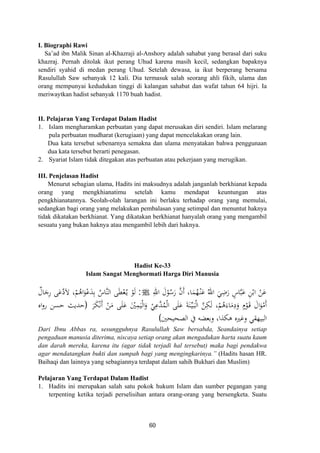 I. Biographi Rawi
Sa’ad ibn Malik Sinan al-Khazraji al-Anshory adalah sahabat yang berasal dari suku
khazraj. Pernah ditolak ikut perang Uhud karena masih kecil, sedangkan bapaknya
sendiri syahid di medan perang Uhud. Setelah dewasa, ia ikut berperang bersama
Rasulullah Saw sebanyak 12 kali. Dia termasuk salah seorang ahli fikih, ulama dan
orang mempunyai kedudukan tinggi di kalangan sahabat dan wafat tahun 64 hijri. Ia
meriwaytkan hadist sebanyak 1170 buah hadist.
II. Pelajaran Yang Terdapat Dalam Hadist
1. Islam mengharamkan perbuatan yang dapat merusakan diri sendiri. Islam melarang
pula perbuatan mudharat (kerugiaan) yang dapat mencelakakan orang lain.
Dua kata tersebut sebenarnya semakna dan ulama menyatakan bahwa penggunaan
dua kata tersebut berarti penegasan.
2. Syariat Islam tidak ditegakan atas perbuatan atau pekerjaan yang merugikan.
III. Penjelasan Hadist
Menurut sebagian ulama, Hadits ini maksudnya adalah janganlah berkhianat kepada
orang yang mengkhianatimu setelah kamu mendapat keuntungan atas
pengkhianatannya. Seolah-olah larangan ini berlaku terhadap orang yang memulai,
sedangkan bagi orang yang melakukan pembalasan yang setimpal dan menuntut haknya
tidak dikatakan berkhianat. Yang dikatakan berkhianat hanyalah orang yang mengambil
sesuatu yang bukan haknya atau mengambil lebih dari haknya.
Hadist Ke-33
Islam Sangat Menghormati Harga Diri Manusia
ُ‫اﷲ‬ َ‫ﻲ‬ِ‫ﺿ‬َ‫ر‬ ٍ‫ﺎس‬‫ﱠ‬‫ﺒ‬َ‫ﻋ‬ ِ‫ﻦ‬ْ‫اﺑ‬ ْ‫ﻦ‬َ‫ﻋ‬ِ‫اﷲ‬ َ‫ل‬ْ‫ﻮ‬ُ‫ﺳ‬َ‫ر‬ ‫ﱠ‬‫ن‬‫أ‬ ،‫ﺎ‬َ‫ﻤ‬ُ‫ﻬ‬ْ‫ـ‬‫ﻨ‬َ‫ﻋ‬َJ:ٌ‫ﺎل‬َ‫ﺟ‬ِ‫ر‬ ‫ﻰ‬َ‫ﻋ‬‫ﱠ‬‫د‬‫ﻻ‬ ،ْ‫ﻢ‬ُ‫اﻫ‬َ‫ﻮ‬ْ‫ﻋ‬َ‫ﺪ‬ِ‫ﺑ‬ ُ‫ﱠﺎس‬‫ﻨ‬‫اﻟ‬ ‫ﻰ‬َ‫ﻄ‬ْ‫ﻌ‬ُ‫ـ‬‫ﻳ‬ ْ‫ﻮ‬َ‫ﻟ‬
َ‫ﺮ‬َ‫ﻜ‬ْ‫ﻧ‬َ ْ‫ﻦ‬َ‫ﻣ‬ ‫ﻰ‬َ‫ﻠ‬َ‫ﻋ‬ َْ‫ﲔ‬ِ‫ﻤ‬َ‫ﻴ‬ْ‫ﻟ‬‫ا‬َ‫و‬ ْ‫ﻲ‬ِ‫ﱠﻋ‬‫ﺪ‬ُ‫ﻤ‬ْ‫ﻟ‬‫ا‬ ‫ﻰ‬َ‫ﻠ‬َ‫ﻋ‬ َ‫ﺔ‬َ‫ﻨ‬‫ﱢ‬‫ـ‬‫ﻴ‬َ‫ـ‬‫ﺒ‬ْ‫ﻟ‬‫ا‬ ‫ﱠ‬‫ﻦ‬ِ‫ﻜ‬َ‫ﻟ‬ ،ْ‫ﻢ‬ُ‫ﻫ‬َ‫ﺎء‬َ‫ﻣ‬ِ‫د‬َ‫و‬ ٍ
ْ‫ﻮ‬َ‫ـ‬‫ﻗ‬ َ‫ال‬َ‫ﻮ‬ْ‫َﻣ‬
َ
‫أ‬ ‫م‬ ‫أ‬)‫اﻩ‬‫و‬‫ر‬ ‫ﺣﺴﻦ‬ ‫ﺣﺪﻳﺚ‬
‫اﻟﺼﺤﻴﺤﲔ‬ ‫ﰲ‬ ‫وﺑﻌﻀﻪ‬ ،‫ﻫﻜﺬا‬ ‫وﻏﲑﻩ‬ ‫اﻟﺒﻴﻬﻘﻲ‬(
Dari Ibnu Abbas ra, sesungguhnya Rasulullah Saw bersabda, Seandainya setiap
pengaduan manusia diterima, niscaya setiap orang akan mengadukan harta suatu kaum
dan darah mereka, karena itu (agar tidak terjadi hal tersebut) maka bagi pendakwa
agar mendatangkan bukti dan sumpah bagi yang mengingkarinya.” (Hadits hasan HR.
Baihaqi dan lainnya yang sebagiannya terdapat dalam sahih Bukhari dan Muslim)
Pelajaran Yang Terdapat Dalam Hadist
1. Hadits ini merupakan salah satu pokok hukum Islam dan sumber pegangan yang
terpenting ketika terjadi perselisihan antara orang-orang yang bersengketa. Suatu
60
 