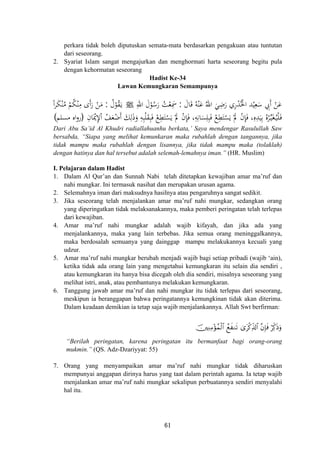 perkara tidak boleh diputuskan semata-mata berdasarkan pengakuan atau tuntutan
dari seseorang.
2. Syariat Islam sangat mengajurkan dan menghormati harta seseorang begitu pula
dengan kehormatan seseorang
Hadist Ke-34
Lawan Kemungkaran Semampunya
َ‫ﺎل‬َ‫ﻗ‬ ُ‫ﻪ‬ْ‫ﻨ‬َ‫ﻋ‬ ُ‫اﷲ‬ َ‫ﻲ‬ِ‫ﺿ‬َ‫ر‬ ‫ري‬ْ‫ﺪ‬ُ‫اﳋ‬ ‫ﺪ‬ْ‫ﻴ‬ِ‫ﻌ‬َ‫ﺳ‬ ِ‫َﰊ‬ ْ‫ﻦ‬َ‫ﻋ‬:ِ‫اﷲ‬ َ‫ل‬ْ‫ﻮ‬ُ‫ﺳ‬َ‫ر‬ ُ‫ﺖ‬ْ‫ﻌ‬ِ‫ﲰ‬ ِ ْ ‫أ‬َJُ‫ل‬ْ‫ﻮ‬ُ‫ﻘ‬َ‫ـ‬‫ﻳ‬:ً‫ا‬‫ﺮ‬َ‫ﻜ‬ْ‫ﻨ‬ُ‫ﻣ‬ ْ‫ﻢ‬ُ‫ﻜ‬ْ‫ﻨ‬ِ‫ﻣ‬ ‫أى‬‫ر‬ ْ‫ﻦ‬َ‫ﻣ‬
ِ‫ﺎن‬َْ‫ﳝ‬ِ‫ﻹ‬ْ ُ‫ﻒ‬َ‫ﻌ‬ْ‫َﺿ‬ َ‫ﻚ‬ِ‫ﻟ‬َ‫ذ‬َ‫و‬ ِ‫ﻪ‬ِ‫ﺒ‬ْ‫ﻠ‬َ‫ﻘ‬ِ‫ﺒ‬َ‫ﻓ‬ ْ‫ﻊ‬ِ‫ﻄ‬َ‫ﺘ‬ْ‫ﺴ‬َ‫ﻳ‬ ْ‫ﱂ‬ ْ‫ن‬ِ‫ﺈ‬َ‫ﻓ‬ ،ِ‫ﻪ‬ِ‫ﺎﻧ‬َ‫ﺴ‬ِ‫ﻠ‬ِ‫ﺒ‬َ‫ﻓ‬ ْ‫ﻊ‬ِ‫ﻄ‬َ‫ﺘ‬ْ‫ﺴ‬َ‫ﻳ‬ ْ‫ﱂ‬ ْ‫ن‬ِ‫ﺈ‬َ‫ﻓ‬ ،ِ‫ﻩ‬ِ‫ﺪ‬َ‫ﻴ‬ِ‫ﺑ‬ ُ‫ﻩ‬ْ‫ﺮ‬‫ﱢ‬‫ـ‬‫ﻴ‬َ‫ﻐ‬ُ‫ـ‬‫ﻴ‬ْ‫ﻠ‬َ‫ـ‬‫ﻓ‬
ََ
‫ا‬ ‫أ‬)‫ﻣﺴﻠﻢ‬ ‫اﻩ‬‫و‬‫ر‬( َ َ
Dari Abu Sa’id Al Khudri radiallahuanhu berkata,’ Saya mendengar Rasulullah Saw
bersabda, “Siapa yang melihat kemunkaran maka rubahlah dengan tangannya, jika
tidak mampu maka rubahlah dengan lisannya, jika tidak mampu maka (tolaklah)
dengan hatinya dan hal tersebut adalah selemah-lemahnya iman.” (HR. Muslim)
I. Pelajaran dalam Hadist
1. Dalam Al Qur’an dan Sunnah Nabi telah ditetapkan kewajiban amar ma’ruf dan
nahi mungkar. Ini termasuk nasihat dan merupakan urusan agama.
2. Selemahnya iman dari maksudnya hasilnya atau pengaruhnya sangat sedikit.
3. Jika seseorang telah menjalankan amar ma’ruf nahi mungkar, sedangkan orang
yang diperingatkan tidak melaksanakannya, maka pemberi peringatan telah terlepas
dari kewajiban.
4. Amar ma’ruf nahi mungkar adalah wajib kifayah, dan jika ada yang
menjalankannya, maka yang lain terbebas. Jika semua orang meninggalkannya,
maka berdosalah semuanya yang dainggap mampu melakukannya kecuali yang
udzur.
5. Amar ma’ruf nahi mungkar berubah menjadi wajib bagi setiap pribadi (wajib ‘ain),
ketika tidak ada orang lain yang mengetahui kemungkaran itu selain dia sendiri ,
atau kemungkaran itu hanya bisa dicegah oleh dia sendiri, misalnya seseorang yang
melihat istri, anak, atau pembantunya melakukan kemungkaran.
6. Tanggung jawab amar ma’ruf dan nahi mungkar itu tidak terlepas dari seseorang,
meskipun ia beranggapan bahwa peringatannya kemungkinan tidak akan diterima.
Dalam keadaan demikian ia tetap saja wajib menjalankannya. Allah Swt berfirman:
š⎥⎫ÏΖÏΒ÷σßϑø9$# ßìxΖs? 3“tø.Ïe%!$# ¨βÎ*sù öÏj.sŒuρ
“Berilah peringatan, karena peringatan itu bermanfaat bagi orang-orang
mukmin.” (QS. Adz-Dzariyyat: 55)
7. Orang yang menyampaikan amar ma’ruf nahi mungkar tidak diharuskan
mempunyai anggapan dirinya harus yang taat dalam perintah agama. Ia tetap wajib
menjalankan amar ma’ruf nahi mungkar sekalipun perbuatannya sendiri menyalahi
hal itu.
61
 