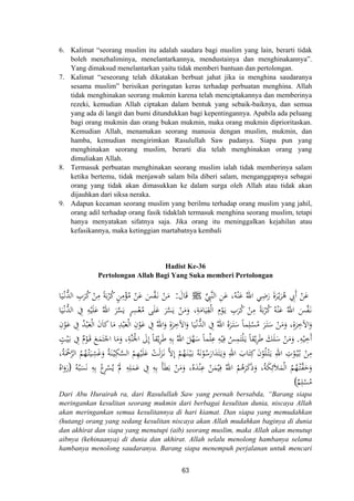 6. Kalimat “seorang muslim itu adalah saudara bagi muslim yang lain, berarti tidak
boleh menzhaliminya, menelantarkannya, mendustainya dan menghinakannya”.
Yang dimaksud menelantarkan yaitu tidak memberi bantuan dan pertolongan.
7. Kalimat “seseorang telah dikatakan berbuat jahat jika ia menghina saudaranya
sesama muslim” berisikan peringatan keras terhadap perbuatan menghina. Allah
tidak menghinakan seorang mukmin karena telah menciptakannya dan memberinya
rezeki, kemudian Allah ciptakan dalam bentuk yang sebaik-baiknya, dan semua
yang ada di langit dan bumi ditundukkan bagi kepentingannya. Apabila ada peluang
bagi orang mukmin dan orang bukan mukmin, maka orang mukmin diprioritaskan.
Kemudian Allah, menamakan seorang manusia dengan muslim, mukmin, dan
hamba, kemudian mengirimkan Rasulullah Saw padanya. Siapa pun yang
menghinakan seorang muslim, berarti dia telah menghinakan orang yang
dimuliakan Allah.
8. Termasuk perbuatan menghinakan seorang muslim ialah tidak memberinya salam
ketika bertemu, tidak menjawab salam bila diberi salam, menganggapnya sebagai
orang yang tidak akan dimasukkan ke dalam surga oleh Allah atau tidak akan
dijauhkan dari siksa neraka.
9. Adapun kecaman seorang muslim yang berilmu terhadap orang muslim yang jahil,
orang adil terhadap orang fasik tidaklah termasuk menghina seorang muslim, tetapi
hanya menyatakan sifatnya saja. Jika orang itu meninggalkan kejahilan atau
kefasikannya, maka ketinggian martabatnya kembali
Hadist Ke-36
Pertolongan Allah Bagi Yang Suka memberi Pertolongan
‫ﱢ‬ِ‫ﱠﱯ‬‫ﻨ‬‫اﻟ‬ ِ‫ﻦ‬َ‫ﻋ‬ ،‫ﻪ‬ْ‫ﻨ‬َ‫ﻋ‬ ُ‫اﷲ‬ ‫ﻲ‬ِ‫ﺿ‬َ‫ر‬ َ‫ة‬‫ﺮ‬ْ‫ـ‬‫ﻳ‬َ‫ﺮ‬ُ‫ﻫ‬ ِ‫َﰊ‬ ْ‫ﻦ‬َ‫ﻋ‬‫أ‬J ُ ََ‫ﺎل‬َ‫ﻗ‬:‫ﺎ‬َ‫ﻴ‬ْ‫ـ‬‫ﻧ‬‫ﱡ‬‫ﺪ‬‫اﻟ‬ ِ‫ﺮب‬ُ‫ﻛ‬ ْ‫ﻦ‬ِ‫ﻣ‬ ً‫ﺔ‬َ‫ﺑ‬ْ‫ﺮ‬ُ‫ﻛ‬ ٍ‫ﻦ‬ِ‫ﻣ‬ْ‫ﺆ‬ُ‫ﻣ‬ ْ‫ﻦ‬َ‫ﻋ‬ َ‫ﺲ‬‫ﱠ‬‫ﻔ‬َ‫ـ‬‫ﻧ‬ ْ‫ﻦ‬َ‫ﻣ‬
ْ‫ـ‬‫ﻧ‬‫ﱡ‬‫ﺪ‬‫اﻟ‬ ِ‫ﰲ‬ ِ‫ﻪ‬ْ‫ﻴ‬َ‫ﻠ‬َ‫ﻋ‬ ُ‫اﷲ‬ َ‫ﺮ‬‫ﱠ‬‫ﺴ‬َ‫ﻳ‬ ٍ‫ﺮ‬ِ‫ﺴ‬ْ‫ﻌ‬ُ‫ﻣ‬ ‫ﻰ‬َ‫ﻠ‬َ‫ﻋ‬ َ‫ﺮ‬‫ﱠ‬‫ﺴ‬َ‫ﻳ‬ ْ‫ﻦ‬َ‫ﻣ‬َ‫و‬ ،ِ‫ﺔ‬َ‫ﺎﻣ‬َ‫ﻴ‬ِ‫ﻘ‬ْ‫ﻟ‬‫ا‬ ِ
ْ‫ﻮ‬َ‫ـ‬‫ﻳ‬ ِ‫ﺮب‬ُ‫ﻛ‬ ْ‫ﻦ‬ِ‫ﻣ‬ ً‫ﺔ‬َ‫ﺑ‬ْ‫ﺮ‬ُ‫ﻛ‬ ُ‫ﻪ‬ْ‫ﻨ‬َ‫ﻋ‬ ُ‫اﷲ‬ َ‫ﺲ‬‫ﱠ‬‫ﻔ‬َ‫ـ‬‫ﻧ‬‫ﺎ‬َ‫ﻴ‬
ِ‫ن‬ْ‫ﻮ‬َ‫ﻋ‬ ِ‫ﰲ‬ ُ‫ﺪ‬ْ‫ﺒ‬َ‫ﻌ‬ْ‫ﻟ‬‫ا‬ َ‫ن‬‫ﻛﺎ‬‫ﺎ‬َ‫ﻣ‬ ِ‫ﺪ‬ْ‫ﺒ‬َ‫ﻌ‬ْ‫ﻟ‬‫ا‬ ِ‫ن‬ْ‫ﻮ‬َ‫ﻋ‬ ِ‫ﰲ‬ ُ‫اﷲ‬َ‫و‬ ِ‫ة‬‫ﺮ‬ِ‫اﻵﺧ‬َ‫و‬ ‫ﺎ‬َ‫ﻴ‬ْ‫ـ‬‫ﻧ‬‫ﱡ‬‫ﺪ‬‫اﻟ‬ ِ‫ﰲ‬ ُ‫اﷲ‬ ُ‫ﻩ‬َ‫ﺮ‬َ‫ـ‬‫ﺘ‬َ‫ﺳ‬ ً‫ﺎ‬‫ﻤ‬ِ‫ﻠ‬ْ‫ﺴ‬ُ‫ﻣ‬ َ‫ﺮ‬َ‫ـ‬‫ﺘ‬َ‫ﺳ‬ ْ‫ﻦ‬َ‫ﻣ‬َ‫و‬ ،ِ‫ة‬‫ﺮ‬ِ‫اﻵﺧ‬َ‫و‬
ِ‫ﻪ‬ْ‫ﻴ‬ِ‫َﺧ‬.‫ﺎ‬َ‫ﻣ‬َ‫و‬ ،ِ‫ﱠﺔ‬‫ﻨ‬َ‫اﳉ‬ َ‫ﱃ‬ِ ً‫ﺎ‬‫ﻘ‬ْ‫ﻳ‬ِ‫ﺮ‬َ‫ﻃ‬ ِ‫ﻪ‬ِ‫ﺑ‬ ُ‫اﷲ‬ َ‫ﻞ‬‫ﱠ‬‫ﻬ‬َ‫ﺳ‬ ً‫ﺎ‬‫ﻤ‬ْ‫ﻠ‬ِ‫ﻋ‬ ِ‫ﻪ‬ْ‫ﻴ‬ِ‫ﻓ‬ ُ‫ﺲ‬ِ‫ﻤ‬َ‫ﺘ‬ْ‫ﻠ‬َ‫ـ‬‫ﻳ‬ ً‫ﺎ‬‫ﻘ‬ْ‫ﻳ‬ِ‫ﺮ‬َ‫ﻃ‬ َ‫ﻚ‬َ‫ﻠ‬َ‫ﺳ‬ ْ‫ﻦ‬َ‫ﻣ‬َ‫و‬ٍ‫ﺖ‬ْ‫ﻴ‬َ‫ـ‬‫ﺑ‬ ِ‫ﰲ‬ ٌ‫م‬ْ‫ﻮ‬َ‫ـ‬‫ﻗ‬ َ‫ﻊ‬َ‫ﻤ‬َ‫ﺘ‬ْ‫اﺟ‬
،‫ﺔ‬َْ‫ﲪ‬‫ﱠ‬‫ﺮ‬‫اﻟ‬ ُ‫ﻢ‬ُ‫ﻬ‬ْ‫ـ‬‫ﺘ‬َ‫ﻴ‬ِ‫ﺸ‬َ‫ﻏ‬َ‫و‬ ُ‫ﺔ‬َ‫ﻨ‬ْ‫ـ‬‫ﻴ‬ِ‫ﻜ‬‫ﱠ‬‫ﺴ‬‫اﻟ‬ ْ‫ﻢ‬ِ‫ﻬ‬ْ‫ﻴ‬َ‫ﻠ‬َ‫ﻋ‬ ْ‫ﺖ‬َ‫ﻟ‬َ‫ﺰ‬َ‫ـ‬‫ﻧ‬ ‫ﱠ‬‫ﻻ‬ِ
ْ‫ﻢ‬ُ‫ﻬ‬َ‫ـ‬‫ﻨ‬ْ‫ـ‬‫ﻴ‬َ‫ـ‬‫ﺑ‬ ُ‫ﻪ‬َ‫ﻧ‬ْ‫ﻮ‬ُ‫ﺳ‬َ‫ار‬َ‫ﺪ‬َ‫ﺘ‬َ‫ـ‬‫ﻳ‬َ‫و‬ ِ‫اﷲ‬ َ‫ﺎب‬َ‫ﺘ‬ِ‫ﻛ‬ َ‫ن‬ْ‫ﻮ‬ُ‫ﻠ‬ْ‫ـ‬‫ﺘ‬َ‫ـ‬‫ﻳ‬ ِ‫اﷲ‬ ِ‫ت‬ْ‫ﻮ‬ُ‫ـ‬‫ﻴ‬ُ‫ـ‬‫ﺑ‬ ْ‫ﻦ‬ِ‫ﻣ‬
َ‫ﺄ‬َ‫ﻄ‬َ‫ﺑ‬ ْ‫ﻦ‬َ‫ﻣ‬َ‫و‬ ،‫ﻩ‬َ‫ﺪ‬ْ‫ﻨ‬ِ‫ﻋ‬ ْ‫ﻦ‬َ‫ﻤ‬ْ‫ﻴ‬ِ‫ﻓ‬ ُ‫اﷲ‬ ُ‫ﻢ‬ُ‫ﻫ‬َ‫ﺮ‬َ‫ﻛ‬َ َ‫و‬ ،‫ﺔ‬َ‫ﻜ‬ِ‫ﺋ‬َ‫ﻼ‬َ‫ﻤ‬ْ‫ﻟ‬‫ا‬ ُ‫ﻢ‬ُ‫ﻬ‬ْ‫ـ‬‫ﺘ‬‫ﱠ‬‫ﻔ‬َ‫ﺣ‬َ‫و‬ُ‫ﻪ‬ُ‫ﺒ‬َ‫ﺴ‬َ‫ﻧ‬ ِ‫ﻪ‬ِ‫ﺑ‬ ْ‫ع‬‫ﺮ‬ْ‫ﺴ‬ُ‫ﻳ‬ ْ‫ﱂ‬ ِ‫ﻪ‬ِ‫ﻠ‬َ‫ﻤ‬َ‫ﻋ‬ ِ‫ﰲ‬ ِ‫ﻪ‬ِ‫ﺑ‬)ُ‫اﻩ‬َ‫رو‬
ٌ‫ﻢ‬ِ‫ﻠ‬ْ‫ﺴ‬ُ‫ﻣ‬(
َ
‫م‬ َ
َ َ َ
‫إ‬ ‫أ‬ْ
‫إ‬ُ
‫ذ‬ِ َ َُُ
Dari Abu Hurairah ra, dari Rasulullah Saw yang pernah bersabda, “Barang siapa
meringankan kesulitan seorang mukmin dari berbagai kesulitan dunia, niscaya Allah
akan meringankan semua kesulitannya di hari kiamat. Dan siapa yang memudahkan
(hutang) orang yang sedang kesulitan niscaya akan Allah mudahkan baginya di dunia
dan akhirat dan siapa yang menutupi (aib) seorang muslim, maka Allah akan menutup
aibnya (kehinaanya) di dunia dan akhirat. Allah selalu menolong hambanya selama
hambanya menolong saudaranya. Barang siapa menempuh perjalanan untuk mencari
63
 