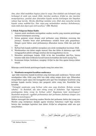 ilmu, akan Allah mudahkan baginya jalan ke surga. Dan tidaklah satu kelompok yang
berkumpul di salah satu rumah Allah, (mereka) membaca Al-Qur’an, dan (mereka)
mempelajarinya, pastilah akan diturunkan kepada mereka ketenangan dan limpahan
rahmat bagi mereka. Mereka dikelilingi malaikat serta Allah akan menyebut mereka
kepada semua makhluk-Nya. Dan siapa yang melambatkan amalnya (kebaikannya),
maka tidak akan dipercepat oleh nasabnya.” (HR. Muslim)
I. Pokok Pelajaran Dalam Hadits
1. Anjuran untuk membantu meringankan saudara muslim yang meminta pertolongan
menurut kemampuan seseorang.
2. Semua ganjaran sesuai dengan amal perbuatan yang dilakukan seseorang dan
jenisnya. Semakin besar amal perbuatannya semakin besar pula ganjarannya.
Dengan syarat bahwa amal perbuatannya diharuskan karena Allah dan jauh dari
riya.
3. Berbuat baik kepada makhluk merupakan cara untuk mendapatkan kecintaan Allah.
4. Membenarkan niat dalam rangka mencari ilmu dan ikhlas di dalamnya agar tidak
menggugurkan pahala sehingga amalnya dan kesungguhannya sia-sia.
5. Memohon pertolongan kepada Allah ta’ala dan kemudahan dari-Nya, karena
ketaatan tidak akan terlaksana kecuali karena kemudahan dan kasih sayang-Nya.
6. Keutamaan belajar, berdiskusi, mengkaji Al-Qur’an dan ilmu agama lainnya dalam
masjid.
Beberapa contoh bentuk pertolongan krpada orang lain antara lain:
1. Membantu mengatasi kesulitan saudaranya
agar tidak terjerumus kepada kezaliman yang menimpa pada saudaranya. Namun untuk
mendapatkan ridha Allah yang lebih luas tidak cukup sampai disini saja. Diharuskan
mengerahkan segala upaya dan ksungguhan pula agar bisa menghapus kezaliman yang
tertimpa kepada muslim lainnya dari pengaruh zalim orang lain. Rasulullah Saw
bersabda:
“Tolonglah saudaramu yang berbuat zalim atau yang dizalimin. Berkata seorang
sahabat,” Ya Rsulullah, aku akan tolong orang di dizhalimin. Tapi bagaimana
pandanganmu kalau orang itu berbuat zalim? Bagaimana kami menolongnya?
Rasulullah menjawab, cegahlah perbuatannya dari perbuatan zhalimnya dengan cara
itulah kita menolongnya:40
Bahkan mencegah dan menolong saudara Muslim dari perbuatan zhalim dari orang non
Muslim yang mempunyai dampak agama misalnya hukumnya wajib bagi muslim
lainnya dan mendapat legimitasi kuat dalam Al-Qur’an sebagaiman salah satu ayat
menyebutkan:
çóÇ¨Ζ9$# ãΝà6ø‹n=yèsù È⎦⎪Ïd‰9$# ’Îû öΝä.ρç|ÇΖoKó™$# ¨ÈβÎ)uρ....‫اﻷﻳﺔ‬
40
HR. Bukhari Muslim
64
 