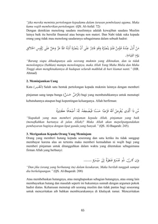 “jika mereka meminta pertolongan kepadamu dalam (urusan pembelaan) agama, Maka
kamu wajib memberikan pertolongan: (QS. Al-Anfal: 72)
Dengan demikian menolong saudara muslimnya adalah kewajiban saudara Muslim
lainya baik itu bersifat finansial atau berupa non materi. Dan Nabi tidak suka kepada
orang yang tidak mau menolong saudaranya sebagaimana dalam sebuah hadist:
ِ‫ﻖ‬ِ‫ﺋ‬َ‫ﻼ‬َ‫اﳋ‬ ِ‫وس‬ُ‫رؤ‬ ‫ﻰ‬َ‫ﻠ‬َ‫ﻋ‬ ‫ﱠ‬‫ﻞ‬َ‫ﺟ‬َ‫و‬ ‫ﱠ‬‫ﺰ‬َ‫ﻋ‬ ُ‫اﷲ‬ ُ‫ﻪ‬َ‫ﻟ‬ِ‫أذ‬ ُ‫ﻩ‬َ‫ﺮ‬ُ‫ﺼ‬ْ‫ﻨ‬َ‫ـ‬‫ﻳ‬ ْ‫ن‬‫أ‬ ‫ﻰ‬َ‫ﻠ‬َ‫ﻋ‬ ٌ‫ر‬ِ‫ﺎد‬َ‫ﻗ‬ َ‫ﻮ‬ُ‫ﻫ‬َ‫و‬ ُ‫ﻩ‬ْ‫ﺮ‬ُ‫ﺼ‬ْ‫ﻨ‬َ‫ـ‬‫ﻳ‬ ْ‫ﻢ‬َ‫ﻠ‬َ‫ـ‬‫ﻓ‬ ٌ‫ﻦ‬ِ‫ﻣ‬ْ‫ﺆ‬ُ‫ﻣ‬ ُ‫ﻩ‬َ‫ﺪ‬ْ‫ﻨ‬ِ‫ﻋ‬ َ‫ل‬ِ‫أذ‬ ْ‫ﻦ‬َ‫ﻣ‬
ِ‫ﺔ‬َ‫ﺎﻣ‬َ‫ﻴ‬ِ‫اﻟﻘ‬ َ‫م‬ْ‫ﻮ‬َ‫ـ‬‫ﻳ‬.
َ َ ُُ
“Barang siapa dihadapanya ada seorang mukmin yang dihinakan, dan ia tidak
menolongnya (bahkan) mampu menolongnya, maka Allah Yang Maha Mulia dan Maha
Tinggi akan menghinakannya di hadapan seluruh makhluk di hari kiamat nanti.” (HR.
Ahmad)
2. Meminjamkan Uang
‫ﺮ‬ِ‫ﺴ‬ْ‫ﻌ‬ُ‫ﻣ‬Kata ( ) Salah satu bentuk pertolongan kepada mukmin lainnya dengan memberi
pinjaman uang tanpa bunga (
ٌ‫ﻦ‬َ‫ﺴ‬َ‫ﺣ‬ ٌ‫ض‬ْ‫ﺮ‬َ‫ـ‬‫ﻗ‬) bagi yang membutuhkannya untuk menutupi
kebutuhannya ataupun bagi kepentingan keluarganya. Allah berfirman:
ZοuÏWŸ2 $]ù$yèôÊr& ÿ…ã&s! …çμxÏè≈ŸÒãŠsù $YΖ|¡ym $·Êös% ÞÚÌø)ãƒ “Ï%©!$# ⎯¨Β©!$# #sŒ
“Siapakah yang mau memberi pinjaman kepada Allah, pinjaman yang baik
(menafkahkan hartanya di jalan Allah)? Maka Allah akan mepelipatgandakan
pembayaran baginya dengan lipat ganda yang banyak.” (QS. Al-Baqarah: 245).
3. Merigankan Kepada Orang Yang Meminjam
Orang yang memberi hutang kepada seseorang dan satu ketika itu tidak sanggup
membayar karena alas an tertentu maka memberi kemudahan ni wajib bagi yang
memberi pinjaman untuk ditangguhkan dalam waktu yang ditentukan sebagaimana
firman Allah yang berbunyi:
;οuy£÷tΒ 4’n<Î) îοtÏàoΨsù ;οuô£ãã ρèŒ βÎ)uρšχ%x.......
“Dan jika (orang yang berhutang itu) dalam kesukaran, Maka berilah tangguh sampai
dia berkelapangan.” (QS. Al-Baqarah: 208)
Atau membebaskan hutangnya, atau menghapuskan sebagian hutangnya, atau orang lain
membayarkan hutang dan masalah seperti ini hukumnya sunnah dengan argumen pokok
hadist diatas. Keharusan menutup aib seorang muslim dan tidak pantas bagi seseorang
untuk menceritakan aib bahkan membicarakannya di khalayak ramai. Menceritakan
65
 