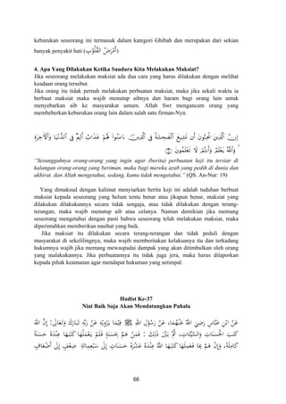 keburukan seseorang ini termasuk dalam kategori Ghibah dan merupakan dari sekian
banyak penyakit hati ( ِ‫ب‬ْ‫ﻮ‬ُ‫ﻠ‬ُ‫ﻘ‬‫اﻟ‬ ُ‫ض‬َ‫ﺮ‬ْ‫َﻣ‬‫أ‬)
4. Apa Yang Dilakukan Ketika Saudara Kita Melakukan Maksiat?
Jika seseorang melakukan maksiat ada dua cara yang harus dilakukan dengan melihat
keadaan orang tersebut.
Jika orang itu tidak pernah melakukan perbuatan maksiat, maka jika sekali waktu ia
berbuat maksiat maka wajib menutup aibnya dan haram bagi orang lain untuk
menyebarkan aib ke masyarakat umum. Allah Swt mengancam orang yang
membeberkan keburukan orang lain dalam salah satu firman-Nya:
ÍοtÅzFψ$#uρ $u‹÷Ρ‘‰9$# ’Îû ×Λ⎧Ï9r& ë>#x‹tã öΝçλm; (#θãΖtΒ#u™ š⎥⎪Ï%©!$# ’Îû èπt±Ås≈xø9$# yì‹Ï±n@ tβθ™7Ïtä† t⎦⎪Ï%©!$# χÎ)βr&
tβθßϑn=÷ès? óΟçFΡr&uρ ÞΟn=÷ètƒ 4∩⊇®∪ Ÿω ª!$#uρ
“Sesungguhnya orang-orang yang ingin agar (berita) perbuatan keji itu tersiar di
kalangan orang-orang yang beriman, maka bagi mereka azab yang pedih di dunia dan
akhirat. dan Allah mengetahui, sedang, kamu tidak mengetahui.” (QS. An-Nur: 19)
Yang dimaksud dengan kalimat menyiarkan berita keji ini adalah tuduhan berbuat
maksiat kepada seseorang yang belum tentu benar atau jikapun benar, maksiat yang
dilakukan dilakukannya secara tidak sengaja, atau tidak dilakukan dengan terang-
terangan, maka wajib menutup aib atau celanya. Namun demikian jika memang
seseorang mengetahui dengan pasti bahwa seseorang telah melakukan maksiat, maka
diperintahkan memberikan nasihat yang baik.
Jika maksiat itu dilakukan secara terang-terangan dan tidak peduli dengan
masyarakat di sekelilingnya, maka wajib memberitakan kelakuanya itu dan terkadang
hukumnya wajib jika memang mewaspadai dampak yang akan ditimbulkan oleh orang
yang malakukannya. Jika perbuatannya itu tidak juga jera, maka harus dilaporkan
kepada pihak keamanan agar mendapat hukuman yang setimpal.
Hadist Ke-37
Niat Baik Saja Akan Mendatangkan Pahala
ِ‫اﷲ‬ ِ‫ل‬ْ‫ﻮ‬ُ‫ﺳ‬َ‫ر‬ ْ‫ﻦ‬َ‫ﻋ‬ ،‫ﺎ‬َ‫ﻤ‬ُ‫ﻬ‬ْ‫ـ‬‫ﻨ‬َ‫ﻋ‬ ُ‫اﷲ‬ َ‫ﻲ‬ِ‫ﺿ‬َ‫ر‬ ِ‫ﺎس‬‫ﱠ‬‫ﺒ‬َ‫ﻋ‬ ِ‫ﻦ‬ْ‫اﺑ‬ ْ‫ﻦ‬َ‫ﻋ‬Jَ‫ﺎﱃ‬َ‫ﻌ‬َ‫ـ‬‫ﺗ‬َ‫و‬ َ‫ﺎرك‬َ‫ﺒ‬َ‫ـ‬‫ﺗ‬ ِ‫ﻪ‬‫ﱢ‬‫ﺑ‬َ‫ر‬ ْ‫ﻦ‬َ‫ﻋ‬ ِ‫ﻪ‬ْ‫ﻳ‬ِ‫و‬ْ‫ﺮ‬َ‫ـ‬‫ﻳ‬ ‫ﺎ‬َ‫ﻤ‬ْ‫ﻴ‬ِ‫ﻓ‬:َ‫اﷲ‬ ‫ﱠ‬‫ن‬‫إ‬
‫ﱢ‬‫ﻴ‬‫ﱠ‬‫ﺴ‬‫اﻟ‬َ‫و‬ ِ‫ﺎت‬َ‫ﻨ‬َ‫ﺴ‬َ‫اﳊ‬ َ‫ﺐ‬َ‫ﺘ‬َ‫ﻛ‬َ‫ﻚ‬ِ‫ﻟ‬َ‫ذ‬ َ‫ﱠ‬‫ﲔ‬َ‫ـ‬‫ﺑ‬ ‫ُﱠ‬‫ﰒ‬ ، ِ‫ﺎت‬َ‫ﺌ‬:ً‫ﺔ‬َ‫ﻨ‬َ‫ﺴ‬َ‫ﺣ‬ ُ‫ﻩ‬َ‫ﺪ‬ْ‫ﻨ‬ِ‫ﻋ‬ ‫ﺎ‬َ‫ﻬ‬َ‫ـ‬‫ﺒ‬َ‫ﺘ‬َ‫ﻛ‬ ‫ﺎ‬َ‫ﻬ‬ْ‫ﻠ‬َ‫ﻤ‬ْ‫ﻌ‬َ‫ـ‬‫ﻳ‬ ْ‫ﻢ‬َ‫ﻠ‬َ‫ـ‬‫ﻓ‬ ٍ‫ﺔ‬َ‫ﻨ‬َ‫ﺴ‬َ
ِ‫ﲝ‬ ‫ﱠ‬‫ﻢ‬َ‫ﻫ‬ ْ‫ﻦ‬َ‫ﻤ‬َ‫ﻓ‬
ِ‫ﺔ‬َ‫ﺎﺋ‬ِ‫ﻤ‬ِ‫ﻌ‬ْ‫ﺒ‬َ‫ﺳ‬ َ‫ﱃ‬ِ ٍ‫ﺎت‬َ‫ﻨ‬َ‫ﺴ‬َ‫ﺣ‬ َ‫ة‬‫ﺮ‬ْ‫ﺸ‬َ‫ﻋ‬ ُ‫ﻩ‬َ‫ﺪ‬ْ‫ﻨ‬ِ‫ﻋ‬ ُ‫اﷲ‬ ‫ﺎ‬َ‫ﻬ‬َ‫ـ‬‫ﺒ‬َ‫ﺘ‬َ‫ﻛ‬‫ﺎ‬َ‫ﻬ‬َ‫ﻠ‬ِ‫ﻤ‬َ‫ﻌ‬َ‫ـ‬‫ﻓ‬ ‫ﺎ‬َ
ِ ‫ﱠ‬‫ﻢ‬َ‫ﻫ‬ ْ‫ن‬‫إ‬َ‫و‬ ،‫ﺔ‬َ‫ﻠ‬ِ‫ﺎﻣ‬َ‫ﻛ‬ٍ‫ﺎف‬َ‫ﻌ‬ْ‫َﺿ‬ َ‫ﱃ‬ِ ٍ‫ﻒ‬ْ‫ﻌ‬ِ‫ﺿ‬
ِ
َ
ْ
ِ‫أ‬ ‫إ‬ ‫إ‬ ًَ
66
 