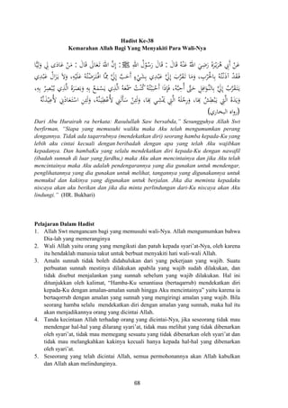 Hadist Ke-38
Kemarahan Allah Bagi Yang Menyakiti Para Wali-Nya
َ‫ﺎل‬َ‫ﻗ‬ ُ‫ﻪ‬ْ‫ﻨ‬َ‫ﻋ‬ ُ‫اﷲ‬ َ‫ﻲ‬ِ‫ﺿ‬َ‫ر‬ َ‫ة‬‫ﺮ‬ْ‫ـ‬‫ﻳ‬َ‫ﺮ‬ُ‫ﻫ‬ ِ‫َﰊ‬ ْ‫ﻦ‬َ‫ﻋ‬:ِ‫اﷲ‬ ُ‫ل‬ْ‫ﻮ‬ُ‫ﺳ‬َ‫ر‬ َ‫ﺎل‬َ‫ﻗ‬ َ ‫أ‬J:َ‫ﺎل‬َ‫ﻗ‬ َ‫ﺎﱃ‬َ‫ﻌ‬َ‫ـ‬‫ﺗ‬ َ‫اﷲ‬ ‫ﱠ‬‫ن‬‫إ‬:‫ﺎ‬‫ﻴ‬ِ‫ﻟ‬َ‫و‬ ِ‫ﱄ‬ ‫ى‬َ‫ﺎد‬َ‫ﻋ‬ ْ‫ﻦ‬َ‫ﻣ‬
َ‫ﻋ‬ ‫ﱠ‬َ‫ﱄ‬ِ َ‫ب‬‫ﱠ‬‫ﺮ‬َ‫ﻘ‬َ‫ـ‬‫ﺗ‬ ‫ﺎ‬َ‫ﻣ‬َ‫و‬ ، ِ‫ﺮب‬َ‫ﺎﳊ‬ِ‫ﺑ‬ ُ‫ﻪ‬ُ‫ﺘ‬ْ‫ـ‬‫ﻧ‬َ‫ذ‬‫آ‬ ْ‫ﺪ‬َ‫ﻘ‬َ‫ـ‬‫ﻓ‬‫ي‬ِ‫ﺪ‬ْ‫ﺒ‬َ‫ﻋ‬ ُ‫ال‬َ‫ﺰ‬َ‫ـ‬‫ﻳ‬ َ‫ﻻ‬َ‫و‬ ،ِ‫ﻪ‬ْ‫ﻴ‬َ‫ﻠ‬َ‫ﻋ‬ ُ‫ﻪ‬ُ‫ﺘ‬ْ‫ﺿ‬َ‫ﺮ‬َ‫ـ‬‫ﺘ‬ْ‫ـ‬‫ﻓ‬‫ا‬ ‫ﱠﺎ‬ِ‫ﳑ‬ ‫ﱠ‬َ‫ﱄ‬ِ ‫ﱠ‬‫ﺐ‬َ‫َﺣ‬ ٍ‫ء‬ْ‫ﻲ‬َ‫ﺸ‬ِ‫ﺑ‬ ‫ي‬ِ‫ﺪ‬ْ‫ﺒ‬
،ِ‫ﻪ‬ِ‫ﺑ‬ ُ‫ﺮ‬ِ‫ﺼ‬ْ‫ﺒ‬ُ‫ـ‬‫ﻳ‬ ‫ي‬ِ‫ﺬ‬‫ﱠ‬‫ﻟ‬‫ا‬ ُ‫ﻩ‬َ‫ﺮ‬َ‫ﺼ‬َ‫ﺑ‬َ‫و‬ ِ‫ﻪ‬ِ‫ﺑ‬ ُ‫ﻊ‬َ‫ﻤ‬ْ‫ﺴ‬َ‫ﻳ‬ ‫ي‬ِ‫ﺬ‬‫ﱠ‬‫ﻟ‬‫ا‬ ُ‫ﻪ‬َ‫ﻌ‬َْ‫ﲰ‬ ُ‫ﺖ‬ْ‫ﻨ‬ُ‫ﻛ‬ُ‫ﻪ‬ُ‫ﺘ‬ْ‫ﺒ‬َ‫ﺒ‬ْ‫َﺣ‬ ‫ا‬َ‫ذ‬ِ‫ﺈ‬َ‫ﻓ‬ ،‫ﻪ‬‫ﱠ‬‫ﺒ‬ِ‫ُﺣ‬ ‫ﱠ‬‫ﱴ‬َ‫ﺣ‬ ِ‫ﻞ‬ِ‫اﻓ‬َ‫ﱠﻮ‬‫ـ‬‫ﻨ‬‫ﺎﻟ‬ِ‫ﺑ‬ ‫ﱠ‬َ‫ﱄ‬ِ ُ‫ب‬‫ﱠ‬‫ﺮ‬َ‫ﻘ‬َ‫ـ‬‫ﺘ‬َ‫ـ‬‫ﻳ‬
ُ‫ﺶ‬ِ‫ﻄ‬ْ‫ﺒ‬َ‫ـ‬‫ﻳ‬ ِ‫ﱵ‬‫ﱠ‬‫ﻟ‬‫ا‬ ُ‫ﻩ‬َ‫ﺪ‬َ‫ﻳ‬َ‫و‬ُ‫ﻪ‬‫ﱠ‬‫ﻧ‬َ‫ﺬ‬ْ‫ﻴ‬ِ‫ُﻋ‬‫ﻷ‬ ِ‫ﱐ‬َ‫ذ‬‫ﺎ‬َ‫ﻌ‬َ‫ـ‬‫ﺘ‬ْ‫اﺳ‬ ِ‫ﻦ‬ِ‫ﺌ‬َ‫ﻟ‬َ‫و‬ ،‫ﱠﻪ‬‫ﻨ‬َ‫ـ‬‫ﻴ‬ِ‫ﻄ‬ْ‫ُﻋ‬‫ﻷ‬ ِ‫ﲏ‬َ‫ﻟ‬َ‫ﺄ‬َ‫ﺳ‬ ْ‫ﻦ‬ِ‫ﺌ‬َ‫ﻟ‬َ‫و‬ ،‫ﺎ‬َ
ِ ‫ﻲ‬ِ‫ﺸ‬َْ‫ﳝ‬ ِ‫ﱵ‬‫ﱠ‬‫ﻟ‬‫ا‬ ُ‫ﻪ‬َ‫ﻠ‬ْ‫ﺟ‬ِ‫ر‬َ‫و‬ ،‫ﺎ‬َ
ِ
ِ
‫إ‬‫إ‬ ‫أ‬ ْْ
‫أ‬ ‫أ‬ ‫إ‬ُ
ُ
)‫اﻟﺒﺨﺎري‬ ‫اﻩ‬‫و‬‫ر‬(
Dari Abu Hurairah ra berkata: Rasulullah Saw bersabda,” Sesungguhya Allah Swt
berfirman, “Siapa yang memusuhi waliku maka Aku telah mengumumkan perang
dengannya. Tidak ada taqarrubnya (mendekatkan diri) seorang hamba kepada-Ku yang
lebih aku cintai kecuali dengan beribadah dengan apa yang telah Aku wajibkan
kepadanya. Dan hambaKu yang selalu mendekatkan diri kepada-Ku dengan nawafil
(ibadah sunnah di luar yang fardhu,) maka Aku akan mencintainya dan jika Aku telah
mencintainya maka Aku adalah pendengarannya yang dia gunakan untuk mendengar,
penglihatannya yang dia gunakan untuk melihat, tangannya yang digunakannya untuk
memukul dan kakinya yang digunakan untuk berjalan. Jika dia meminta kepadaku
niscaya akan aku berikan dan jika dia minta perlindungan dari-Ku niscaya akan Aku
lindungi.” (HR. Bukhari)
Pelajaran Dalam Hadist
1. Allah Swt mengancam bagi yang memusuhi wali-Nya. Allah mengumumkan bahwa
Dia-lah yang memeranginya
2. Wali Allah yaitu orang yang mengikuti dan patuh kepada syari’at-Nya, oleh karena
itu hendaklah manusia takut untuk berbuat menyakiti hati wali-wali Allah.
3. Amaln sunnah tidak boleh didahulukan dari yang pekerjaan yang wajib. Suatu
perbuatan sunnah mestinya dilakukan apabila yang wajib sudah dilakukan, dan
tidak disebut menjalankan yang sunnah sebelum yang wajib dilakukan. Hal ini
ditunjukkan oleh kalimat, “Hamba-Ku senantiasa (bertaqarrub) mendekatkan diri
kepada-Ku dengan amalan-amalan sunah hingga Aku mencintainya” yaitu karena ia
bertaqorrub dengan amalan yang sunnah yang mengiringi amalan yang wajib. Bila
seorang hamba selalu mendekatkan diri dengan amalan yang sunnah, maka hal itu
akan menjadikannya orang yang dicintai Allah.
4. Tanda kecintaan Allah terhadap orang yang dicintai-Nya, jika seseorang tidak mau
mendengar hal-hal yang dilarang syari’at, tidak mau melihat yang tidak dibenarkan
oleh syari’at, tidak mau memegang sesuatu yang tidak dibenarkan oleh syari’at dan
tidak mau melangkahkan kakinya kecuali hanya kepada hal-hal yang dibenarkan
oleh syari’at.
5. Seseorang yang telah dicintai Allah, semua permohonannya akan Allah kabulkan
dan Allah akan melindunginya.
68
 