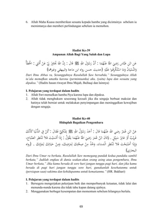 6. Allah Maha Kuasa memberikan sesuatu kepada hamba yang dicintainya sebelum ia
memintanya dan memberi perlindungan sebelum ia memohon.
Hadist Ke-39
Ampunan Allah Bagi Yang Salah dan Lupa
‫ﺎ‬َ‫ﻤ‬ُ‫ﻬ‬ْ‫ـ‬‫ﻨ‬َ‫ﻋ‬ ُ‫اﷲ‬ َ‫ﻲ‬ِ‫ﺿ‬َ‫ر‬ ‫ﺎس‬‫ﱠ‬‫ﺒ‬َ‫ﻋ‬ ِ‫ﻦ‬ْ‫اﺑ‬ ِ‫ﻦ‬َ‫ﻋ‬:ِ‫اﷲ‬ َ‫ل‬ْ‫ﻮ‬ُ‫ﺳ‬َ‫ر‬ ‫ﱠ‬‫ن‬‫أ‬َJَ‫ﺎل‬َ‫ﻗ‬:‫ﱠ‬‫ﻣ‬ُ ْ‫ﻦ‬َ‫ﻋ‬ ْ ِ‫ﱄ‬ َ‫ز‬َ‫ﺎو‬َ‫ﲡ‬ َ‫اﷲ‬ ‫ﱠ‬‫ن‬‫إ‬ِ‫ﱵ‬:ُ‫ﺄ‬َ‫ﻄ‬َ‫اﳋ‬
ِ‫ﻪ‬ْ‫ﻴ‬َ‫ﻠ‬َ‫ﻋ‬ ‫ا‬‫ﻮ‬ُ‫ﻫ‬ِ‫ﺮ‬ْ‫ﻜ‬ُ‫ﺘ‬ْ‫اﺳ‬ ‫ﺎ‬َ‫ﻣ‬َ‫و‬ ُ‫ن‬‫ﺎ‬َ‫ﻴ‬ْ‫ﱢﺴ‬‫ﻨ‬‫اﻟ‬َ‫و‬
ِ‫أ‬ َْ
)‫وﻏﲑﳘﺎ‬ ‫اﻟﺒﻴﻬﻘﻲ‬‫و‬ ‫ﻣﺎﺟﺔ‬ ‫اﺑﻦ‬ ‫اﻩ‬‫و‬‫ر‬ ‫ﺣﺴﻦ‬ ‫ﺣﺪﻳﺚ‬(
Dari Ibnu Abbas ra, Sesungguhnya Rasulullah Saw bersabda,” Sesungguhnya Allah
ta’ala memafkan umatku karena (permintaanku) aku, (yaitu) lupa dan sesuatu yang
dipaksa.” (Hadits hasan riwayat Ibnu Majah, Baihaqi dan lainnya)
I. Pelajaran yang terdapat dalam hadits
1. Allah Swt memafkan hamba-Nya karena lupa dan dipaksa.
2. Allah tidak menghukum seseorang kecuali jika dia sengaja berbuat maksiat dan
hatinya telah berniat untuk melakukan penyimpangan dan meninggalkan kewajiban
dengan sengaja.
Hadist Ke-40
Hiduplah Bagaikan Pengembara
َ‫ﺎل‬َ‫ﻗ‬ ‫ﺎ‬َ‫ﻤ‬ُ‫ﻬ‬ْ‫ـ‬‫ﻨ‬َ‫ﻋ‬ ‫اﷲ‬ ‫رﺿﻲ‬ ْ‫ﺮ‬َ‫ﻤ‬ُ‫ﻋ‬ ِ‫ﻦ‬ْ‫اﺑ‬ ْ‫ﻦ‬َ‫ﻋ‬:ِ‫اﷲ‬ ُ‫ل‬ْ‫ﻮ‬ُ‫ﺳ‬َ‫ر‬ َ‫ﺬ‬َ‫َﺧ‬‫أ‬Jَ‫ﺎل‬َ‫ﻘ‬َ‫ـ‬‫ﻓ‬ ‫ﱠ‬َ‫ﱯ‬ِ‫ﻜ‬ْ‫ﻨ‬َِ‫ﲟ‬:َ‫ﻚ‬‫ﱠ‬‫ﻧ‬َ‫ﺄ‬َ‫ﻛ‬‫ﺎ‬َ‫ﻴ‬ْ‫ـ‬‫ﻧ‬‫ﱡ‬‫ﺪ‬‫اﻟ‬ ِ‫ﰲ‬ ْ‫ﻦ‬ُ‫ﻛ‬
ْ‫ﻳ‬ِ‫ﺮ‬َ‫ﻏ‬ٍ‫ﻞ‬ْ‫ﻴ‬ِ‫ﺒ‬َ‫ﺳ‬ ُ‫ﺮ‬ِ‫ﺑ‬‫ﺎ‬َ‫ﻋ‬ ْ‫أو‬ ٌ‫ﺐ‬.ُ‫ل‬ْ‫ﻮ‬ُ‫ﻘ‬َ‫ـ‬‫ﻳ‬ ‫ﺎ‬َ‫ﻤ‬ُ‫ﻬ‬ْ‫ـ‬‫ﻨ‬َ‫ﻋ‬ ُ‫اﷲ‬ َ‫ﻲ‬ِ‫ﺿ‬َ‫ر‬ َ‫ﺮ‬َ‫ﻤ‬ُ‫ﻋ‬ ُ‫ﻦ‬ْ‫اﺑ‬ َ‫ن‬‫ﻛﺎ‬َ‫و‬:،َ‫ﺎح‬َ‫ﺒ‬‫ﱠ‬‫ﺼ‬‫اﻟ‬ ِ‫ﺮ‬ِ‫ﻈ‬َ‫ﺘ‬ْ‫ﻨ‬َ‫ـ‬‫ﺗ‬ َ‫ﻼ‬َ‫ﻓ‬ َ‫ﺖ‬ْ‫ﻴ‬َ‫ﺴ‬ْ‫َﻣ‬ ‫ا‬َ‫ذ‬‫إ‬
َ‫ﻚ‬ِ‫ﺗ‬ْ‫ﻮ‬َ‫ﻤ‬ِ‫ﻟ‬ َ‫ﻚ‬ِ‫ﺎﺗ‬َ‫ﻴ‬َ‫ﺣ‬ ْ‫ﻦ‬ِ‫ﻣ‬َ‫و‬ ،َ‫ﻚ‬ِ‫ﺿ‬َ‫ﺮ‬َ‫ﻤ‬ِ‫ﻟ‬ َ‫ﻚ‬ِ‫ﺘ‬‫ﱠ‬‫ﺤ‬ِ‫ﺻ‬ ْ‫ﻦ‬ِ‫ﻣ‬ ْ‫ﺬ‬ُ‫ﺧ‬َ‫و‬ ،‫ﺎء‬َ‫ﺴ‬َ‫ﻤ‬ْ‫ﻟ‬‫ا‬ ِ‫ﺮ‬ِ‫ﻈ‬َ‫ﺘ‬ْ‫ﻨ‬َ‫ـ‬‫ﺗ‬ َ‫ﻼ‬َ‫ﻓ‬ َ‫ﺖ‬ْ‫ﺤ‬َ‫ﺒ‬ْ‫َﺻ‬ ‫ا‬َ‫ذ‬‫إ‬َ‫و‬.
ِ َ‫أ‬ َ
ِ‫أ‬َ)‫اﻩ‬‫و‬‫ر‬
‫اﻟﺒﺨﺎري‬(
Dari Ibnu Umar ra berkata, Rasulullah Saw memegang pundak kedua pundaku sambil
berkata,” Jadilah engkau di dunia seakan-akan orang asing atau pengembara, Ibnu
Umar berkata,” Jika kamu berada di sore hari jangan tunggu pagi hari, dan jika kamu
berada di pagi hari jangan tunggu sore hari, gunakanlah kesehatanmu untuk
(persiapan saat) sakitmu dan kehidupanmu untuk kematianmu.” (HR. Bukhari)
I. Pelajaran yang terdapat dalam hadits
1. Bersegera mengerjakan pekerjaan baik dan memperbanyak ketaatan, tidak lalai dan
menunda-nunda karena dia tidak tahu kapan datang ajalnya.
2. Menggunakan berbagai kesempatan dan momentum sebelum hilangnya berlalu.
69
 