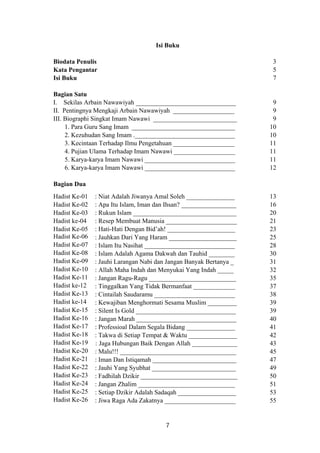 Isi Buku
Biodata Penulis
Kata Pengantar
Isi Buku
Bagian Satu
I. Sekilas Arbain Nawawiyah _______________________________
II. Pentingnya Mengkaji Arbain Nawawiyah ___________________
III. Biographi Singkat Imam Nawawi __________________________
1. Para Guru Sang Imam ________________________________
2. Kezuhudan Sang Imam ._______________________________
3. Kecintaan Terhadap Ilmu Pengetahuan ___________________
4. Pujian Ulama Terhadap Imam Nawawi ___________________
5. Karya-karya Imam Nawawi ____________________________
6. Karya-karya Imam Nawawi ____________________________
Bagian Dua
3
5
7
9
9
9
10
10
11
11
11
12
Hadist Ke-01
Hadist Ke-02
Hadist Ke-03
Hadist ke-04
Hadist Ke-05
Hadist Ke-06
Hadist Ke-07
Hadist Ke-08
Hadist Ke-09
Hadist Ke-10
Hadist Ke-11
Hadist ke-12
Hadist Ke-13
Hadist ke-14
Hadist Ke-15
Hadist Ke-16
Hadist Ke-17
Hadist Ke-18
Hadist Ke-19
Hadist Ke-20
Hadist Ke-21
Hadist Ke-22
Hadist Ke-23
Hadist Ke-24
Hadist Ke-25
Hadist Ke-26
: Niat Adalah Jiwanya Amal Soleh _______________
: Apa Itu Islam, Iman dan Ihsan? _________________
: Rukun Islam ________________________________
: Resep Membuat Manusia ______________________
: Hati-Hati Dengan Bid’ah! _____________________
: Jauhkan Dari Yang Haram _____________________
: Islam Itu Nasihat ____________________________
: Islam Adalah Agama Dakwah dan Tauhid ________
: Jauhi Larangan Nabi dan Jangan Banyak Bertanya _
: Allah Maha Indah dan Menyukai Yang Indah _____
: Jangan Ragu-Ragu ___________________________
: Tinggalkan Yang Tidak Bermanfaat _____________
: Cintailah Saudaramu _________________________
: Kewajiban Menghormati Sesama Muslim _________
: Silent Is Gold _______________________________
: Jangan Marah _______________________________
: Professioal Dalam Segala Bidang _______________
: Takwa di Setiap Tempat & Waktu _______________
: Jaga Hubungan Baik Dengan Allah ______________
: Malu!!! ____________________________________
: Iman Dan Istiqamah __________________________
: Jauhi Yang Syubhat __________________________
: Fadhilah Dzikir ______________________________
: Jangan Zhalim ______________________________
: Setiap Dzikir Adalah Sadaqah __________________
: Jiwa Raga Ada Zakatnya ______________________
13
16
20
21
23
25
28
30
31
32
35
37
38
39
39
40
41
42
43
45
47
49
50
51
53
55
7
 