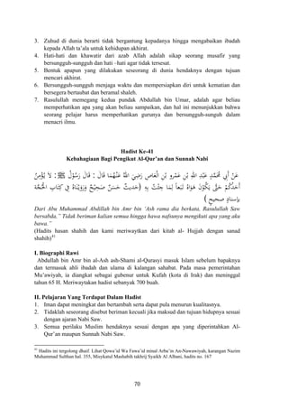 3. Zuhud di dunia berarti tidak bergantung kepadanya hingga mengabaikan ibadah
kepada Allah ta’ala untuk kehidupan akhirat.
4. Hati-hati dan khawatir dari azab Allah adalah sikap seorang musafir yang
bersungguh-sungguh dan hati –hati agar tidak tersesat.
5. Bentuk apapun yang dilakukan seseorang di dunia hendaknya dengan tujuan
mencari akhirat.
6. Bersungguh-sungguh menjaga waktu dan mempersiapkan diri untuk kematian dan
bersegera bertaubat dan beramal shaleh.
7. Rasulullah memegang kedua pundak Abdullah bin Umar, adalah agar beliau
memperhatikan apa yang akan beliau sampaikan, dan hal ini menunjukkan bahwa
seorang pelajar harus memperhatikan gurunya dan bersungguh-sunguh dalam
menacri ilmu.
Hadist Ke-41
Kebahagiaan Bagi Pengikut Al-Qur’an dan Sunnah Nabi
َ‫ﺎل‬َ‫ﻗ‬ ‫ﺎ‬َ‫ﻤ‬ُ‫ﻬ‬ْ‫ـ‬‫ﻨ‬َ‫ﻋ‬ ُ‫اﷲ‬ َ‫ﻲ‬ِ‫ﺿ‬َ‫ر‬ ِ‫ﺎص‬َ‫ﻌ‬ْ‫ﻟ‬‫ا‬ ِ‫ﻦ‬ْ‫ﺑ‬ ‫ﺮو‬ْ‫ﻤ‬َ‫ﻋ‬ ِ‫ﻦ‬ْ‫ﺑ‬ ِ‫اﷲ‬ ِ‫ﺪ‬ْ‫ﺒ‬َ‫ﻋ‬ ٍ‫ﺪ‬‫ﱠ‬‫ﻤ‬َ‫ﳏ‬ ِ‫َﰊ‬ ْ‫ﻦ‬َ‫ﻋ‬:ُ‫ل‬ْ‫ﻮ‬ُ‫ﺳ‬َ‫ر‬ َ‫ﺎل‬َ‫ﻗ‬ ‫أ‬ُJ:ُ‫ﻦ‬ِ‫ﻣ‬ْ‫ﺆ‬ُ‫ـ‬‫ﻳ‬ َ‫ﻻ‬
‫ﱠ‬‫ﱴ‬َ‫ﺣ‬ ْ‫ﻢ‬ُ‫ﻛ‬ُ‫ﺪ‬َ‫َﺣ‬ِ‫ﻪ‬ِ‫ﺑ‬ ُ‫ﺖ‬ْ‫ﺌ‬ ِ‫ﺟ‬ ‫ﺎ‬َ‫ﻤ‬ِ‫ﻟ‬ ً‫ﺎ‬‫ﻌ‬َ‫ﺒ‬َ‫ـ‬‫ﺗ‬ ُ‫اﻩ‬َ‫ﻮ‬َ‫ﻫ‬ َ‫ن‬ْ‫ﻮ‬ُ‫ﻜ‬َ‫ﻳ‬ ‫أ‬)‫ﺔ‬‫ﱠ‬‫ﺠ‬ُ‫اﳊ‬ ِ‫ﺎب‬َ‫ﺘ‬ِ‫ﻛ‬ ِ‫ﰲ‬ ُ‫ﺎﻩ‬َ‫ﻨ‬ْ‫ـ‬‫ﻳ‬َ‫رو‬َ‫و‬ ٌ‫ﺢ‬ْ‫ﻴ‬ِ‫ﺤ‬َ‫ﺻ‬ ٌ‫ﻦ‬َ‫ﺴ‬َ‫ﺣ‬ ٌ‫ﺪﻳﺚ‬َ‫ﺣ‬
ٍ‫ﺻﺤﻴﺢ‬ ٍ‫ﺑﺈﺳﻨﺎد‬(
ْ َ
Dari Abu Muhammad Abdillah bin Amr bin ‘Ash rama dia berkata, Rasulullah Saw
bersabda,” Tidak beriman kalian semua hingga hawa nafsunya mengikuti apa yang aku
bawa.”
(Hadits hasan shahih dan kami meriwaytkan dari kitab al- Hujjah dengan sanad
shahih)41
I. Biographi Rawi
Abdullah bin Amr bin al-Ash ash-Shami al-Qurasyi masuk Islam sebelum bapaknya
dan termasuk ahli ibadah dan ulama di kalangan sahabat. Pada masa pemerintahan
Mu’awiyah, ia diangkat sebagai gubenur untuk Kufah (kota di Irak) dan meninggal
tahun 65 H. Meriwaytakan hadist sebanyak 700 buah.
II. Pelajaran Yang Terdapat Dalam Hadist
1. Iman dapat meningkat dan bertambah serta dapat pula menurun kualitasnya.
2. Tidaklah seseorang disebut beriman kecuali jika maksud dan tujuan hidupnya sesuai
dengan ajaran Nabi Saw.
3. Semua perilaku Muslim hendaknya sesuai dengan apa yang diperintahkan Al-
Qur’an maupun Sunnah Nabi Saw.
41
Hadits ini tergolong dhaif. Lihat Qowa’id Wa Fawa’id minal Arba’in An-Nawawiyah, karangan Nazim
Muhammad Sulthan hal. 355, Misykatul Mashabih takhrij Syaikh Al Albani, hadits no. 167
70
 