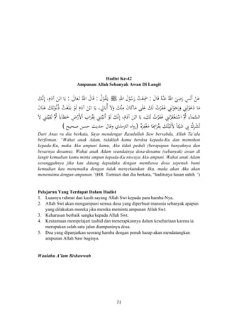 Hadist Ke-42
Ampunan Allah Sebanyak Awan Di Langit
َ‫ﺎل‬َ‫ﻗ‬ ُ‫ﻪ‬ْ‫ﻨ‬َ‫ﻋ‬ ُ‫اﷲ‬ َ‫ﻲ‬ِ‫ﺿ‬َ‫ر‬ ٍ‫ﺲ‬َ‫ﻧ‬َ ْ‫ﻦ‬َ‫ﻋ‬:ِ‫اﷲ‬ َ‫ل‬ْ‫ﻮ‬ُ‫ﺳ‬َ‫ر‬ ُ‫ﺖ‬ْ‫ﻌ‬ِ‫ﲰ‬ ‫أ‬َJُ‫ل‬ْ‫ﻮ‬ُ‫ﻘ‬َ‫ـ‬‫ﻳ‬:َ‫ﺎﱃ‬َ‫ﻌ‬َ‫ـ‬‫ﺗ‬ ُ‫اﷲ‬ َ‫ﺎل‬َ‫ﻗ‬:َ‫ﻚ‬‫ﱠ‬‫ﻧ‬ِ ،َ‫م‬َ‫آد‬ َ‫ﻦ‬ْ‫اﺑ‬ ‫ﺎ‬َ‫ﻳ‬
ْ‫اﺑ‬ ‫ﺎ‬َ‫ﻳ‬ ، ِ‫ﺎﱄ‬َ‫ُﺑ‬ َ‫ﻻ‬َ‫و‬ َ‫ﻚ‬ْ‫ﻨ‬ِ‫ﻣ‬ َ‫ن‬‫ﺎ‬َ‫ﻛ‬‫ﺎ‬َ‫ﻣ‬ ‫ﻰ‬َ‫ﻠ‬َ‫ﻋ‬ َ‫ﻚ‬َ‫ﻟ‬ ُ‫ﺮت‬َ‫ﻔ‬َ‫ﻏ‬ ِ‫ﲏ‬َ‫ﺗ‬ْ‫ﻮ‬َ‫ﺟ‬َ‫ر‬َ‫و‬ ِ‫ﲏ‬َ‫ﺗ‬ْ‫ﻮ‬َ‫ﻋ‬َ‫د‬ ‫ﺎ‬َ‫ﻣ‬َ‫ن‬‫ﺎ‬َ‫ﻨ‬َ‫ﻋ‬ َ‫ﻚ‬ُ‫ﺑ‬ْ‫ﻮ‬ُ‫ـ‬‫ﻧ‬ُ ْ‫ﺖ‬َ‫ﻐ‬َ‫ﻠ‬َ‫ـ‬‫ﺑ‬ ْ‫ﻮ‬َ‫ﻟ‬ َ‫م‬َ‫آد‬ َ‫ﻦ‬
َ‫ﻻ‬ ِ‫ﲏ‬َ‫ﺘ‬ْ‫ﻴ‬ِ‫ﻘ‬َ‫ﻟ‬ ‫ُﱠ‬‫ﰒ‬ َ‫ﺎ‬‫ﻳ‬َ‫ﺎ‬‫ﻄ‬َ‫ﺧ‬ ِ‫ض‬ْ‫ﻷر‬ْ ِ‫اب‬َ‫ﺮ‬ُ‫ﻘ‬ِ‫ﺑ‬ ِ‫ﲏ‬َ‫ﺘ‬ْ‫ﻴ‬َ‫ـ‬‫ﺗ‬َ ْ‫ﻮ‬َ‫ﻟ‬ َ‫ﻚ‬‫ﱠ‬‫ﻧ‬ِ ،َ‫م‬َ‫آد‬ َ‫ﻦ‬ْ‫اﺑ‬ ‫ﺎ‬َ‫ﻳ‬ ،َ‫ﻚ‬َ‫ﻟ‬ ُ‫ﺮت‬َ‫ﻔ‬َ‫ﻏ‬ ِ‫ﲏ‬َ‫ﺗ‬ْ‫ﺮ‬َ‫ﻔ‬ْ‫ﻐ‬َ‫ـ‬‫ﺘ‬ْ‫اﺳ‬ ‫ُﱠ‬‫ﰒ‬ ِ‫ﻤﺎء‬‫ﱠ‬‫ﺴ‬‫اﻟ‬
ً‫ة‬‫ﺮ‬ِ‫ﻔ‬ْ‫ﻐ‬َ‫ﻣ‬ ‫ﺎ‬َ
ِ‫ا‬َ‫ﺮ‬ُ‫ﻘ‬ِ‫ﺑ‬ َ‫ﻚ‬ُ‫ﺘ‬ْ‫ﻴ‬َ‫ـ‬‫ﺗ‬َ‫ﻷ‬ ً‫ﺎ‬‫ﺌ‬ْ‫ﻴ‬َ‫ﺷ‬ ِ‫ﰊ‬ ْ‫ﺮك‬ْ‫ﺸ‬ُ‫ﺗ‬
‫إ‬
‫أ‬‫ذ‬ ْ
‫ا‬ ‫أ‬ ‫إ‬َ َْ
ِ)‫اﻟﱰﻣﺬي‬ ‫اﻩ‬‫و‬‫ر‬‫ﺻﺤﻴﺢ‬ ‫ﺣﺴﻦ‬ ‫ﺣﺪﻳﺚ‬ ‫وﻗﺎل‬( َ
Dari Anas ra dia berkata, Saya mendengar Rasulullah Saw bersabda, Allah Ta’ala
berfirman: “Wahai anak Adam, tidaklah kamu berdoa kepada-Ku dan memohon
kepada-Ku, maka Aku ampuni kamu, Aku tidak peduli (berapapun banyaknya dan
besarnya dosamu). Wahai anak Adam seandainya dosa-dosamu (sebanyak) awan di
langit kemudian kamu minta ampun kepada-Ku niscaya Aku ampuni. Wahai anak Adam
sesungguhnya jika kau datang kepadaku dengan membawa dosa sepenuh bumi
kemudian kau menemuiku dengan tidak menyekutukan Aku, maka akan Aku akan
menenuimu dengan ampunan.”(HR. Turmuzi dan dia berkata, “haditsnya hasan sahih.”)
Pelajaran Yang Terdapat Dalam Hadist
1. Luasnya rahmat dan kasih sayang Allah Swt kepada para hamba-Nya.
2. Allah Swt akan mengampuni semua dosa yang diperbuat manusia sebanyak apapun
yang dilakukan mereka jika mereka meminta ampunan Allah Swt.
3. Keharusan berbaik sangka kepada Allah Swt.
4. Keutamaan mempelajari tauhid dan menerapkannya dalam kesehariaan karena ia
merupakan salah satu jalan diampuninya dosa.
5. Doa yang dipanjatkan seorang hamba dengan penuh harap akan mendatangkan
ampunan Allah Saw baginya.
Waalahu A’lam Bishawwab
71
 