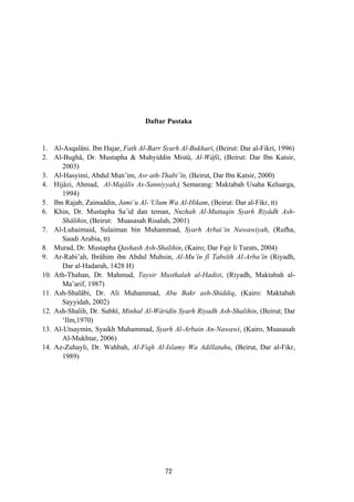 Daftar Pustaka
1. Al-Asqalâni. Ibn Hajar, Fath Al-Barr Syarh Al-Bukhari, (Beirut: Dar al-Fikri, 1996)
2. Al-Bughâ, Dr. Mustapha & Muhyiddin Mistû, Al-Wâfîi, (Beirut: Dar Ibn Katsir,
2003)
3. Al-Hasyimi, Abdul Mun’im, Asr ath-Thabi’în, (Beirut, Dar Ibn Katsir, 2000)
4. Hijâzi, Ahmad, Al-Majâlis As-Sanniyyah,( Semarang: Maktabah Usaha Keluarga,
1994)
5. Ibn Rajab, Zainuddin, Jami’u Al-‘Ulum Wa Al-Hikam, (Beirut: Dar al-Fikr, tt)
6. Khin, Dr. Mustapha Sa’id dan teman, Nuzhah Al-Muttaqin Syarh Riyâdh Ash-
Shâlihin, (Beirut: Muasasah Risalah, 2001)
7. Al-Luhaimaid, Sulaiman bin Muhammad, Syarh Arbai’in Nawawiyah, (Rufha,
Saudi Arabia, tt)
8. Murad, Dr. Mustapha Qashash Ash-Shalihin, (Kairo; Dar Fajr li Turats, 2004)
9. Ar-Rabi’ah, Ibrâhim ibn Abdul Muhsin, Al-Mu’în fî Tabsîth Al-Arba’în (Riyadh,
Dar al-Hadarah, 1428 H)
10. Ath-Thahan, Dr. Mahmud, Taysir Musthalah al-Hadist, (Riyadh, Maktabah al-
Ma’arif, 1987)
11. Ash-Shalâbi, Dr. Ali Muhammad, Abu Bakr ash-Shiddiq, (Kairo: Maktabah
Sayyidah, 2002)
12. Ash-Shalih, Dr. Subhî, Minhal Al-Wâridîn Syarh Riyadh Ash-Shalihin, (Beirut; Dar
‘Ilm,1970)
13. Al-Utsaymin, Syaikh Muhammad, Syarh Al-Arbain An-Nawawi, (Kairo, Muasasah
Al-Mukhtar, 2006)
14. Az-Zuhayli, Dr. Wahbah, Al-Fiqh Al-Islamy Wa Adillatuhu, (Beirut, Dar al-Fikr,
1989)
72
 