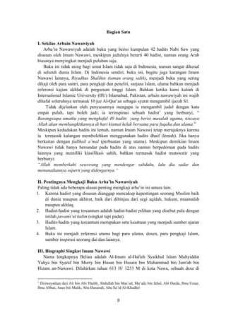 Bagian Satu
I. Sekilas Arbain Nawawiyah
Arba’in Nawawiyah adalah buku yang berisi kumpulan 42 hadits Nabi Saw yang
disusun oleh Imam Nawawi, meskipun judulnya berarti 40 hadist, namun orang Arab
biasanya menyingkat menjadi puluhan saja.
Buku ini tidak asing bagi umat Islam tidak saja di Indonesia, namun sangat dikenal
di seluruh dunia Islam. Di Indonesia sendiri, buku ini, begitu juga karangan Imam
Nawawi lainnya, Riyadhus Shalihin (taman orang salih), menjadi buku yang sering
dikaji oleh para santri, para pengkaji dan peneliti, sarjana Islam, ulama bahkan menjadi
referensi kajian akhlak di perguruan tinggi Islam. Bahkan ketika kami kuliah di
International Islamic University (IIU) Islamabad, Pakistan, arbain nawawiyah ini wajib
dihafal seluruhnya termasuk 10 juz Al-Qur’an sebagai syarat mengambil ijazah S1.
Tidak dijelaskan oleh penyusunnya mengapa ia mengambil judul dengan kata
empat puluh, tapi boleh jadi, ia terinspirasi sebuah hadist1
yang berbunyi, “
Barangsiapa umatku yang menghafal 40 hadits yang berisi masalah agama, niscaya
Allah akan membangkitkannya di hari kiamat kelak bersama para fuqaha dan ulama.”
Meskipun kedudukan hadits ini lemah, namun Imam Nawawi tetap merujuknya karena
ia termasuk kalangan membolehkan menggunakan hadits dhaif (lemah). Jika hanya
berkaitan dengan fadlhail a’mal (perbuatan yang utama). Meskipun demikian Imam
Nawawi tidak hanya bersandar pada hadits di atas namun berpedoman pada hadits
lainnya yang memiliki klasifikasi sahih, bahkan termasuk hadist mutawatir yang
berbunyi:
“Allah memberkahi seseorang yang mendengar sabdaku, lalu dia sadar dan
menunaikannya seperti yang didengarnya.”
II. Pentingnya Mengkaji Buku Arba’in Nawawiyah
Paling tidak ada beberapa alasan penting mengkaji arba’in ini antara lain:
1. Karena hadist yang disusun dianggap mencakup kepentingan seorang Muslim baik
di dunia maupun akhirat, baik dari diltinjau dari segi aqidah, hukum, muamalah
maupun akhlaq.
2. Hadist-hadist yang tercantum adalah hadist-hadist pilihan yang disebut pula dengan
istilah jawami’ul kalim (singkat tapi padat).
3. Hadits-hadits yang tercantum merupakan satu kesatuan yang menjadi sumber ajaran
Islam.
4. Buku ini menjadi referensi utama bagi para ulama, dosen, para pengkaji Islam,
sumber inspirasi seorang dai dan lainnya.
III. Biographi Singkat Imam Nawawi
Nama lengkapnya Beliau adalah Al-Imam al-Hafizh Syaikhul Islam Muhyiddin
Yahya bin Syaraf bin Murry bin Hasan bin Husain bin Muhammad bin Jum'ah bin
Hizam an-Nawawi. Dilahirkan tahun 613 H/ 1233 M di kota Nawa, sebuah desa di
1
Diriwayatkan dari Ali bin Abi Thalib, Abdullah bin Mas’ud, Mu’adz bin Jabal, Abi Darda, Ibnu Umar,
Ibnu Abbas, Anas bin Malik, Abu Hurairah, Abu Sa’id Al-Khudhri
9
 