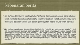 kebenaran berita
An-Nu’man bin Basyir –radhiyallahu ‘anhuma– termasuk di antara para sahabat
kecil. Tatkala Rasulullah shallallahu ‘alaihi wa sallam wafat, umur beliau baru
mencapai delapan tahun. Dan dalam periwayatan hadits ini, ia telah berkata,
:
“Aku telah mendengar Rasulullah shallallahu ‘alaihi wa sallam bersabda”… Hal
ini menunjukkan sahnya periwayatan anak kecil mumayyiz (yang sudah bisa
membedakan yang baik dan buruk). Dan segala sesuatu yang ia dengar (dari
Rasulullah) pada masa kecilnya, lalu ia sampaikan tatkala ia dewasa, maka
diterima. Demikian halnya orang kafir yang mendengar pada saat ia kafir,
maka (juga diterima) jika ia menyampaikannya tatkala ia (sudah menjadi)
muslim.
 
