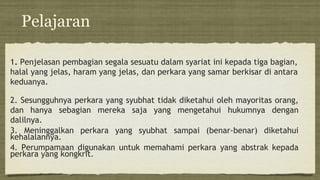 Pelajaran
1. Penjelasan pembagian segala sesuatu dalam syariat ini kepada tiga bagian,
halal yang jelas, haram yang jelas, dan perkara yang samar berkisar di antara
keduanya.
2. Sesungguhnya perkara yang syubhat tidak diketahui oleh mayoritas orang,
dan hanya sebagian mereka saja yang mengetahui hukumnya dengan
dalilnya.
3. Meninggalkan perkara yang syubhat sampai (benar-benar) diketahui
kehalalannya.
4. Perumpamaan digunakan untuk memahami perkara yang abstrak kepada
perkara yang kongkrit.
 