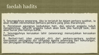 faedah hadits
5. Sesungguhnya seseorang, jika ia terjatuh ke dalam perkara syubhat, ia
akan mudah meremehkan perkara-perkara yang jelas (haramnya).
6. Penjelasan agungnya kedudukan hati, dan seluruh anggota tubuh
mengikutinya. Seluruh anggota tubuh akan baik jika hatinya baik, dan
akan buruk jika hatinya buruk.
7. Sesungguhnya kerusakan lahir (seseorang) menunjukkan kerusakan
batinnya.
8. Berhati-hati (dan menjuhi diri) dari perkara-perkara syubhat
merupakan penjagaan diri terhadap agama seseorang dari kekurangan,
dan penjagaan terhadap harga dirinya dari celaan-celaan.
 