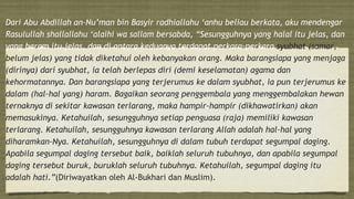 Dari Abu Abdillah an–Nu’man bin Basyir radhiallahu ‘anhu beliau berkata, aku mendengar
Rasulullah shallallahu ‘alaihi wa sallam bersabda, “Sesungguhnya yang halal itu jelas, dan
yang haram itu jelas, dan di antara keduanya terdapat perkara-perkara syubhat (samar,
belum jelas) yang tidak diketahui oleh kebanyakan orang. Maka barangsiapa yang menjaga
(dirinya) dari syubhat, ia telah berlepas diri (demi keselamatan) agama dan
kehormatannya. Dan barangsiapa yang terjerumus ke dalam syubhat, ia pun terjerumus ke
dalam (hal-hal yang) haram. Bagaikan seorang penggembala yang menggembalakan hewan
ternaknya di sekitar kawasan terlarang, maka hampir-hampir (dikhawatirkan) akan
memasukinya. Ketahuilah, sesungguhnya setiap penguasa (raja) memiliki kawasan
terlarang. Ketahuilah, sesungguhnya kawasan terlarang Allah adalah hal-hal yang
diharamkan-Nya. Ketahuilah, sesungguhnya di dalam tubuh terdapat segumpal daging.
Apabila segumpal daging tersebut baik, baiklah seluruh tubuhnya, dan apabila segumpal
daging tersebut buruk, buruklah seluruh tubuhnya. Ketahuilah, segumpal daging itu
adalah hati.”(Diriwayatkan oleh Al-Bukhari dan Muslim).
 