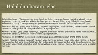 Halal dan haram jelas
Sabda Nabi saw., “Sesungguhnya yang halal itu jelas, dan yang haram itu jelas, dan di antara
keduanya terdapat perkara-perkara syubhat (samar, belum jelas) yang tidak diketahui oleh
kebanyakan orang”, mengandung pengertian bahwa segala sesuatu itu terbagi menjadi tiga:
Pertama: Sesuatu yang jelas halalnya, seperti; biji-bijian, buah-buahan, hewan-hewan ternak.
Itu semua halal jika tidak didapatkan dari cara yang haram.
Kedua: Sesuatu yang jelas haramnya, seperti meminum khamr (minuman keras memabukkan),
memakan bangkai, menikahi wanita-wanita yang mahram.
Kedua hal ini diketahui oleh orang-orang khusus (para ulama) ataupun orang-orang awam.
Ketiga: Perkara-perkara syubhat (samar) yang berkisar antara yang halal dan haram. Ia bukan
termasuk hal-hal yang jelas halalnya, dan bukan pula termasuk hal-hal yang jelas haramnya. Hal-
hal inilah yang tidak diketahui oleh kebanyakan orang. Namun, hanya diketahui oleh sebagian
mereka.
 