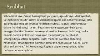 Syubhat
Sabda Nabi saw.,”Maka barangsiapa yang menjaga (dirinya) dari syubhat,
ia telah berlepas diri (demi keselamatan) agama dan kehormatannya. Dan
barangsiapa yang terjerumus ke dalam syubhat, ia pun terjerumus ke
dalam (hal-hal yang) haram. Bagaikan seorang penggembala yang
menggembalakan hewan ternaknya di sekitar kawasan terlarang, maka
hampir-hampir (dikhawatirkan) akan memasukinya. Ketahuilah,
sesungguhnya setiap penguasa (raja) memiliki kawasan terlarang.
Ketahuilah, sesungguhnya kawasan terlarang Allah adalah hal-hal yang
diharamkan-Nya.” Ini kembalinya kepada bagian yang ketiga, yaitu
perkara-perkara syubhat.
 