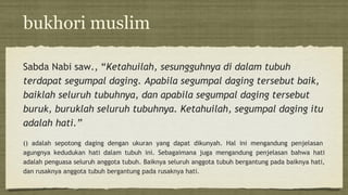 bukhori muslim
Sabda Nabi saw., “Ketahuilah, sesungguhnya di dalam tubuh
terdapat segumpal daging. Apabila segumpal daging tersebut baik,
baiklah seluruh tubuhnya, dan apabila segumpal daging tersebut
buruk, buruklah seluruh tubuhnya. Ketahuilah, segumpal daging itu
adalah hati.”
() adalah sepotong daging dengan ukuran yang dapat dikunyah. Hal ini mengandung penjelasan
agungnya kedudukan hati dalam tubuh ini. Sebagaimana juga mengandung penjelasan bahwa hati
adalah penguasa seluruh anggota tubuh. Baiknya seluruh anggota tubuh bergantung pada baiknya hati,
dan rusaknya anggota tubuh bergantung pada rusaknya hati.
 